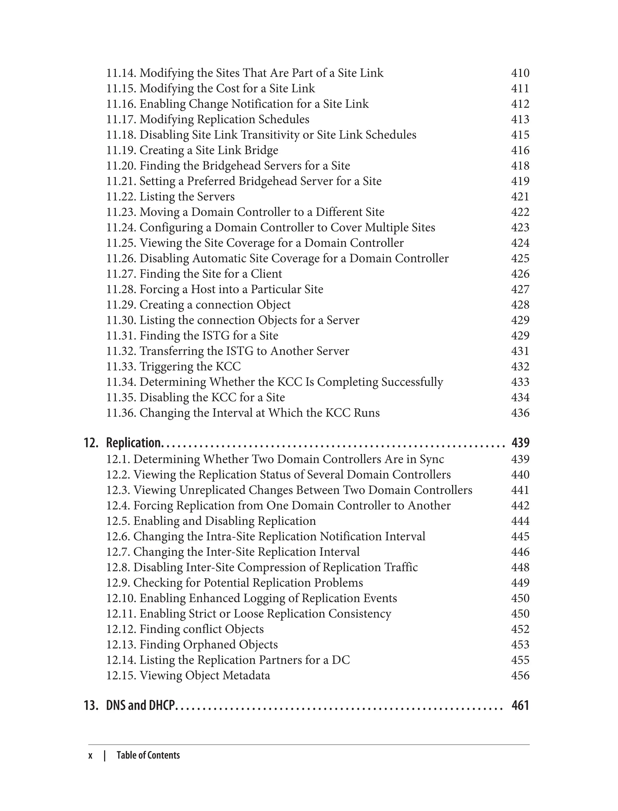 11.14. Modifying the Sites That Are Part of a Site Link 410
11.15. Modifying the Cost for a Site Link 411
11.16. Enabling Change Notification for a Site Link 412
11.17. Modifying Replication Schedules 413
11.18. Disabling Site Link Transitivity or Site Link Schedules 415
11.19. Creating a Site Link Bridge 416
11.20. Finding the Bridgehead Servers for a Site 418
11.21. Setting a Preferred Bridgehead Server for a Site 419
11.22. Listing the Servers 421
11.23. Moving a Domain Controller to a Different Site 422
11.24. Configuring a Domain Controller to Cover Multiple Sites 423
11.25. Viewing the Site Coverage for a Domain Controller 424
11.26. Disabling Automatic Site Coverage for a Domain Controller 425
11.27. Finding the Site for a Client 426
11.28. Forcing a Host into a Particular Site 427
11.29. Creating a connection Object 428
11.30. Listing the connection Objects for a Server 429
11.31. Finding the ISTG for a Site 429
11.32. Transferring the ISTG to Another Server 431
11.33. Triggering the KCC 432
11.34. Determining Whether the KCC Is Completing Successfully 433
11.35. Disabling the KCC for a Site 434
11.36. Changing the Interval at Which the KCC Runs 436
12. Replication. . . . . . . . . . . . . . . . . . . . . . . . . . . . . . . . . . . . . . . . . . . . . . . . . . . . . . . . . . . . . . . 439
12.1. Determining Whether Two Domain Controllers Are in Sync 439
12.2. Viewing the Replication Status of Several Domain Controllers 440
12.3. Viewing Unreplicated Changes Between Two Domain Controllers 441
12.4. Forcing Replication from One Domain Controller to Another 442
12.5. Enabling and Disabling Replication 444
12.6. Changing the Intra-Site Replication Notification Interval 445
12.7. Changing the Inter-Site Replication Interval 446
12.8. Disabling Inter-Site Compression of Replication Traffic 448
12.9. Checking for Potential Replication Problems 449
12.10. Enabling Enhanced Logging of Replication Events 450
12.11. Enabling Strict or Loose Replication Consistency 450
12.12. Finding conflict Objects 452
12.13. Finding Orphaned Objects 453
12.14. Listing the Replication Partners for a DC 455
12.15. Viewing Object Metadata 456
13. DNS and DHCP. . . . . . . . . . . . . . . . . . . . . . . . . . . . . . . . . . . . . . . . . . . . . . . . . . . . . . . . . . . . 461
x | Table of Contents
 