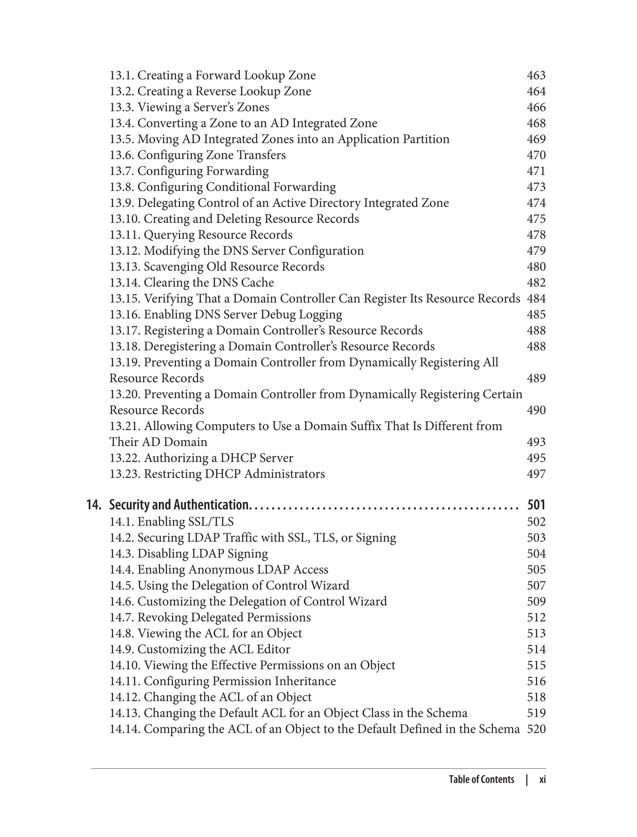 13.1. Creating a Forward Lookup Zone 463
13.2. Creating a Reverse Lookup Zone 464
13.3. Viewing a Server’s Zones 466
13.4. Converting a Zone to an AD Integrated Zone 468
13.5. Moving AD Integrated Zones into an Application Partition 469
13.6. Configuring Zone Transfers 470
13.7. Configuring Forwarding 471
13.8. Configuring Conditional Forwarding 473
13.9. Delegating Control of an Active Directory Integrated Zone 474
13.10. Creating and Deleting Resource Records 475
13.11. Querying Resource Records 478
13.12. Modifying the DNS Server Configuration 479
13.13. Scavenging Old Resource Records 480
13.14. Clearing the DNS Cache 482
13.15. Verifying That a Domain Controller Can Register Its Resource Records 484
13.16. Enabling DNS Server Debug Logging 485
13.17. Registering a Domain Controller’s Resource Records 488
13.18. Deregistering a Domain Controller’s Resource Records 488
13.19. Preventing a Domain Controller from Dynamically Registering All
Resource Records 489
13.20. Preventing a Domain Controller from Dynamically Registering Certain
Resource Records 490
13.21. Allowing Computers to Use a Domain Suffix That Is Different from
Their AD Domain 493
13.22. Authorizing a DHCP Server 495
13.23. Restricting DHCP Administrators 497
14. Security and Authentication. . . . . . . . . . . . . . . . . . . . . . . . . . . . . . . . . . . . . . . . . . . . . . . . 501
14.1. Enabling SSL/TLS 502
14.2. Securing LDAP Traffic with SSL, TLS, or Signing 503
14.3. Disabling LDAP Signing 504
14.4. Enabling Anonymous LDAP Access 505
14.5. Using the Delegation of Control Wizard 507
14.6. Customizing the Delegation of Control Wizard 509
14.7. Revoking Delegated Permissions 512
14.8. Viewing the ACL for an Object 513
14.9. Customizing the ACL Editor 514
14.10. Viewing the Effective Permissions on an Object 515
14.11. Configuring Permission Inheritance 516
14.12. Changing the ACL of an Object 518
14.13. Changing the Default ACL for an Object Class in the Schema 519
14.14. Comparing the ACL of an Object to the Default Defined in the Schema 520
Table of Contents | xi
 