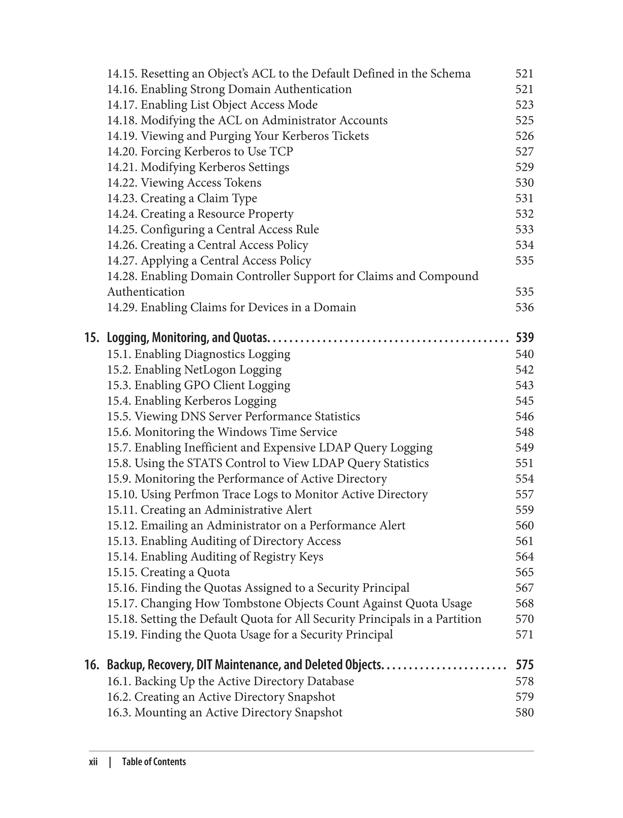 14.15. Resetting an Object’s ACL to the Default Defined in the Schema 521
14.16. Enabling Strong Domain Authentication 521
14.17. Enabling List Object Access Mode 523
14.18. Modifying the ACL on Administrator Accounts 525
14.19. Viewing and Purging Your Kerberos Tickets 526
14.20. Forcing Kerberos to Use TCP 527
14.21. Modifying Kerberos Settings 529
14.22. Viewing Access Tokens 530
14.23. Creating a Claim Type 531
14.24. Creating a Resource Property 532
14.25. Configuring a Central Access Rule 533
14.26. Creating a Central Access Policy 534
14.27. Applying a Central Access Policy 535
14.28. Enabling Domain Controller Support for Claims and Compound
Authentication 535
14.29. Enabling Claims for Devices in a Domain 536
15. Logging, Monitoring, and Quotas. . . . . . . . . . . . . . . . . . . . . . . . . . . . . . . . . . . . . . . . . . . . 539
15.1. Enabling Diagnostics Logging 540
15.2. Enabling NetLogon Logging 542
15.3. Enabling GPO Client Logging 543
15.4. Enabling Kerberos Logging 545
15.5. Viewing DNS Server Performance Statistics 546
15.6. Monitoring the Windows Time Service 548
15.7. Enabling Inefficient and Expensive LDAP Query Logging 549
15.8. Using the STATS Control to View LDAP Query Statistics 551
15.9. Monitoring the Performance of Active Directory 554
15.10. Using Perfmon Trace Logs to Monitor Active Directory 557
15.11. Creating an Administrative Alert 559
15.12. Emailing an Administrator on a Performance Alert 560
15.13. Enabling Auditing of Directory Access 561
15.14. Enabling Auditing of Registry Keys 564
15.15. Creating a Quota 565
15.16. Finding the Quotas Assigned to a Security Principal 567
15.17. Changing How Tombstone Objects Count Against Quota Usage 568
15.18. Setting the Default Quota for All Security Principals in a Partition 570
15.19. Finding the Quota Usage for a Security Principal 571
16. Backup, Recovery, DIT Maintenance, and Deleted Objects. . . . . . . . . . . . . . . . . . . . . . . 575
16.1. Backing Up the Active Directory Database 578
16.2. Creating an Active Directory Snapshot 579
16.3. Mounting an Active Directory Snapshot 580
xii | Table of Contents
 