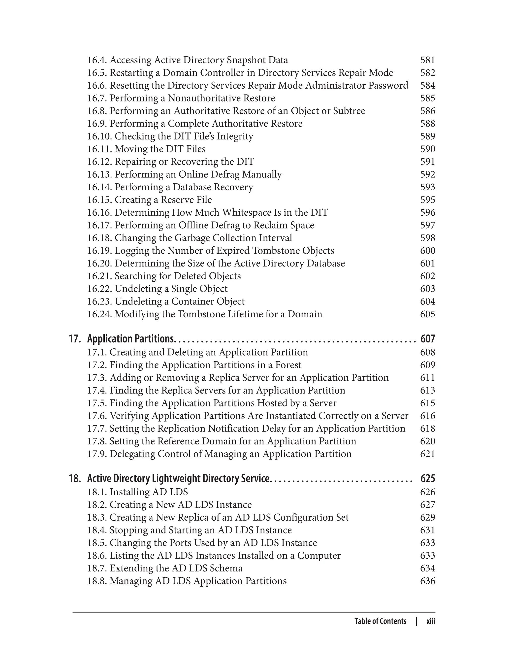 16.4. Accessing Active Directory Snapshot Data 581
16.5. Restarting a Domain Controller in Directory Services Repair Mode 582
16.6. Resetting the Directory Services Repair Mode Administrator Password 584
16.7. Performing a Nonauthoritative Restore 585
16.8. Performing an Authoritative Restore of an Object or Subtree 586
16.9. Performing a Complete Authoritative Restore 588
16.10. Checking the DIT File’s Integrity 589
16.11. Moving the DIT Files 590
16.12. Repairing or Recovering the DIT 591
16.13. Performing an Online Defrag Manually 592
16.14. Performing a Database Recovery 593
16.15. Creating a Reserve File 595
16.16. Determining How Much Whitespace Is in the DIT 596
16.17. Performing an Offline Defrag to Reclaim Space 597
16.18. Changing the Garbage Collection Interval 598
16.19. Logging the Number of Expired Tombstone Objects 600
16.20. Determining the Size of the Active Directory Database 601
16.21. Searching for Deleted Objects 602
16.22. Undeleting a Single Object 603
16.23. Undeleting a Container Object 604
16.24. Modifying the Tombstone Lifetime for a Domain 605
17. Application Partitions. . . . . . . . . . . . . . . . . . . . . . . . . . . . . . . . . . . . . . . . . . . . . . . . . . . . . . 607
17.1. Creating and Deleting an Application Partition 608
17.2. Finding the Application Partitions in a Forest 609
17.3. Adding or Removing a Replica Server for an Application Partition 611
17.4. Finding the Replica Servers for an Application Partition 613
17.5. Finding the Application Partitions Hosted by a Server 615
17.6. Verifying Application Partitions Are Instantiated Correctly on a Server 616
17.7. Setting the Replication Notification Delay for an Application Partition 618
17.8. Setting the Reference Domain for an Application Partition 620
17.9. Delegating Control of Managing an Application Partition 621
18. Active Directory Lightweight Directory Service. . . . . . . . . . . . . . . . . . . . . . . . . . . . . . . . 625
18.1. Installing AD LDS 626
18.2. Creating a New AD LDS Instance 627
18.3. Creating a New Replica of an AD LDS Configuration Set 629
18.4. Stopping and Starting an AD LDS Instance 631
18.5. Changing the Ports Used by an AD LDS Instance 633
18.6. Listing the AD LDS Instances Installed on a Computer 633
18.7. Extending the AD LDS Schema 634
18.8. Managing AD LDS Application Partitions 636
Table of Contents | xiii
 