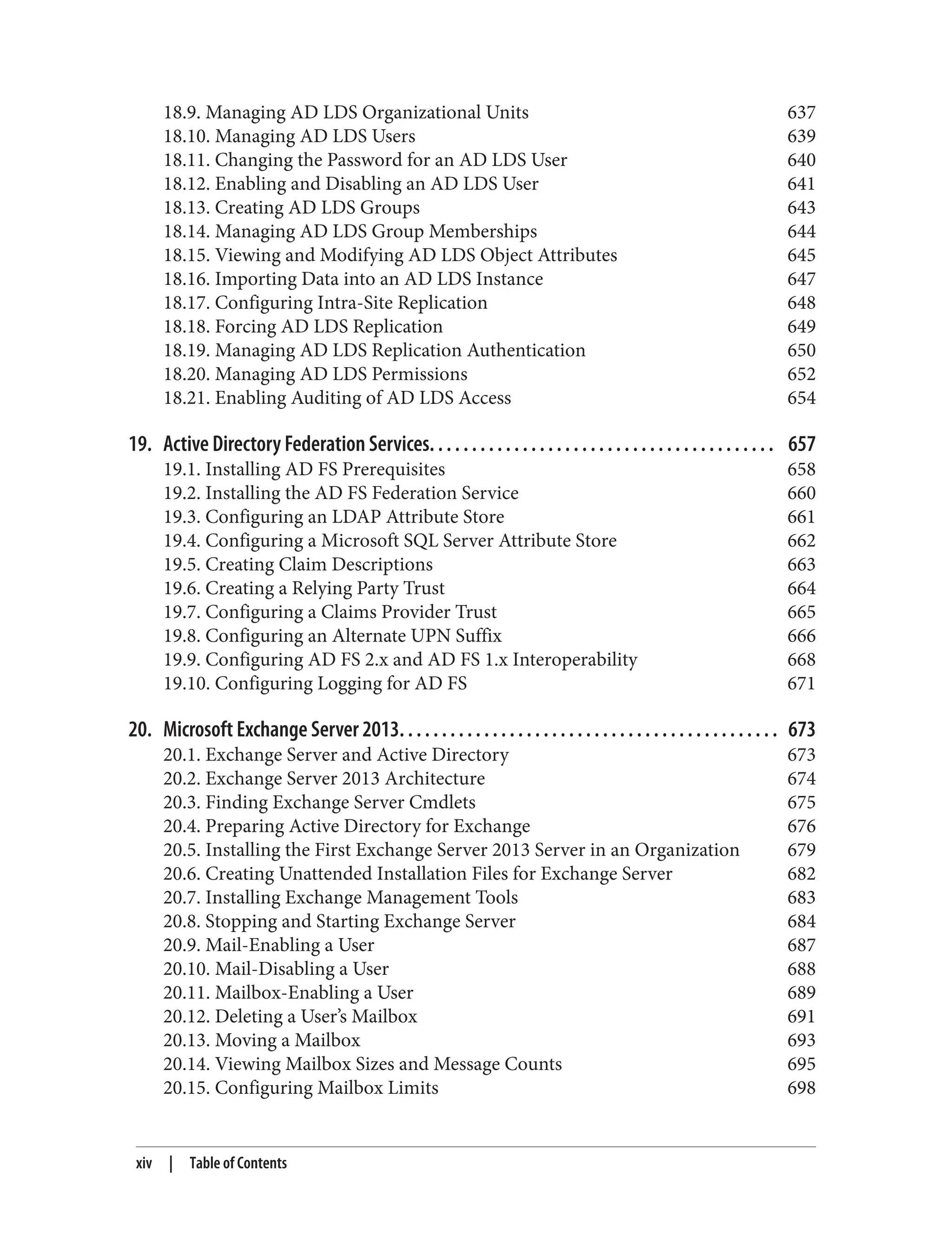18.9. Managing AD LDS Organizational Units 637
18.10. Managing AD LDS Users 639
18.11. Changing the Password for an AD LDS User 640
18.12. Enabling and Disabling an AD LDS User 641
18.13. Creating AD LDS Groups 643
18.14. Managing AD LDS Group Memberships 644
18.15. Viewing and Modifying AD LDS Object Attributes 645
18.16. Importing Data into an AD LDS Instance 647
18.17. Configuring Intra-Site Replication 648
18.18. Forcing AD LDS Replication 649
18.19. Managing AD LDS Replication Authentication 650
18.20. Managing AD LDS Permissions 652
18.21. Enabling Auditing of AD LDS Access 654
19. Active Directory Federation Services. . . . . . . . . . . . . . . . . . . . . . . . . . . . . . . . . . . . . . . . . 657
19.1. Installing AD FS Prerequisites 658
19.2. Installing the AD FS Federation Service 660
19.3. Configuring an LDAP Attribute Store 661
19.4. Configuring a Microsoft SQL Server Attribute Store 662
19.5. Creating Claim Descriptions 663
19.6. Creating a Relying Party Trust 664
19.7. Configuring a Claims Provider Trust 665
19.8. Configuring an Alternate UPN Suffix 666
19.9. Configuring AD FS 2.x and AD FS 1.x Interoperability 668
19.10. Configuring Logging for AD FS 671
20. Microsoft Exchange Server 2013. . . . . . . . . . . . . . . . . . . . . . . . . . . . . . . . . . . . . . . . . . . . . 673
20.1. Exchange Server and Active Directory 673
20.2. Exchange Server 2013 Architecture 674
20.3. Finding Exchange Server Cmdlets 675
20.4. Preparing Active Directory for Exchange 676
20.5. Installing the First Exchange Server 2013 Server in an Organization 679
20.6. Creating Unattended Installation Files for Exchange Server 682
20.7. Installing Exchange Management Tools 683
20.8. Stopping and Starting Exchange Server 684
20.9. Mail-Enabling a User 687
20.10. Mail-Disabling a User 688
20.11. Mailbox-Enabling a User 689
20.12. Deleting a User’s Mailbox 691
20.13. Moving a Mailbox 693
20.14. Viewing Mailbox Sizes and Message Counts 695
20.15. Configuring Mailbox Limits 698
xiv | Table of Contents
 