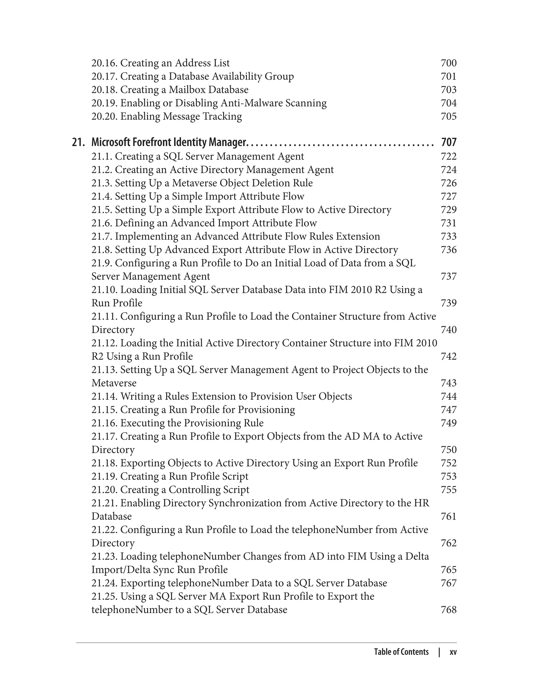20.16. Creating an Address List 700
20.17. Creating a Database Availability Group 701
20.18. Creating a Mailbox Database 703
20.19. Enabling or Disabling Anti-Malware Scanning 704
20.20. Enabling Message Tracking 705
21. Microsoft Forefront Identity Manager. . . . . . . . . . . . . . . . . . . . . . . . . . . . . . . . . . . . . . . . 707
21.1. Creating a SQL Server Management Agent 722
21.2. Creating an Active Directory Management Agent 724
21.3. Setting Up a Metaverse Object Deletion Rule 726
21.4. Setting Up a Simple Import Attribute Flow 727
21.5. Setting Up a Simple Export Attribute Flow to Active Directory 729
21.6. Defining an Advanced Import Attribute Flow 731
21.7. Implementing an Advanced Attribute Flow Rules Extension 733
21.8. Setting Up Advanced Export Attribute Flow in Active Directory 736
21.9. Configuring a Run Profile to Do an Initial Load of Data from a SQL
Server Management Agent 737
21.10. Loading Initial SQL Server Database Data into FIM 2010 R2 Using a
Run Profile 739
21.11. Configuring a Run Profile to Load the Container Structure from Active
Directory 740
21.12. Loading the Initial Active Directory Container Structure into FIM 2010
R2 Using a Run Profile 742
21.13. Setting Up a SQL Server Management Agent to Project Objects to the
Metaverse 743
21.14. Writing a Rules Extension to Provision User Objects 744
21.15. Creating a Run Profile for Provisioning 747
21.16. Executing the Provisioning Rule 749
21.17. Creating a Run Profile to Export Objects from the AD MA to Active
Directory 750
21.18. Exporting Objects to Active Directory Using an Export Run Profile 752
21.19. Creating a Run Profile Script 753
21.20. Creating a Controlling Script 755
21.21. Enabling Directory Synchronization from Active Directory to the HR
Database 761
21.22. Configuring a Run Profile to Load the telephoneNumber from Active
Directory 762
21.23. Loading telephoneNumber Changes from AD into FIM Using a Delta
Import/Delta Sync Run Profile 765
21.24. Exporting telephoneNumber Data to a SQL Server Database 767
21.25. Using a SQL Server MA Export Run Profile to Export the
telephoneNumber to a SQL Server Database 768
Table of Contents | xv
 