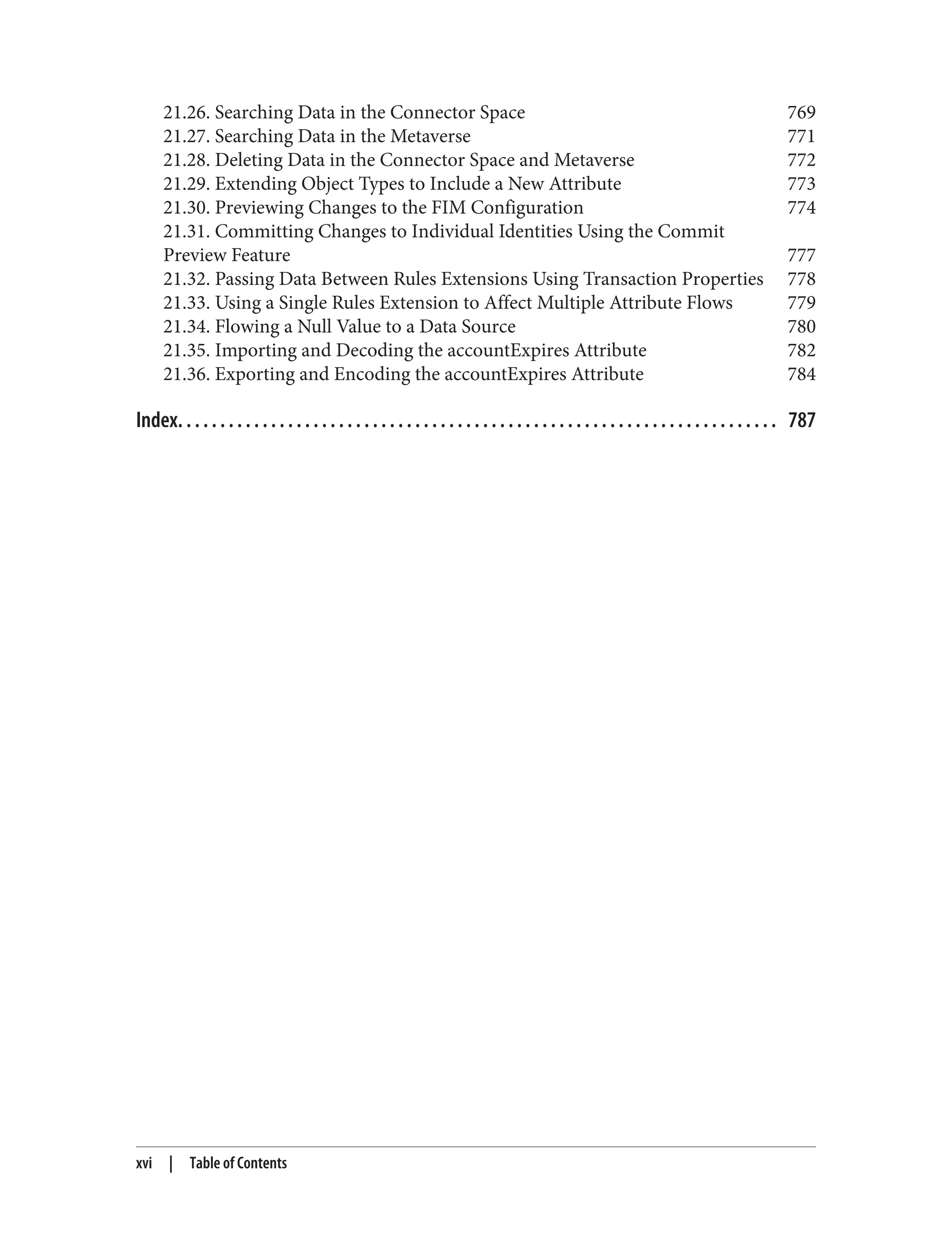 21.26. Searching Data in the Connector Space 769
21.27. Searching Data in the Metaverse 771
21.28. Deleting Data in the Connector Space and Metaverse 772
21.29. Extending Object Types to Include a New Attribute 773
21.30. Previewing Changes to the FIM Configuration 774
21.31. Committing Changes to Individual Identities Using the Commit
Preview Feature 777
21.32. Passing Data Between Rules Extensions Using Transaction Properties 778
21.33. Using a Single Rules Extension to Affect Multiple Attribute Flows 779
21.34. Flowing a Null Value to a Data Source 780
21.35. Importing and Decoding the accountExpires Attribute 782
21.36. Exporting and Encoding the accountExpires Attribute 784
Index. . . . . . . . . . . . . . . . . . . . . . . . . . . . . . . . . . . . . . . . . . . . . . . . . . . . . . . . . . . . . . . . . . . . . . . 787
xvi | Table of Contents
 