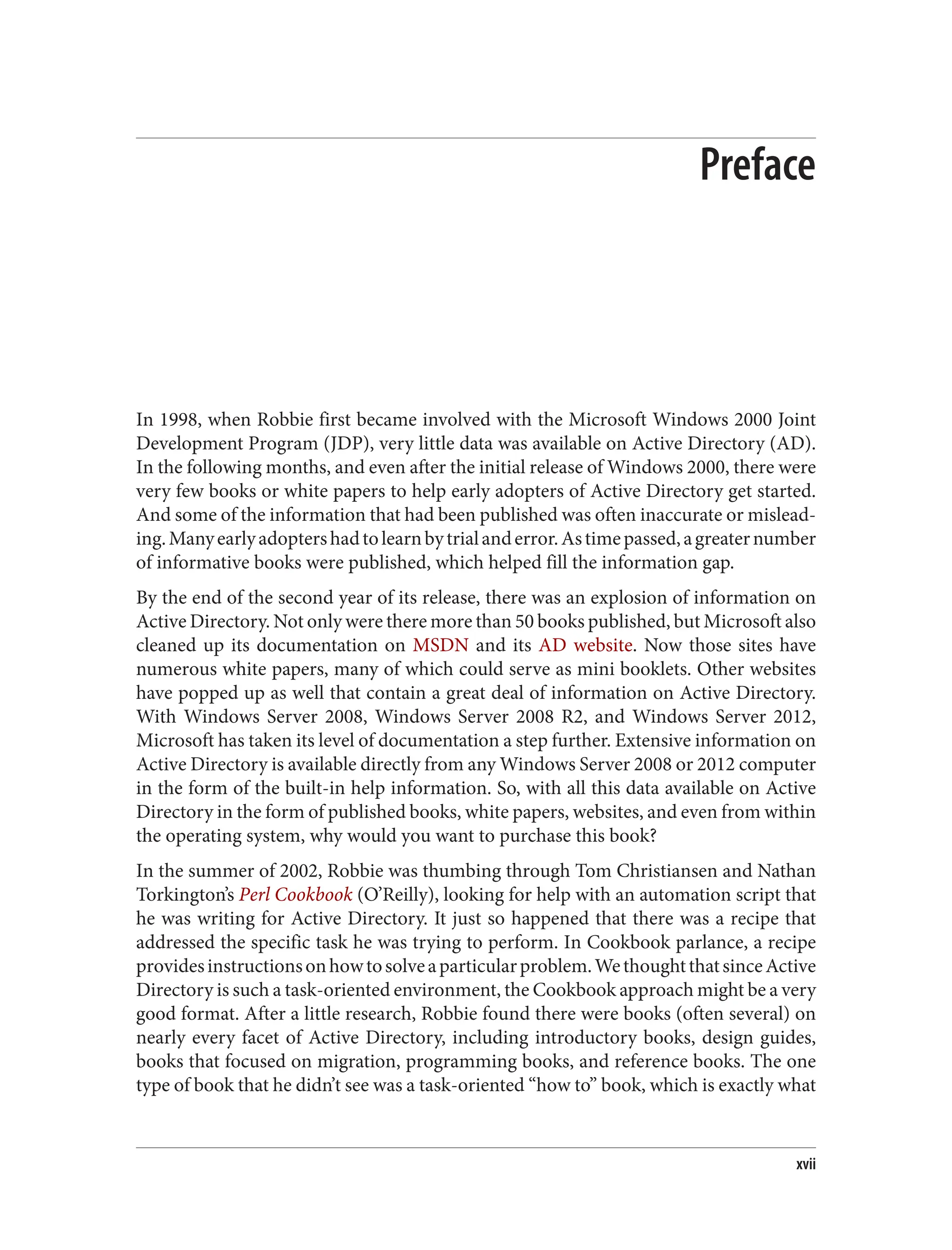 Preface
In 1998, when Robbie first became involved with the Microsoft Windows 2000 Joint
Development Program (JDP), very little data was available on Active Directory (AD).
In the following months, and even after the initial release of Windows 2000, there were
very few books or white papers to help early adopters of Active Directory get started.
And some of the information that had been published was often inaccurate or mislead‐
ing.Manyearlyadoptershadtolearnbytrialanderror.Astimepassed,agreaternumber
of informative books were published, which helped fill the information gap.
By the end of the second year of its release, there was an explosion of information on
Active Directory. Not only were there more than 50 books published, but Microsoft also
cleaned up its documentation on MSDN and its AD website. Now those sites have
numerous white papers, many of which could serve as mini booklets. Other websites
have popped up as well that contain a great deal of information on Active Directory.
With Windows Server 2008, Windows Server 2008 R2, and Windows Server 2012,
Microsoft has taken its level of documentation a step further. Extensive information on
Active Directory is available directly from any Windows Server 2008 or 2012 computer
in the form of the built-in help information. So, with all this data available on Active
Directory in the form of published books, white papers, websites, and even from within
the operating system, why would you want to purchase this book?
In the summer of 2002, Robbie was thumbing through Tom Christiansen and Nathan
Torkington’s Perl Cookbook (O’Reilly), looking for help with an automation script that
he was writing for Active Directory. It just so happened that there was a recipe that
addressed the specific task he was trying to perform. In Cookbook parlance, a recipe
providesinstructionsonhowtosolveaparticularproblem.WethoughtthatsinceActive
Directory is such a task-oriented environment, the Cookbook approach might be a very
good format. After a little research, Robbie found there were books (often several) on
nearly every facet of Active Directory, including introductory books, design guides,
books that focused on migration, programming books, and reference books. The one
type of book that he didn’t see was a task-oriented “how to” book, which is exactly what
xvii
 