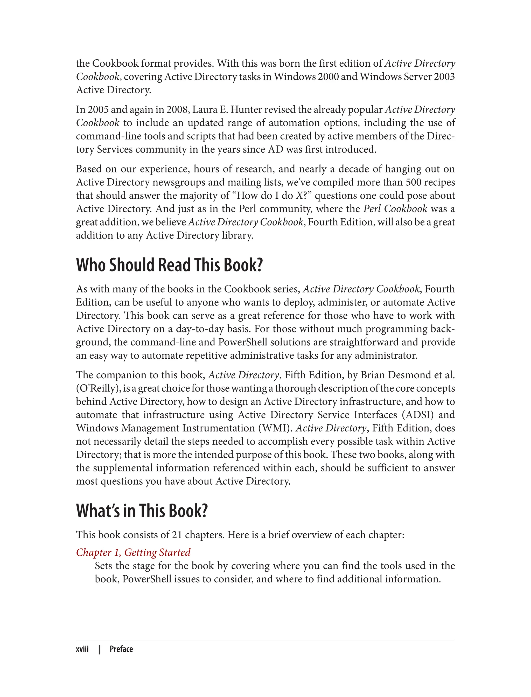 the Cookbook format provides. With this was born the first edition of Active Directory
Cookbook, covering Active Directory tasks in Windows 2000 and Windows Server 2003
Active Directory.
In 2005 and again in 2008, Laura E. Hunter revised the already popular Active Directory
Cookbook to include an updated range of automation options, including the use of
command-line tools and scripts that had been created by active members of the Direc‐
tory Services community in the years since AD was first introduced.
Based on our experience, hours of research, and nearly a decade of hanging out on
Active Directory newsgroups and mailing lists, we’ve compiled more than 500 recipes
that should answer the majority of “How do I do X?” questions one could pose about
Active Directory. And just as in the Perl community, where the Perl Cookbook was a
great addition, we believe Active Directory Cookbook, Fourth Edition, will also be a great
addition to any Active Directory library.
Who Should Read This Book?
As with many of the books in the Cookbook series, Active Directory Cookbook, Fourth
Edition, can be useful to anyone who wants to deploy, administer, or automate Active
Directory. This book can serve as a great reference for those who have to work with
Active Directory on a day-to-day basis. For those without much programming back‐
ground, the command-line and PowerShell solutions are straightforward and provide
an easy way to automate repetitive administrative tasks for any administrator.
The companion to this book, Active Directory, Fifth Edition, by Brian Desmond et al.
(O’Reilly),isagreatchoiceforthosewantingathoroughdescriptionofthecoreconcepts
behind Active Directory, how to design an Active Directory infrastructure, and how to
automate that infrastructure using Active Directory Service Interfaces (ADSI) and
Windows Management Instrumentation (WMI). Active Directory, Fifth Edition, does
not necessarily detail the steps needed to accomplish every possible task within Active
Directory; that is more the intended purpose of this book. These two books, along with
the supplemental information referenced within each, should be sufficient to answer
most questions you have about Active Directory.
What’s in This Book?
This book consists of 21 chapters. Here is a brief overview of each chapter:
Chapter 1, Getting Started
Sets the stage for the book by covering where you can find the tools used in the
book, PowerShell issues to consider, and where to find additional information.
xviii | Preface
 