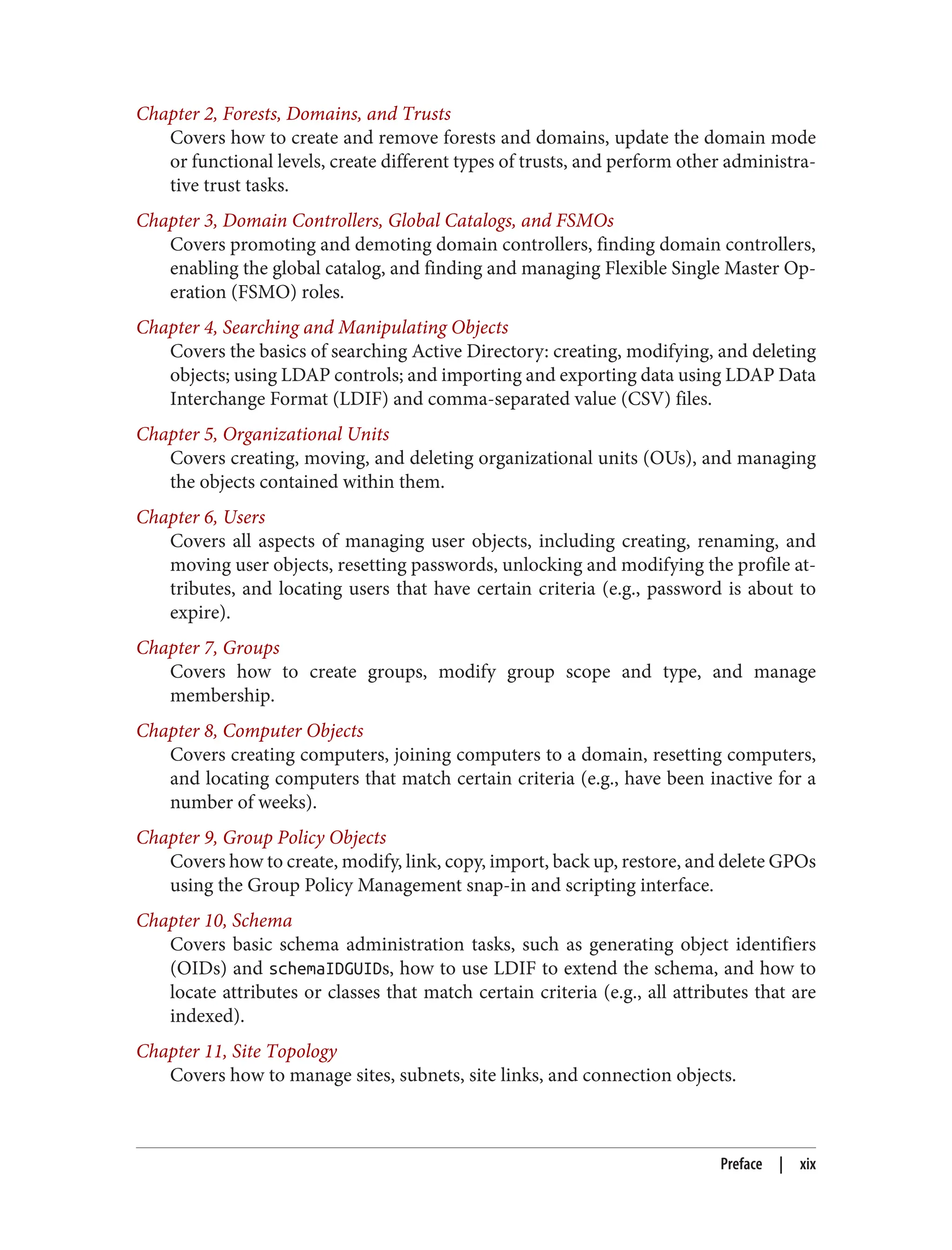 Chapter 2, Forests, Domains, and Trusts
Covers how to create and remove forests and domains, update the domain mode
or functional levels, create different types of trusts, and perform other administra‐
tive trust tasks.
Chapter 3, Domain Controllers, Global Catalogs, and FSMOs
Covers promoting and demoting domain controllers, finding domain controllers,
enabling the global catalog, and finding and managing Flexible Single Master Op‐
eration (FSMO) roles.
Chapter 4, Searching and Manipulating Objects
Covers the basics of searching Active Directory: creating, modifying, and deleting
objects; using LDAP controls; and importing and exporting data using LDAP Data
Interchange Format (LDIF) and comma-separated value (CSV) files.
Chapter 5, Organizational Units
Covers creating, moving, and deleting organizational units (OUs), and managing
the objects contained within them.
Chapter 6, Users
Covers all aspects of managing user objects, including creating, renaming, and
moving user objects, resetting passwords, unlocking and modifying the profile at‐
tributes, and locating users that have certain criteria (e.g., password is about to
expire).
Chapter 7, Groups
Covers how to create groups, modify group scope and type, and manage
membership.
Chapter 8, Computer Objects
Covers creating computers, joining computers to a domain, resetting computers,
and locating computers that match certain criteria (e.g., have been inactive for a
number of weeks).
Chapter 9, Group Policy Objects
Covers how to create, modify, link, copy, import, back up, restore, and delete GPOs
using the Group Policy Management snap-in and scripting interface.
Chapter 10, Schema
Covers basic schema administration tasks, such as generating object identifiers
(OIDs) and schemaIDGUIDs, how to use LDIF to extend the schema, and how to
locate attributes or classes that match certain criteria (e.g., all attributes that are
indexed).
Chapter 11, Site Topology
Covers how to manage sites, subnets, site links, and connection objects.
Preface | xix
 