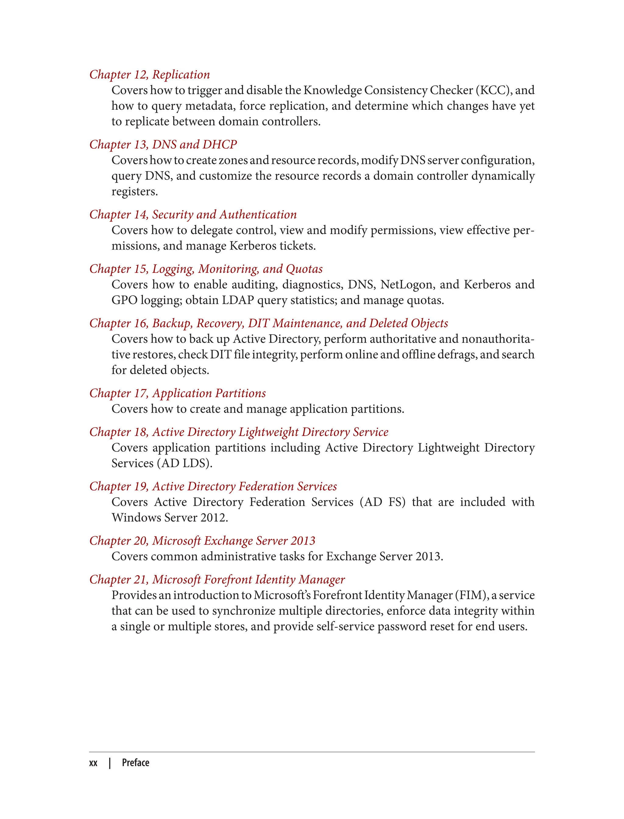Chapter 12, Replication
Covers how to trigger and disable the Knowledge Consistency Checker (KCC), and
how to query metadata, force replication, and determine which changes have yet
to replicate between domain controllers.
Chapter 13, DNS and DHCP
Covershowtocreatezonesandresourcerecords,modifyDNSserverconfiguration,
query DNS, and customize the resource records a domain controller dynamically
registers.
Chapter 14, Security and Authentication
Covers how to delegate control, view and modify permissions, view effective per‐
missions, and manage Kerberos tickets.
Chapter 15, Logging, Monitoring, and Quotas
Covers how to enable auditing, diagnostics, DNS, NetLogon, and Kerberos and
GPO logging; obtain LDAP query statistics; and manage quotas.
Chapter 16, Backup, Recovery, DIT Maintenance, and Deleted Objects
Covers how to back up Active Directory, perform authoritative and nonauthorita‐
tiverestores,checkDITfileintegrity,performonlineandofflinedefrags,andsearch
for deleted objects.
Chapter 17, Application Partitions
Covers how to create and manage application partitions.
Chapter 18, Active Directory Lightweight Directory Service
Covers application partitions including Active Directory Lightweight Directory
Services (AD LDS).
Chapter 19, Active Directory Federation Services
Covers Active Directory Federation Services (AD FS) that are included with
Windows Server 2012.
Chapter 20, Microsoft Exchange Server 2013
Covers common administrative tasks for Exchange Server 2013.
Chapter 21, Microsoft Forefront Identity Manager
ProvidesanintroductiontoMicrosoft’sForefrontIdentityManager(FIM),aservice
that can be used to synchronize multiple directories, enforce data integrity within
a single or multiple stores, and provide self-service password reset for end users.
xx | Preface
 