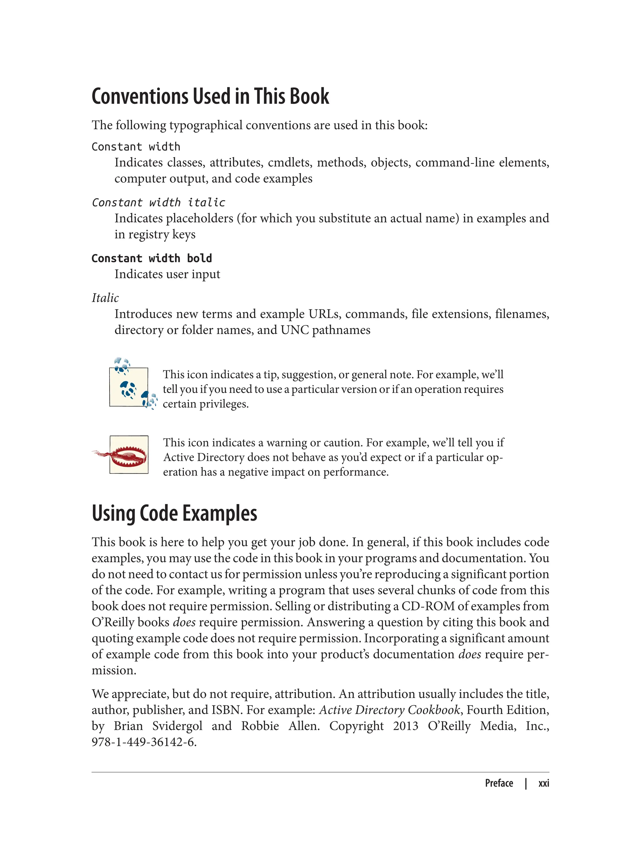 Conventions Used in This Book
The following typographical conventions are used in this book:
Constant width
Indicates classes, attributes, cmdlets, methods, objects, command-line elements,
computer output, and code examples
Constant width italic
Indicates placeholders (for which you substitute an actual name) in examples and
in registry keys
Constant width bold
Indicates user input
Italic
Introduces new terms and example URLs, commands, file extensions, filenames,
directory or folder names, and UNC pathnames
This icon indicates a tip, suggestion, or general note. For example, we’ll
tell you if you need to use a particular version or if an operation requires
certain privileges.
This icon indicates a warning or caution. For example, we’ll tell you if
Active Directory does not behave as you’d expect or if a particular op‐
eration has a negative impact on performance.
Using Code Examples
This book is here to help you get your job done. In general, if this book includes code
examples, you may use the code in this book in your programs and documentation. You
do not need to contact us for permission unless you’re reproducing a significant portion
of the code. For example, writing a program that uses several chunks of code from this
book does not require permission. Selling or distributing a CD-ROM of examples from
O’Reilly books does require permission. Answering a question by citing this book and
quoting example code does not require permission. Incorporating a significant amount
of example code from this book into your product’s documentation does require per‐
mission.
We appreciate, but do not require, attribution. An attribution usually includes the title,
author, publisher, and ISBN. For example: Active Directory Cookbook, Fourth Edition,
by Brian Svidergol and Robbie Allen. Copyright 2013 O’Reilly Media, Inc.,
978-1-449-36142-6.
Preface | xxi
 