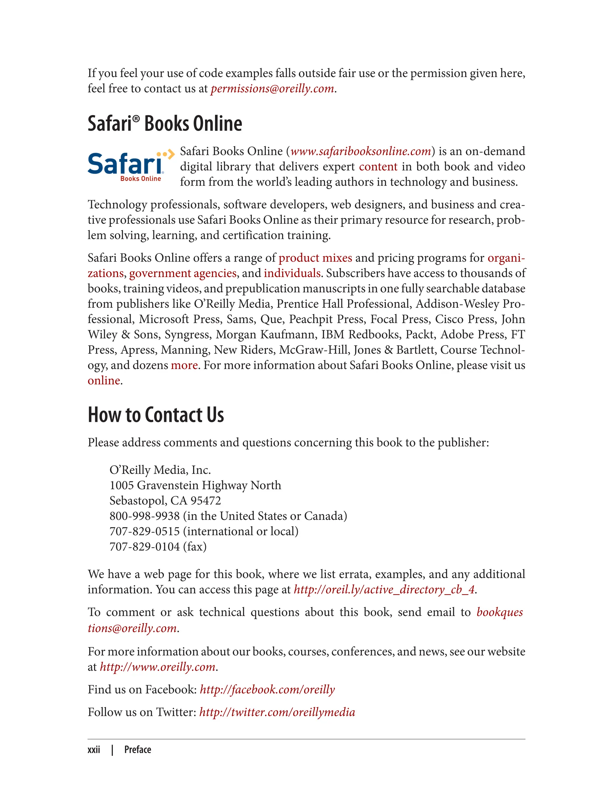 If you feel your use of code examples falls outside fair use or the permission given here,
feel free to contact us at permissions@oreilly.com.
Safari® Books Online
Safari Books Online (www.safaribooksonline.com) is an on-demand
digital library that delivers expert content in both book and video
form from the world’s leading authors in technology and business.
Technology professionals, software developers, web designers, and business and crea‐
tive professionals use Safari Books Online as their primary resource for research, prob‐
lem solving, learning, and certification training.
Safari Books Online offers a range of product mixes and pricing programs for organi‐
zations, government agencies, and individuals. Subscribers have access to thousands of
books, training videos, and prepublication manuscripts in one fully searchable database
from publishers like O’Reilly Media, Prentice Hall Professional, Addison-Wesley Pro‐
fessional, Microsoft Press, Sams, Que, Peachpit Press, Focal Press, Cisco Press, John
Wiley & Sons, Syngress, Morgan Kaufmann, IBM Redbooks, Packt, Adobe Press, FT
Press, Apress, Manning, New Riders, McGraw-Hill, Jones & Bartlett, Course Technol‐
ogy, and dozens more. For more information about Safari Books Online, please visit us
online.
How to Contact Us
Please address comments and questions concerning this book to the publisher:
O’Reilly Media, Inc.
1005 Gravenstein Highway North
Sebastopol, CA 95472
800-998-9938 (in the United States or Canada)
707-829-0515 (international or local)
707-829-0104 (fax)
We have a web page for this book, where we list errata, examples, and any additional
information. You can access this page at http://oreil.ly/active_directory_cb_4.
To comment or ask technical questions about this book, send email to bookques
tions@oreilly.com.
For more information about our books, courses, conferences, and news, see our website
at http://www.oreilly.com.
Find us on Facebook: http://facebook.com/oreilly
Follow us on Twitter: http://twitter.com/oreillymedia
xxii | Preface
 