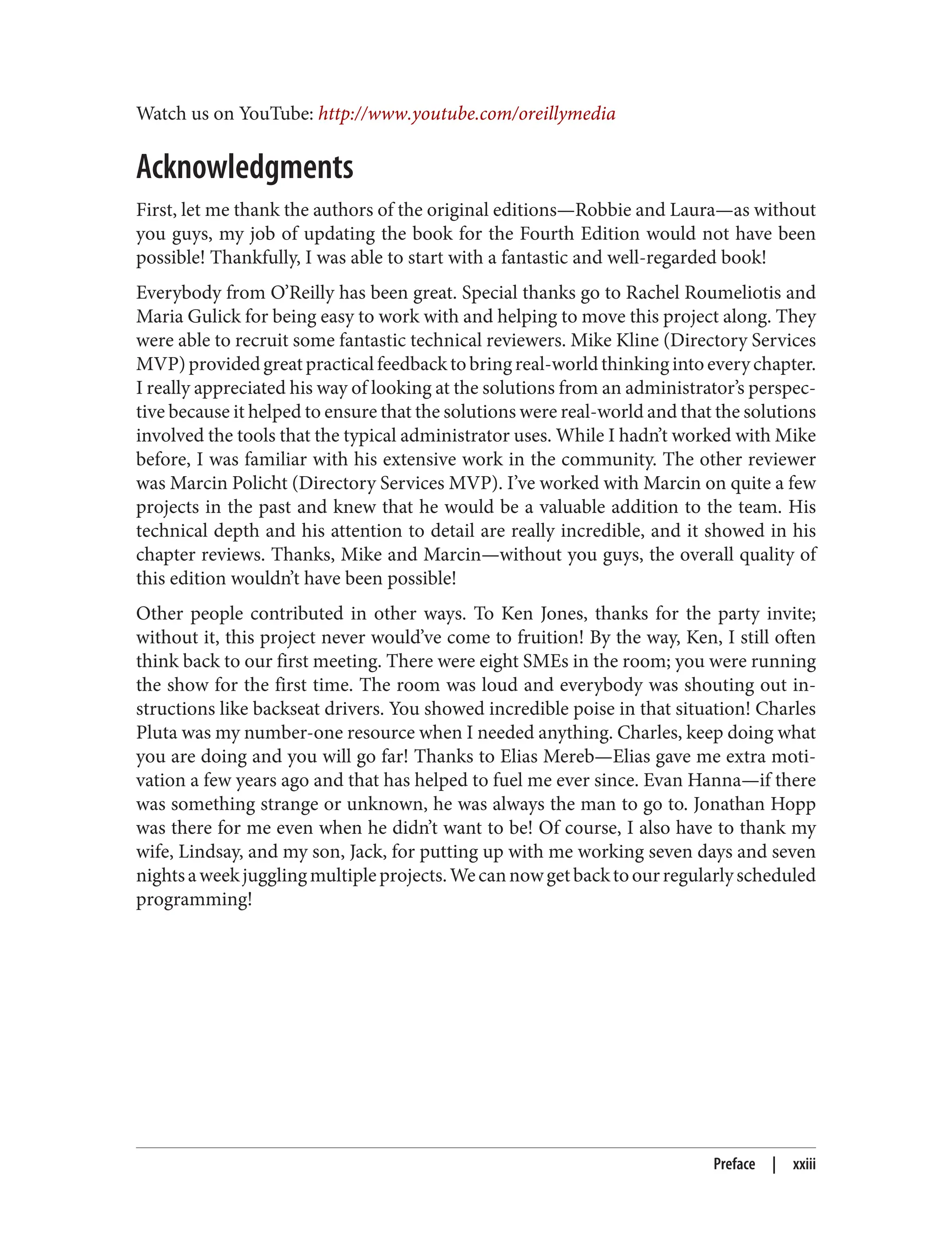 Watch us on YouTube: http://www.youtube.com/oreillymedia
Acknowledgments
First, let me thank the authors of the original editions—Robbie and Laura—as without
you guys, my job of updating the book for the Fourth Edition would not have been
possible! Thankfully, I was able to start with a fantastic and well-regarded book!
Everybody from O’Reilly has been great. Special thanks go to Rachel Roumeliotis and
Maria Gulick for being easy to work with and helping to move this project along. They
were able to recruit some fantastic technical reviewers. Mike Kline (Directory Services
MVP)providedgreatpracticalfeedbacktobringreal-worldthinkingintoeverychapter.
I really appreciated his way of looking at the solutions from an administrator’s perspec‐
tive because it helped to ensure that the solutions were real-world and that the solutions
involved the tools that the typical administrator uses. While I hadn’t worked with Mike
before, I was familiar with his extensive work in the community. The other reviewer
was Marcin Policht (Directory Services MVP). I’ve worked with Marcin on quite a few
projects in the past and knew that he would be a valuable addition to the team. His
technical depth and his attention to detail are really incredible, and it showed in his
chapter reviews. Thanks, Mike and Marcin—without you guys, the overall quality of
this edition wouldn’t have been possible!
Other people contributed in other ways. To Ken Jones, thanks for the party invite;
without it, this project never would’ve come to fruition! By the way, Ken, I still often
think back to our first meeting. There were eight SMEs in the room; you were running
the show for the first time. The room was loud and everybody was shouting out in‐
structions like backseat drivers. You showed incredible poise in that situation! Charles
Pluta was my number-one resource when I needed anything. Charles, keep doing what
you are doing and you will go far! Thanks to Elias Mereb—Elias gave me extra moti‐
vation a few years ago and that has helped to fuel me ever since. Evan Hanna—if there
was something strange or unknown, he was always the man to go to. Jonathan Hopp
was there for me even when he didn’t want to be! Of course, I also have to thank my
wife, Lindsay, and my son, Jack, for putting up with me working seven days and seven
nightsaweekjugglingmultipleprojects.Wecannowgetbacktoourregularlyscheduled
programming!
Preface | xxiii
 