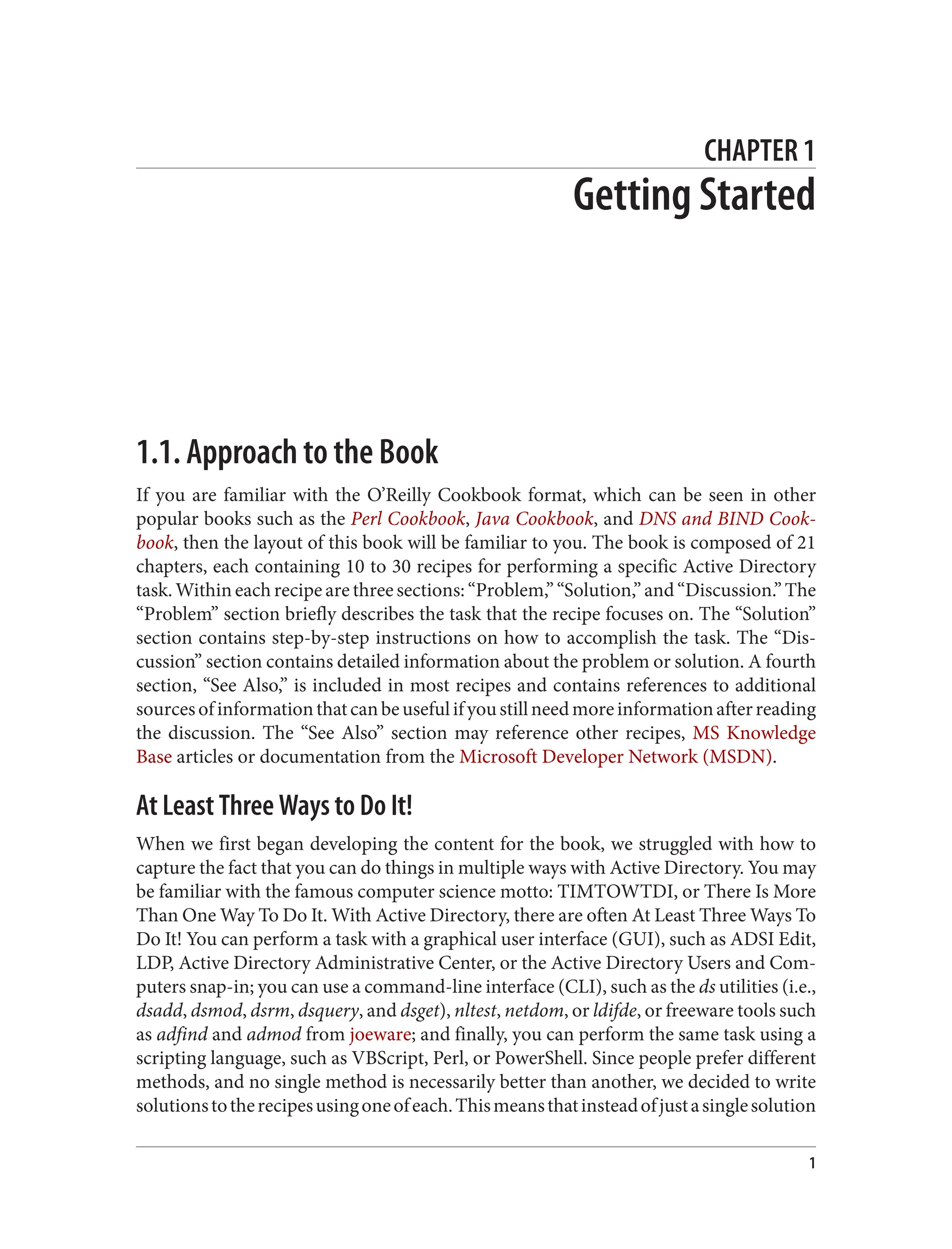 CHAPTER 1
Getting Started
1.1. Approach to the Book
If you are familiar with the O’Reilly Cookbook format, which can be seen in other
popular books such as the Perl Cookbook, Java Cookbook, and DNS and BIND Cook‐
book, then the layout of this book will be familiar to you. The book is composed of 21
chapters, each containing 10 to 30 recipes for performing a specific Active Directory
task.Withineachrecipearethreesections:“Problem,”“Solution,”and“Discussion.”The
“Problem” section briefly describes the task that the recipe focuses on. The “Solution”
section contains step-by-step instructions on how to accomplish the task. The “Dis‐
cussion” section contains detailed information about the problem or solution. A fourth
section, “See Also,” is included in most recipes and contains references to additional
sourcesofinformationthatcanbeusefulifyoustillneedmoreinformationafterreading
the discussion. The “See Also” section may reference other recipes, MS Knowledge
Base articles or documentation from the Microsoft Developer Network (MSDN).
At Least Three Ways to Do It!
When we first began developing the content for the book, we struggled with how to
capture the fact that you can do things in multiple ways with Active Directory. You may
be familiar with the famous computer science motto: TIMTOWTDI, or There Is More
Than One Way To Do It. With Active Directory, there are often At Least Three Ways To
Do It! You can perform a task with a graphical user interface (GUI), such as ADSI Edit,
LDP, Active Directory Administrative Center, or the Active Directory Users and Com‐
puters snap-in; you can use a command-line interface (CLI), such as the ds utilities (i.e.,
dsadd, dsmod, dsrm, dsquery, and dsget), nltest, netdom, or ldifde, or freeware tools such
as adfind and admod from joeware; and finally, you can perform the same task using a
scripting language, such as VBScript, Perl, or PowerShell. Since people prefer different
methods, and no single method is necessarily better than another, we decided to write
solutionstotherecipesusingoneofeach.Thismeansthatinsteadofjustasinglesolution
1
 