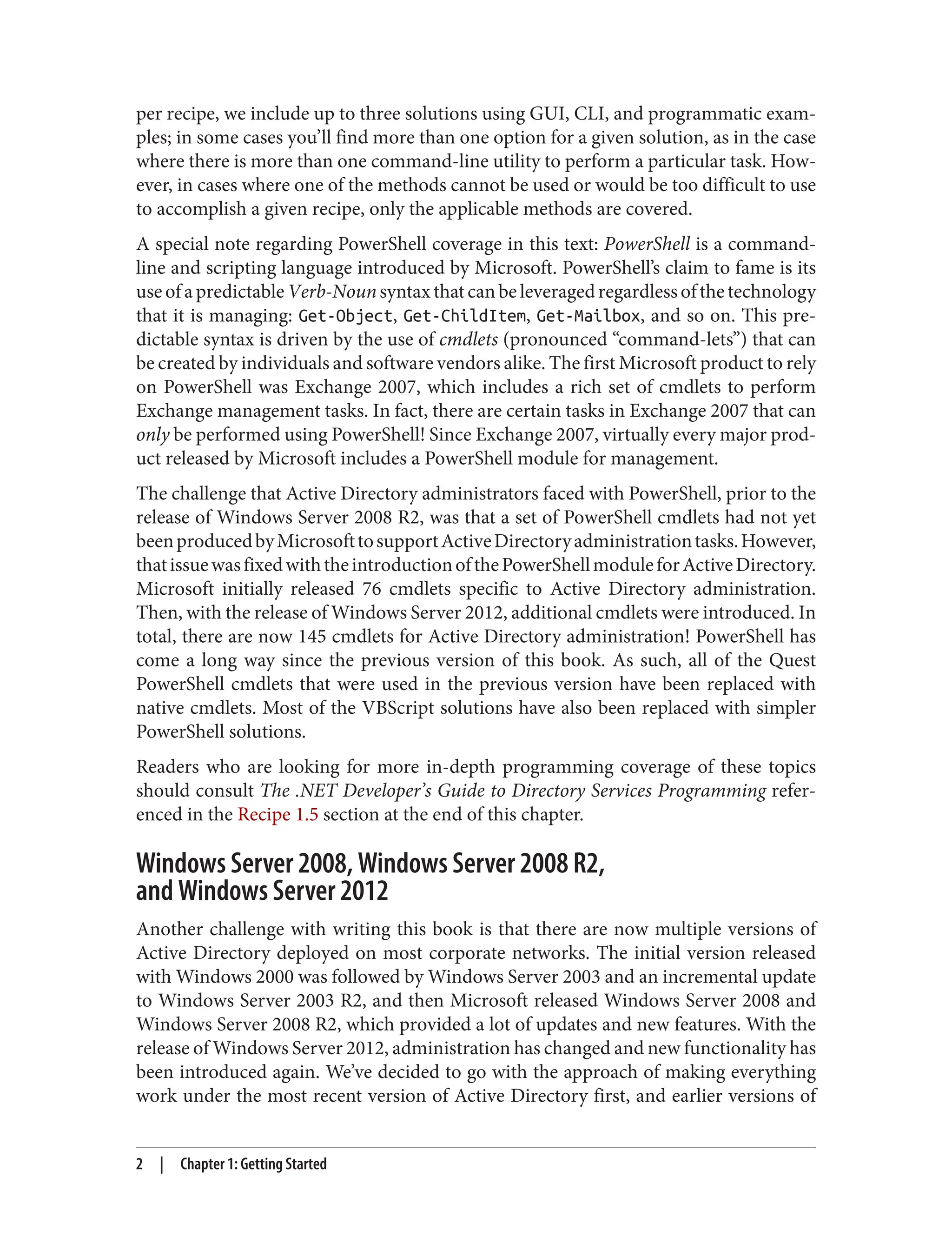 per recipe, we include up to three solutions using GUI, CLI, and programmatic exam‐
ples; in some cases you’ll find more than one option for a given solution, as in the case
where there is more than one command-line utility to perform a particular task. How‐
ever, in cases where one of the methods cannot be used or would be too difficult to use
to accomplish a given recipe, only the applicable methods are covered.
A special note regarding PowerShell coverage in this text: PowerShell is a command-
line and scripting language introduced by Microsoft. PowerShell’s claim to fame is its
useofapredictableVerb-Nounsyntaxthatcanbeleveragedregardlessofthetechnology
that it is managing: Get-Object, Get-ChildItem, Get-Mailbox, and so on. This pre‐
dictable syntax is driven by the use of cmdlets (pronounced “command-lets”) that can
be created by individuals and software vendors alike. The first Microsoft product to rely
on PowerShell was Exchange 2007, which includes a rich set of cmdlets to perform
Exchange management tasks. In fact, there are certain tasks in Exchange 2007 that can
only be performed using PowerShell! Since Exchange 2007, virtually every major prod‐
uct released by Microsoft includes a PowerShell module for management.
The challenge that Active Directory administrators faced with PowerShell, prior to the
release of Windows Server 2008 R2, was that a set of PowerShell cmdlets had not yet
beenproducedbyMicrosofttosupportActiveDirectoryadministrationtasks.However,
thatissuewasfixedwiththeintroductionofthePowerShellmoduleforActiveDirectory.
Microsoft initially released 76 cmdlets specific to Active Directory administration.
Then, with the release of Windows Server 2012, additional cmdlets were introduced. In
total, there are now 145 cmdlets for Active Directory administration! PowerShell has
come a long way since the previous version of this book. As such, all of the Quest
PowerShell cmdlets that were used in the previous version have been replaced with
native cmdlets. Most of the VBScript solutions have also been replaced with simpler
PowerShell solutions.
Readers who are looking for more in-depth programming coverage of these topics
should consult The .NET Developer’s Guide to Directory Services Programming refer‐
enced in the Recipe 1.5 section at the end of this chapter.
Windows Server 2008, Windows Server 2008 R2,
and Windows Server 2012
Another challenge with writing this book is that there are now multiple versions of
Active Directory deployed on most corporate networks. The initial version released
with Windows 2000 was followed by Windows Server 2003 and an incremental update
to Windows Server 2003 R2, and then Microsoft released Windows Server 2008 and
Windows Server 2008 R2, which provided a lot of updates and new features. With the
release of Windows Server 2012, administration has changed and new functionality has
been introduced again. We’ve decided to go with the approach of making everything
work under the most recent version of Active Directory first, and earlier versions of
2 | Chapter 1: Getting Started
 