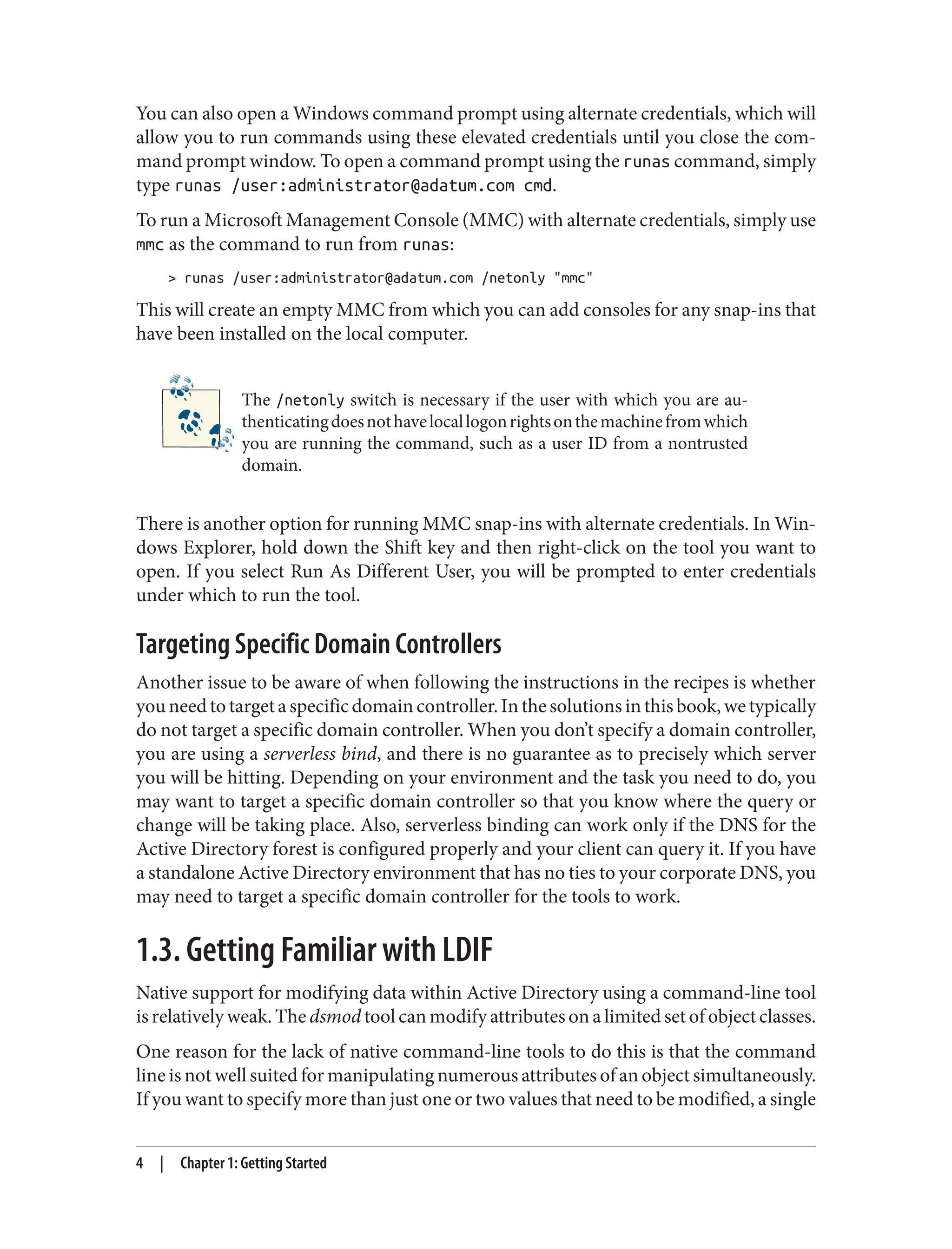You can also open a Windows command prompt using alternate credentials, which will
allow you to run commands using these elevated credentials until you close the com‐
mand prompt window. To open a command prompt using the runas command, simply
type runas /user:administrator@adatum.com cmd.
To run a Microsoft Management Console (MMC) with alternate credentials, simply use
mmc as the command to run from runas:
> runas /user:administrator@adatum.com /netonly "mmc"
This will create an empty MMC from which you can add consoles for any snap-ins that
have been installed on the local computer.
The /netonly switch is necessary if the user with which you are au‐
thenticatingdoesnothavelocallogonrightsonthemachinefromwhich
you are running the command, such as a user ID from a nontrusted
domain.
There is another option for running MMC snap-ins with alternate credentials. In Win‐
dows Explorer, hold down the Shift key and then right-click on the tool you want to
open. If you select Run As Different User, you will be prompted to enter credentials
under which to run the tool.
Targeting Specific Domain Controllers
Another issue to be aware of when following the instructions in the recipes is whether
youneedtotargetaspecificdomaincontroller.Inthesolutionsinthisbook,wetypically
do not target a specific domain controller. When you don’t specify a domain controller,
you are using a serverless bind, and there is no guarantee as to precisely which server
you will be hitting. Depending on your environment and the task you need to do, you
may want to target a specific domain controller so that you know where the query or
change will be taking place. Also, serverless binding can work only if the DNS for the
Active Directory forest is configured properly and your client can query it. If you have
a standalone Active Directory environment that has no ties to your corporate DNS, you
may need to target a specific domain controller for the tools to work.
1.3. Getting Familiar with LDIF
Native support for modifying data within Active Directory using a command-line tool
is relatively weak. The dsmod tool can modify attributes on a limited set of object classes.
One reason for the lack of native command-line tools to do this is that the command
line is not well suited for manipulating numerous attributes of an object simultaneously.
If you want to specify more than just one or two values that need to be modified, a single
4 | Chapter 1: Getting Started
 