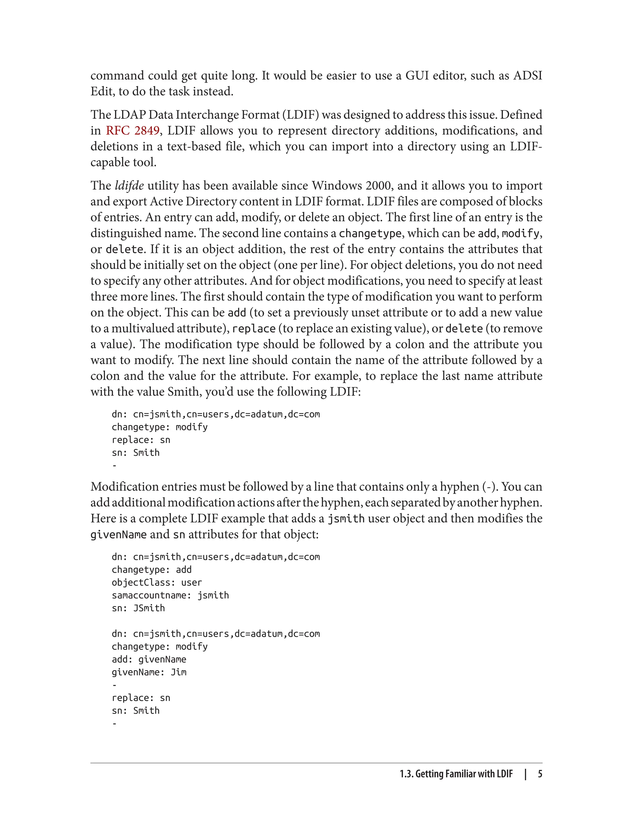 command could get quite long. It would be easier to use a GUI editor, such as ADSI
Edit, to do the task instead.
The LDAP Data Interchange Format (LDIF) was designed to address this issue. Defined
in RFC 2849, LDIF allows you to represent directory additions, modifications, and
deletions in a text-based file, which you can import into a directory using an LDIF-
capable tool.
The ldifde utility has been available since Windows 2000, and it allows you to import
and export Active Directory content in LDIF format. LDIF files are composed of blocks
of entries. An entry can add, modify, or delete an object. The first line of an entry is the
distinguished name. The second line contains a changetype, which can be add, modify,
or delete. If it is an object addition, the rest of the entry contains the attributes that
should be initially set on the object (one per line). For object deletions, you do not need
to specify any other attributes. And for object modifications, you need to specify at least
three more lines. The first should contain the type of modification you want to perform
on the object. This can be add (to set a previously unset attribute or to add a new value
to a multivalued attribute), replace (to replace an existing value), or delete (to remove
a value). The modification type should be followed by a colon and the attribute you
want to modify. The next line should contain the name of the attribute followed by a
colon and the value for the attribute. For example, to replace the last name attribute
with the value Smith, you’d use the following LDIF:
dn: cn=jsmith,cn=users,dc=adatum,dc=com
changetype: modify
replace: sn
sn: Smith
-
Modification entries must be followed by a line that contains only a hyphen (-). You can
addadditionalmodificationactionsafterthehyphen,eachseparatedbyanotherhyphen.
Here is a complete LDIF example that adds a jsmith user object and then modifies the
givenName and sn attributes for that object:
dn: cn=jsmith,cn=users,dc=adatum,dc=com
changetype: add
objectClass: user
samaccountname: jsmith
sn: JSmith
dn: cn=jsmith,cn=users,dc=adatum,dc=com
changetype: modify
add: givenName
givenName: Jim
-
replace: sn
sn: Smith
-
1.3. Getting Familiar with LDIF | 5
 