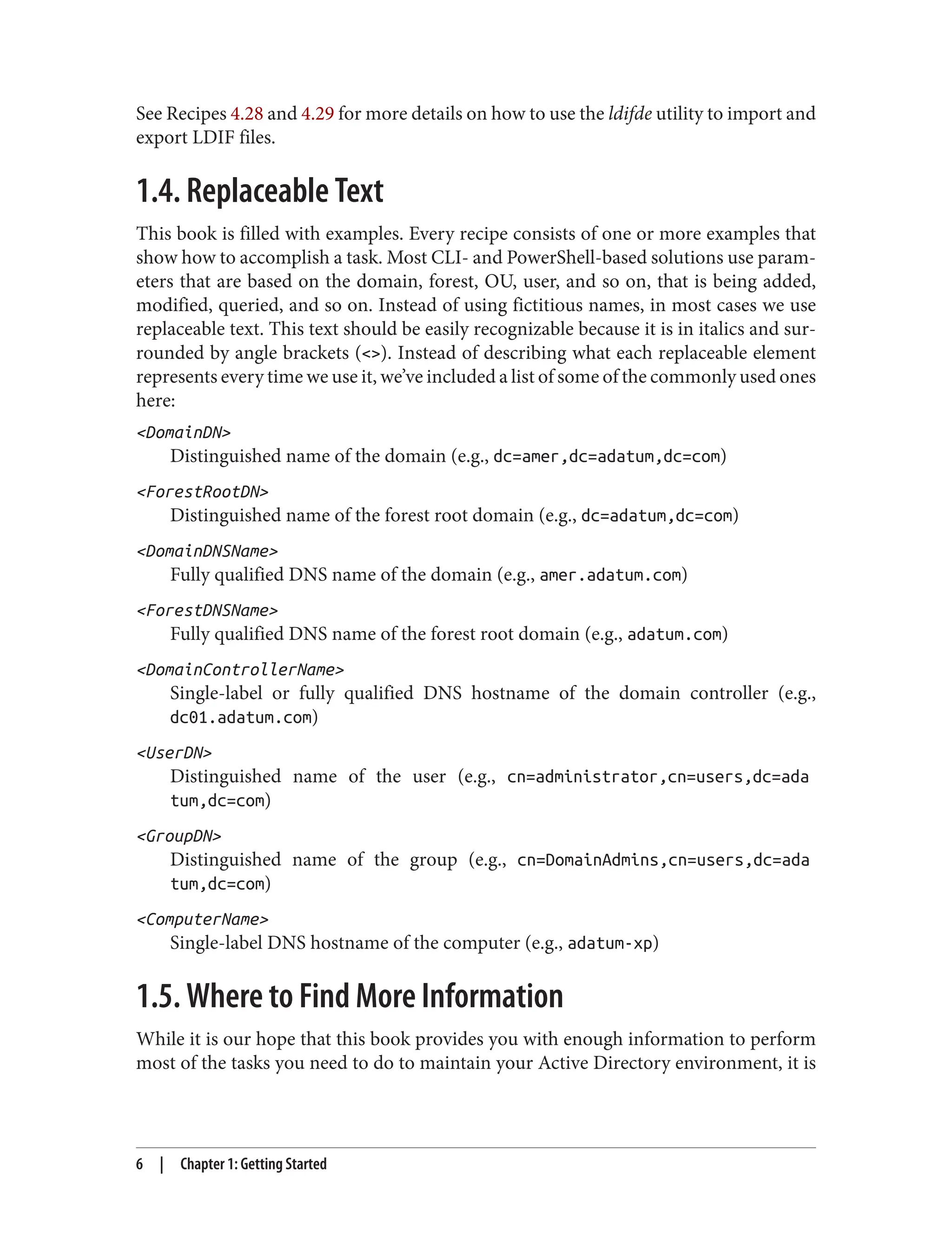 See Recipes 4.28 and 4.29 for more details on how to use the ldifde utility to import and
export LDIF files.
1.4. Replaceable Text
This book is filled with examples. Every recipe consists of one or more examples that
show how to accomplish a task. Most CLI- and PowerShell-based solutions use param‐
eters that are based on the domain, forest, OU, user, and so on, that is being added,
modified, queried, and so on. Instead of using fictitious names, in most cases we use
replaceable text. This text should be easily recognizable because it is in italics and sur‐
rounded by angle brackets (<>). Instead of describing what each replaceable element
represents every time we use it, we’ve included a list of some of the commonly used ones
here:
<DomainDN>
Distinguished name of the domain (e.g., dc=amer,dc=adatum,dc=com)
<ForestRootDN>
Distinguished name of the forest root domain (e.g., dc=adatum,dc=com)
<DomainDNSName>
Fully qualified DNS name of the domain (e.g., amer.adatum.com)
<ForestDNSName>
Fully qualified DNS name of the forest root domain (e.g., adatum.com)
<DomainControllerName>
Single-label or fully qualified DNS hostname of the domain controller (e.g.,
dc01.adatum.com)
<UserDN>
Distinguished name of the user (e.g., cn=administrator,cn=users,dc=ada
tum,dc=com)
<GroupDN>
Distinguished name of the group (e.g., cn=DomainAdmins,cn=users,dc=ada
tum,dc=com)
<ComputerName>
Single-label DNS hostname of the computer (e.g., adatum-xp)
1.5. Where to Find More Information
While it is our hope that this book provides you with enough information to perform
most of the tasks you need to do to maintain your Active Directory environment, it is
6 | Chapter 1: Getting Started
 