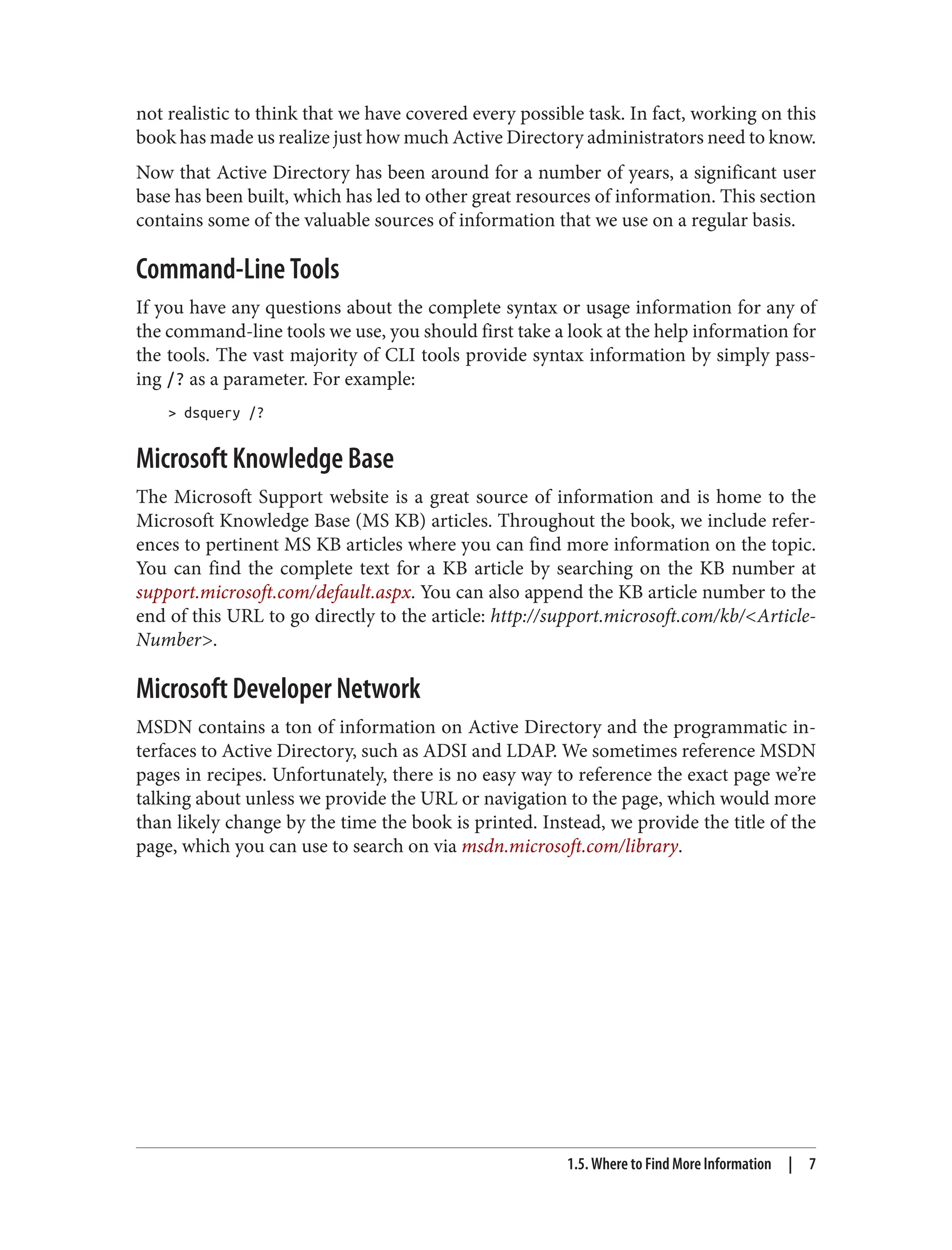 not realistic to think that we have covered every possible task. In fact, working on this
book has made us realize just how much Active Directory administrators need to know.
Now that Active Directory has been around for a number of years, a significant user
base has been built, which has led to other great resources of information. This section
contains some of the valuable sources of information that we use on a regular basis.
Command-Line Tools
If you have any questions about the complete syntax or usage information for any of
the command-line tools we use, you should first take a look at the help information for
the tools. The vast majority of CLI tools provide syntax information by simply pass‐
ing /? as a parameter. For example:
> dsquery /?
Microsoft Knowledge Base
The Microsoft Support website is a great source of information and is home to the
Microsoft Knowledge Base (MS KB) articles. Throughout the book, we include refer‐
ences to pertinent MS KB articles where you can find more information on the topic.
You can find the complete text for a KB article by searching on the KB number at
support.microsoft.com/default.aspx. You can also append the KB article number to the
end of this URL to go directly to the article: http://support.microsoft.com/kb/<Article‐
Number>.
Microsoft Developer Network
MSDN contains a ton of information on Active Directory and the programmatic in‐
terfaces to Active Directory, such as ADSI and LDAP. We sometimes reference MSDN
pages in recipes. Unfortunately, there is no easy way to reference the exact page we’re
talking about unless we provide the URL or navigation to the page, which would more
than likely change by the time the book is printed. Instead, we provide the title of the
page, which you can use to search on via msdn.microsoft.com/library.
1.5. Where to Find More Information | 7
 