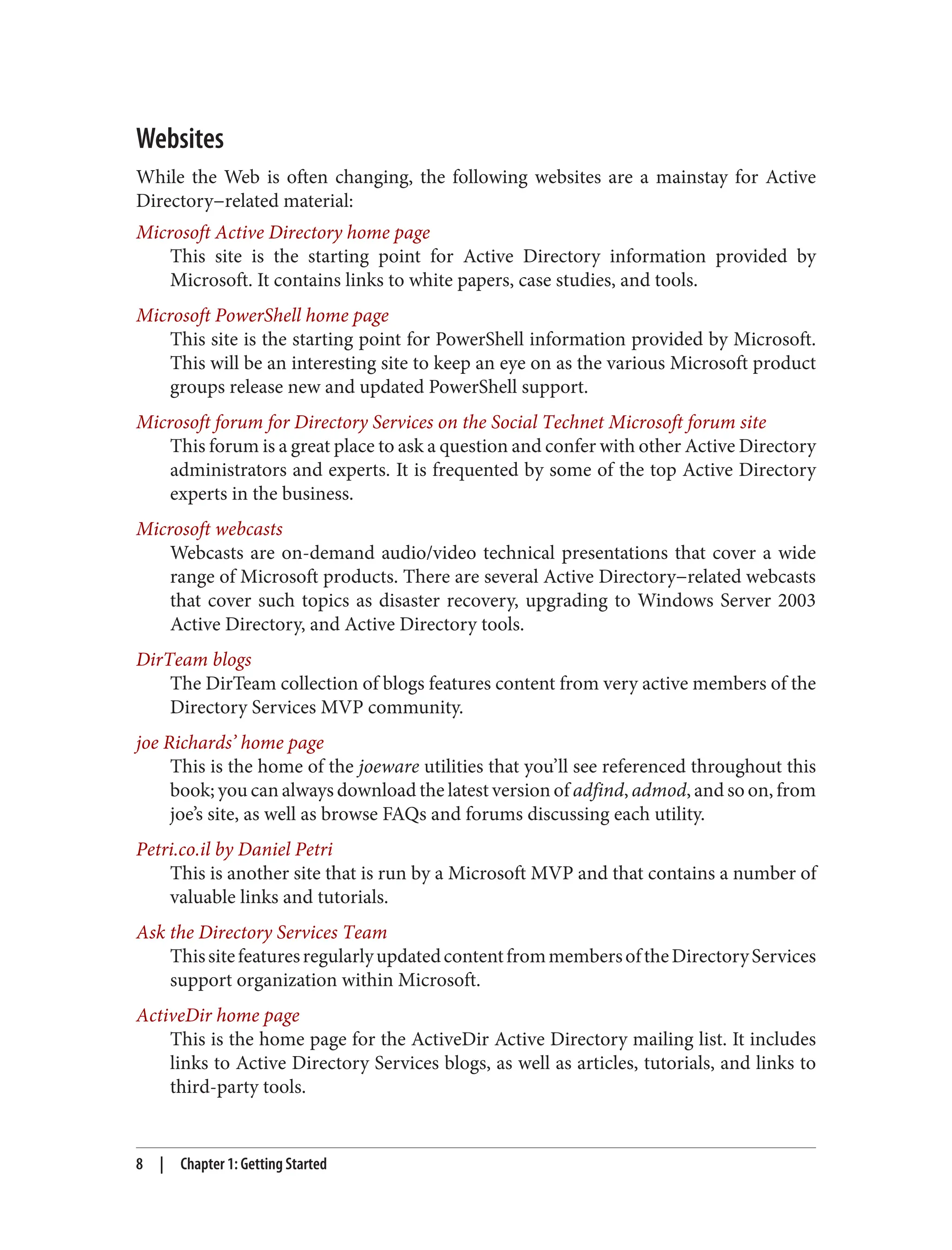Websites
While the Web is often changing, the following websites are a mainstay for Active
Directory−related material:
Microsoft Active Directory home page
This site is the starting point for Active Directory information provided by
Microsoft. It contains links to white papers, case studies, and tools.
Microsoft PowerShell home page
This site is the starting point for PowerShell information provided by Microsoft.
This will be an interesting site to keep an eye on as the various Microsoft product
groups release new and updated PowerShell support.
Microsoft forum for Directory Services on the Social Technet Microsoft forum site
This forum is a great place to ask a question and confer with other Active Directory
administrators and experts. It is frequented by some of the top Active Directory
experts in the business.
Microsoft webcasts
Webcasts are on-demand audio/video technical presentations that cover a wide
range of Microsoft products. There are several Active Directory−related webcasts
that cover such topics as disaster recovery, upgrading to Windows Server 2003
Active Directory, and Active Directory tools.
DirTeam blogs
The DirTeam collection of blogs features content from very active members of the
Directory Services MVP community.
joe Richards’ home page
This is the home of the joeware utilities that you’ll see referenced throughout this
book; you can always download the latest version of adfind, admod, and so on, from
joe’s site, as well as browse FAQs and forums discussing each utility.
Petri.co.il by Daniel Petri
This is another site that is run by a Microsoft MVP and that contains a number of
valuable links and tutorials.
Ask the Directory Services Team
ThissitefeaturesregularlyupdatedcontentfrommembersoftheDirectoryServices
support organization within Microsoft.
ActiveDir home page
This is the home page for the ActiveDir Active Directory mailing list. It includes
links to Active Directory Services blogs, as well as articles, tutorials, and links to
third-party tools.
8 | Chapter 1: Getting Started
 