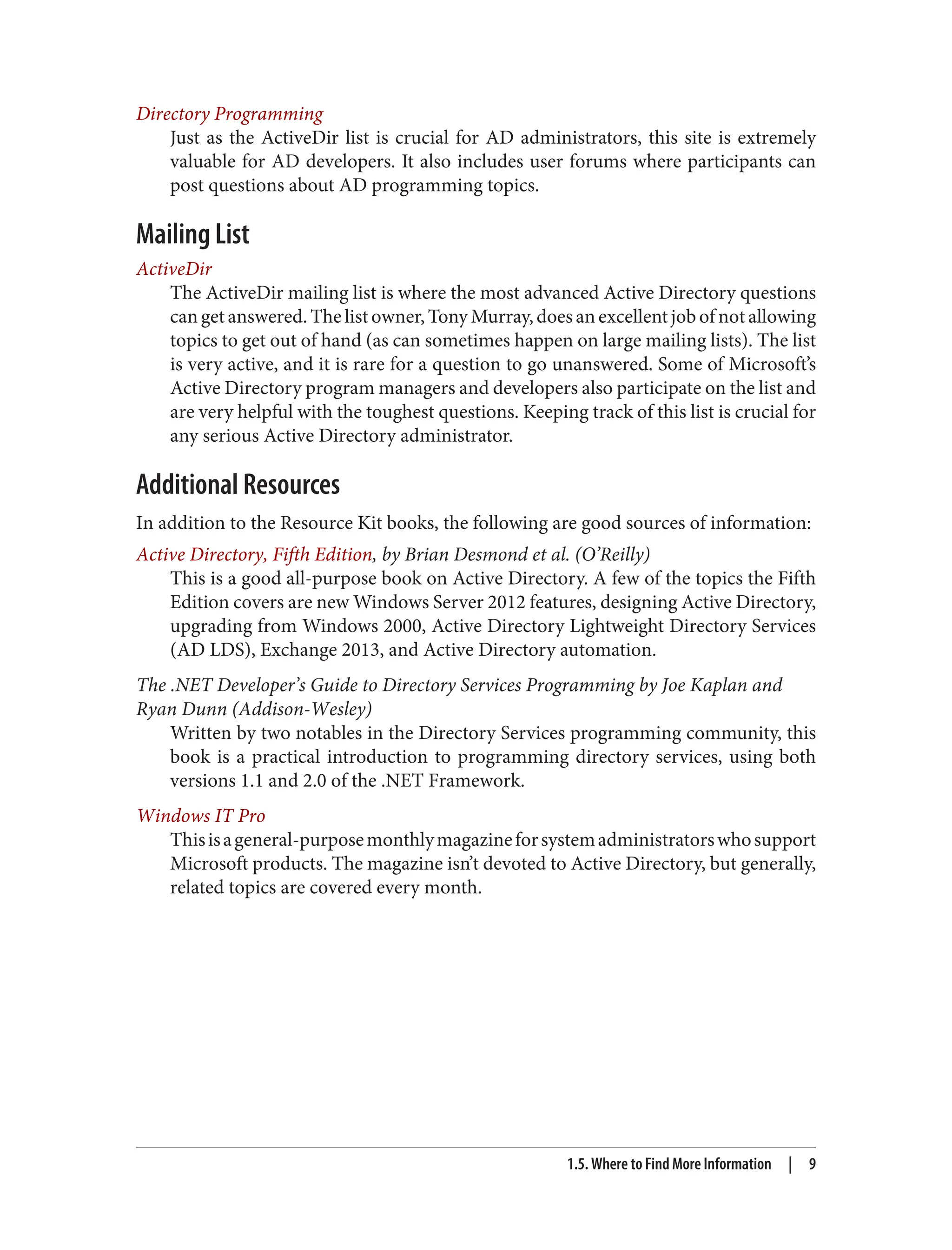 Directory Programming
Just as the ActiveDir list is crucial for AD administrators, this site is extremely
valuable for AD developers. It also includes user forums where participants can
post questions about AD programming topics.
Mailing List
ActiveDir
The ActiveDir mailing list is where the most advanced Active Directory questions
can get answered. The list owner, Tony Murray, does an excellent job of not allowing
topics to get out of hand (as can sometimes happen on large mailing lists). The list
is very active, and it is rare for a question to go unanswered. Some of Microsoft’s
Active Directory program managers and developers also participate on the list and
are very helpful with the toughest questions. Keeping track of this list is crucial for
any serious Active Directory administrator.
Additional Resources
In addition to the Resource Kit books, the following are good sources of information:
Active Directory, Fifth Edition, by Brian Desmond et al. (O’Reilly)
This is a good all-purpose book on Active Directory. A few of the topics the Fifth
Edition covers are new Windows Server 2012 features, designing Active Directory,
upgrading from Windows 2000, Active Directory Lightweight Directory Services
(AD LDS), Exchange 2013, and Active Directory automation.
The .NET Developer’s Guide to Directory Services Programming by Joe Kaplan and
Ryan Dunn (Addison-Wesley)
Written by two notables in the Directory Services programming community, this
book is a practical introduction to programming directory services, using both
versions 1.1 and 2.0 of the .NET Framework.
Windows IT Pro
Thisisageneral-purposemonthlymagazineforsystemadministratorswhosupport
Microsoft products. The magazine isn’t devoted to Active Directory, but generally,
related topics are covered every month.
1.5. Where to Find More Information | 9
 