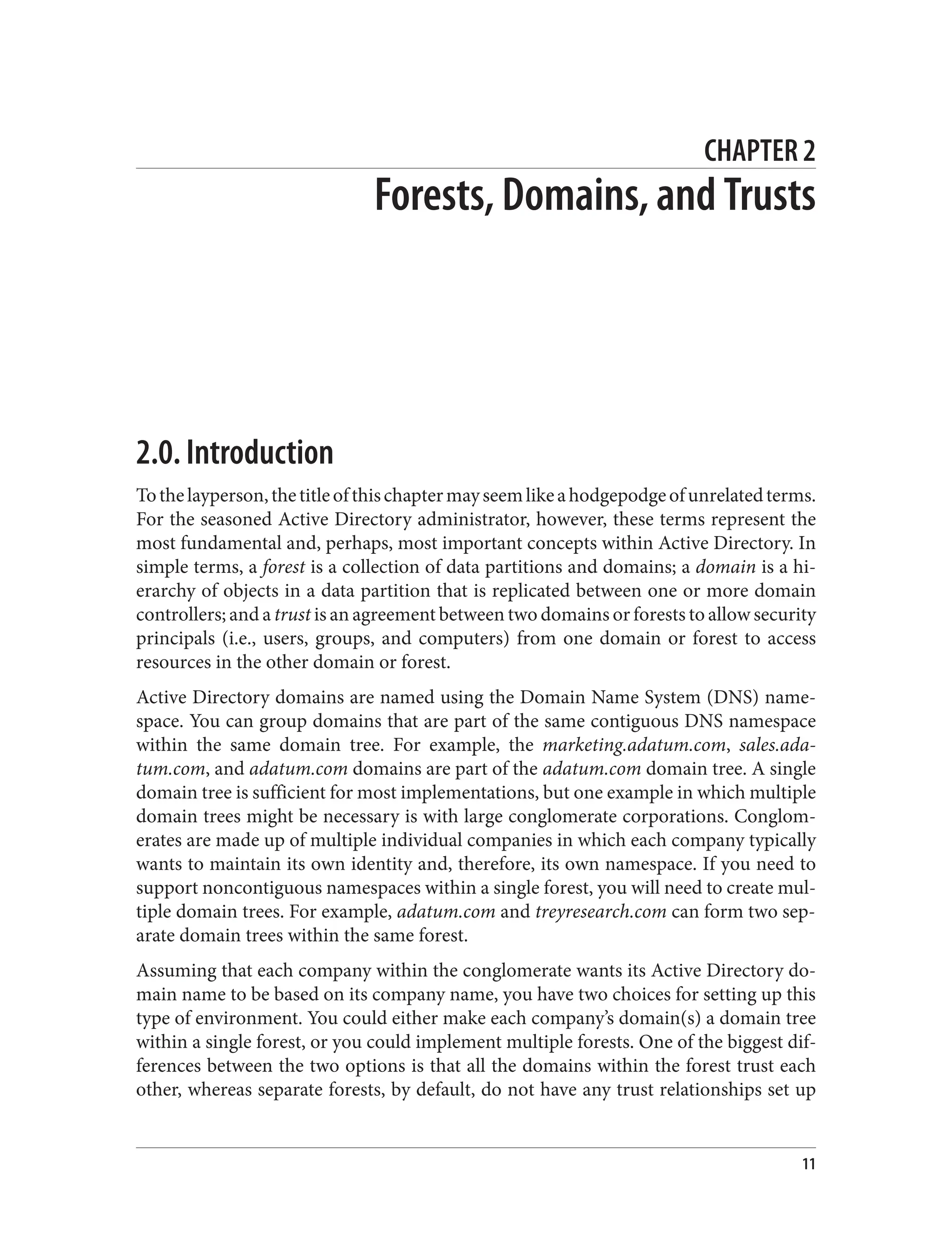CHAPTER 2
Forests, Domains, and Trusts
2.0. Introduction
Tothelayperson,thetitleofthischaptermayseemlikeahodgepodgeofunrelatedterms.
For the seasoned Active Directory administrator, however, these terms represent the
most fundamental and, perhaps, most important concepts within Active Directory. In
simple terms, a forest is a collection of data partitions and domains; a domain is a hi‐
erarchy of objects in a data partition that is replicated between one or more domain
controllers; and a trust is an agreement between two domains or forests to allow security
principals (i.e., users, groups, and computers) from one domain or forest to access
resources in the other domain or forest.
Active Directory domains are named using the Domain Name System (DNS) name‐
space. You can group domains that are part of the same contiguous DNS namespace
within the same domain tree. For example, the marketing.adatum.com, sales.ada‐
tum.com, and adatum.com domains are part of the adatum.com domain tree. A single
domain tree is sufficient for most implementations, but one example in which multiple
domain trees might be necessary is with large conglomerate corporations. Conglom‐
erates are made up of multiple individual companies in which each company typically
wants to maintain its own identity and, therefore, its own namespace. If you need to
support noncontiguous namespaces within a single forest, you will need to create mul‐
tiple domain trees. For example, adatum.com and treyresearch.com can form two sep‐
arate domain trees within the same forest.
Assuming that each company within the conglomerate wants its Active Directory do‐
main name to be based on its company name, you have two choices for setting up this
type of environment. You could either make each company’s domain(s) a domain tree
within a single forest, or you could implement multiple forests. One of the biggest dif‐
ferences between the two options is that all the domains within the forest trust each
other, whereas separate forests, by default, do not have any trust relationships set up
11
 