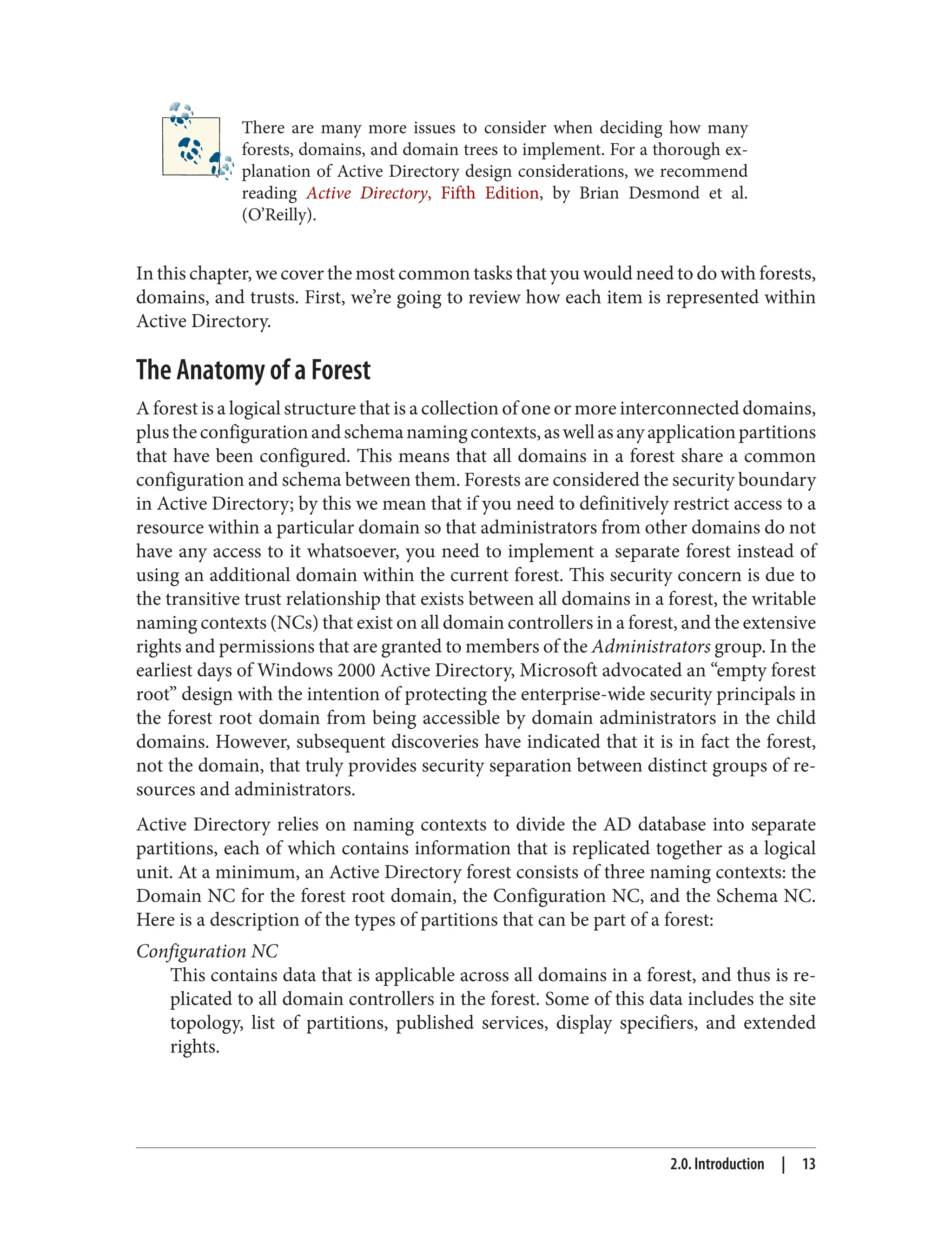 There are many more issues to consider when deciding how many
forests, domains, and domain trees to implement. For a thorough ex‐
planation of Active Directory design considerations, we recommend
reading Active Directory, Fifth Edition, by Brian Desmond et al.
(O’Reilly).
In this chapter, we cover the most common tasks that you would need to do with forests,
domains, and trusts. First, we’re going to review how each item is represented within
Active Directory.
The Anatomy of a Forest
A forest is a logical structure that is a collection of one or more interconnected domains,
plustheconfigurationandschemanamingcontexts,aswellasanyapplicationpartitions
that have been configured. This means that all domains in a forest share a common
configuration and schema between them. Forests are considered the security boundary
in Active Directory; by this we mean that if you need to definitively restrict access to a
resource within a particular domain so that administrators from other domains do not
have any access to it whatsoever, you need to implement a separate forest instead of
using an additional domain within the current forest. This security concern is due to
the transitive trust relationship that exists between all domains in a forest, the writable
naming contexts (NCs) that exist on all domain controllers in a forest, and the extensive
rights and permissions that are granted to members of the Administrators group. In the
earliest days of Windows 2000 Active Directory, Microsoft advocated an “empty forest
root” design with the intention of protecting the enterprise-wide security principals in
the forest root domain from being accessible by domain administrators in the child
domains. However, subsequent discoveries have indicated that it is in fact the forest,
not the domain, that truly provides security separation between distinct groups of re‐
sources and administrators.
Active Directory relies on naming contexts to divide the AD database into separate
partitions, each of which contains information that is replicated together as a logical
unit. At a minimum, an Active Directory forest consists of three naming contexts: the
Domain NC for the forest root domain, the Configuration NC, and the Schema NC.
Here is a description of the types of partitions that can be part of a forest:
Configuration NC
This contains data that is applicable across all domains in a forest, and thus is re‐
plicated to all domain controllers in the forest. Some of this data includes the site
topology, list of partitions, published services, display specifiers, and extended
rights.
2.0. Introduction | 13
 