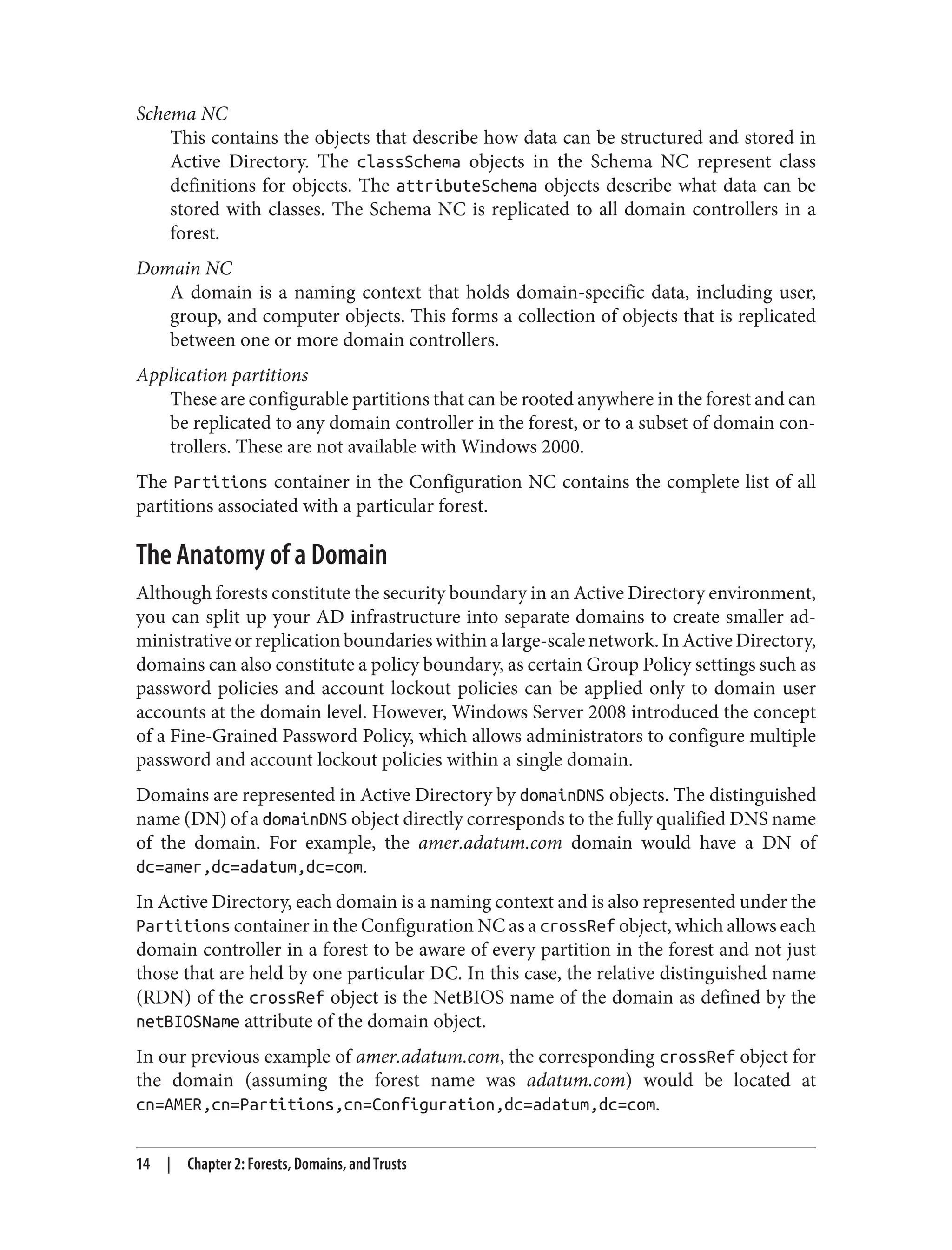 Schema NC
This contains the objects that describe how data can be structured and stored in
Active Directory. The classSchema objects in the Schema NC represent class
definitions for objects. The attributeSchema objects describe what data can be
stored with classes. The Schema NC is replicated to all domain controllers in a
forest.
Domain NC
A domain is a naming context that holds domain-specific data, including user,
group, and computer objects. This forms a collection of objects that is replicated
between one or more domain controllers.
Application partitions
These are configurable partitions that can be rooted anywhere in the forest and can
be replicated to any domain controller in the forest, or to a subset of domain con‐
trollers. These are not available with Windows 2000.
The Partitions container in the Configuration NC contains the complete list of all
partitions associated with a particular forest.
The Anatomy of a Domain
Although forests constitute the security boundary in an Active Directory environment,
you can split up your AD infrastructure into separate domains to create smaller ad‐
ministrativeorreplicationboundarieswithinalarge-scalenetwork.InActiveDirectory,
domains can also constitute a policy boundary, as certain Group Policy settings such as
password policies and account lockout policies can be applied only to domain user
accounts at the domain level. However, Windows Server 2008 introduced the concept
of a Fine-Grained Password Policy, which allows administrators to configure multiple
password and account lockout policies within a single domain.
Domains are represented in Active Directory by domainDNS objects. The distinguished
name (DN) of a domainDNS object directly corresponds to the fully qualified DNS name
of the domain. For example, the amer.adatum.com domain would have a DN of
dc=amer,dc=adatum,dc=com.
In Active Directory, each domain is a naming context and is also represented under the
Partitions container in the Configuration NC as a crossRef object, which allows each
domain controller in a forest to be aware of every partition in the forest and not just
those that are held by one particular DC. In this case, the relative distinguished name
(RDN) of the crossRef object is the NetBIOS name of the domain as defined by the
netBIOSName attribute of the domain object.
In our previous example of amer.adatum.com, the corresponding crossRef object for
the domain (assuming the forest name was adatum.com) would be located at
cn=AMER,cn=Partitions,cn=Configuration,dc=adatum,dc=com.
14 | Chapter 2: Forests, Domains, and Trusts
 