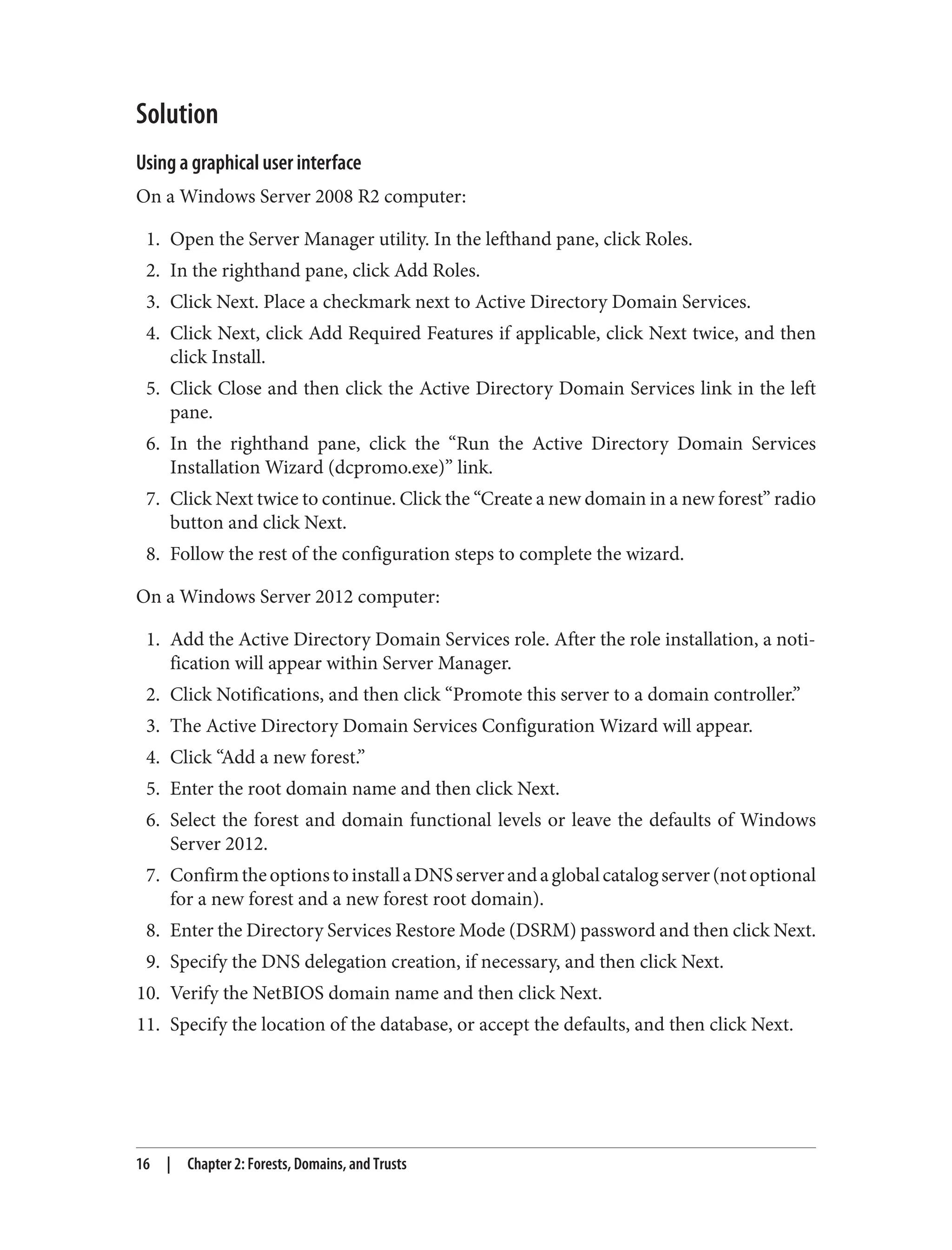 Solution
Using a graphical user interface
On a Windows Server 2008 R2 computer:
1. Open the Server Manager utility. In the lefthand pane, click Roles.
2. In the righthand pane, click Add Roles.
3. Click Next. Place a checkmark next to Active Directory Domain Services.
4. Click Next, click Add Required Features if applicable, click Next twice, and then
click Install.
5. Click Close and then click the Active Directory Domain Services link in the left
pane.
6. In the righthand pane, click the “Run the Active Directory Domain Services
Installation Wizard (dcpromo.exe)” link.
7. Click Next twice to continue. Click the “Create a new domain in a new forest” radio
button and click Next.
8. Follow the rest of the configuration steps to complete the wizard.
On a Windows Server 2012 computer:
1. Add the Active Directory Domain Services role. After the role installation, a noti‐
fication will appear within Server Manager.
2. Click Notifications, and then click “Promote this server to a domain controller.”
3. The Active Directory Domain Services Configuration Wizard will appear.
4. Click “Add a new forest.”
5. Enter the root domain name and then click Next.
6. Select the forest and domain functional levels or leave the defaults of Windows
Server 2012.
7. ConfirmtheoptionstoinstallaDNSserverandaglobalcatalogserver(notoptional
for a new forest and a new forest root domain).
8. Enter the Directory Services Restore Mode (DSRM) password and then click Next.
9. Specify the DNS delegation creation, if necessary, and then click Next.
10. Verify the NetBIOS domain name and then click Next.
11. Specify the location of the database, or accept the defaults, and then click Next.
16 | Chapter 2: Forests, Domains, and Trusts
 