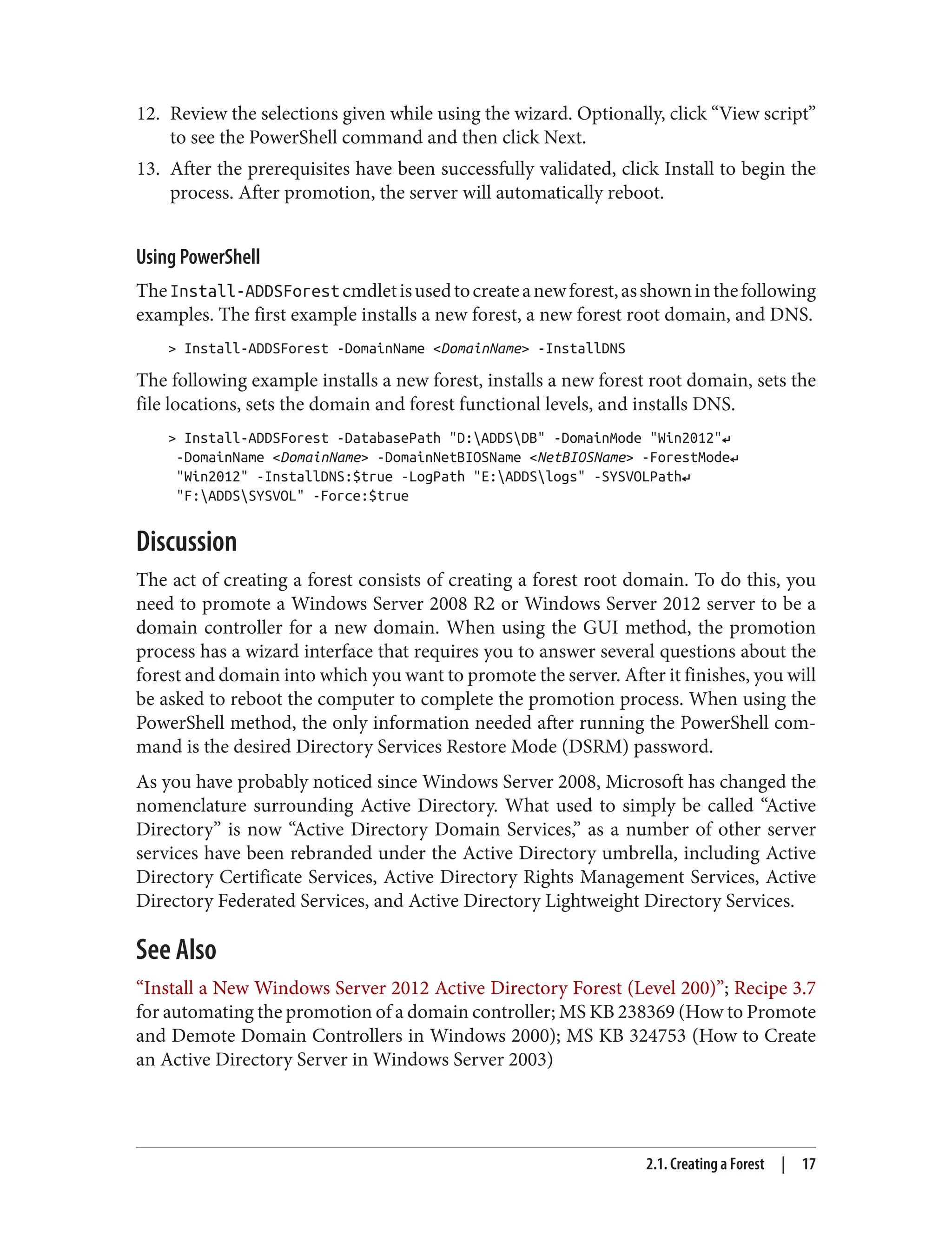 12. Review the selections given while using the wizard. Optionally, click “View script”
to see the PowerShell command and then click Next.
13. After the prerequisites have been successfully validated, click Install to begin the
process. After promotion, the server will automatically reboot.
Using PowerShell
TheInstall-ADDSForestcmdletisusedtocreateanewforest,asshowninthefollowing
examples. The first example installs a new forest, a new forest root domain, and DNS.
> Install-ADDSForest -DomainName <DomainName> -InstallDNS
The following example installs a new forest, installs a new forest root domain, sets the
file locations, sets the domain and forest functional levels, and installs DNS.
> Install-ADDSForest -DatabasePath "D:ADDSDB" -DomainMode "Win2012"↵
-DomainName <DomainName> -DomainNetBIOSName <NetBIOSName> -ForestMode↵
"Win2012" -InstallDNS:$true -LogPath "E:ADDSlogs" -SYSVOLPath↵
"F:ADDSSYSVOL" -Force:$true
Discussion
The act of creating a forest consists of creating a forest root domain. To do this, you
need to promote a Windows Server 2008 R2 or Windows Server 2012 server to be a
domain controller for a new domain. When using the GUI method, the promotion
process has a wizard interface that requires you to answer several questions about the
forest and domain into which you want to promote the server. After it finishes, you will
be asked to reboot the computer to complete the promotion process. When using the
PowerShell method, the only information needed after running the PowerShell com‐
mand is the desired Directory Services Restore Mode (DSRM) password.
As you have probably noticed since Windows Server 2008, Microsoft has changed the
nomenclature surrounding Active Directory. What used to simply be called “Active
Directory” is now “Active Directory Domain Services,” as a number of other server
services have been rebranded under the Active Directory umbrella, including Active
Directory Certificate Services, Active Directory Rights Management Services, Active
Directory Federated Services, and Active Directory Lightweight Directory Services.
See Also
“Install a New Windows Server 2012 Active Directory Forest (Level 200)”; Recipe 3.7
for automating the promotion of a domain controller; MS KB 238369 (How to Promote
and Demote Domain Controllers in Windows 2000); MS KB 324753 (How to Create
an Active Directory Server in Windows Server 2003)
2.1. Creating a Forest | 17
 