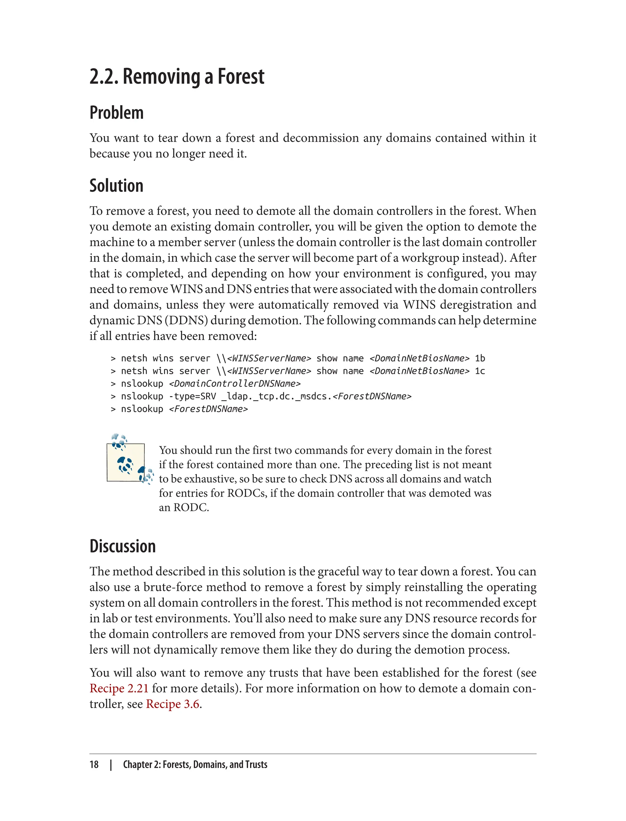 2.2. Removing a Forest
Problem
You want to tear down a forest and decommission any domains contained within it
because you no longer need it.
Solution
To remove a forest, you need to demote all the domain controllers in the forest. When
you demote an existing domain controller, you will be given the option to demote the
machine to a member server (unless the domain controller is the last domain controller
in the domain, in which case the server will become part of a workgroup instead). After
that is completed, and depending on how your environment is configured, you may
needtoremoveWINSandDNSentriesthatwereassociatedwiththedomaincontrollers
and domains, unless they were automatically removed via WINS deregistration and
dynamic DNS (DDNS) during demotion. The following commands can help determine
if all entries have been removed:
> netsh wins server <WINSServerName> show name <DomainNetBiosName> 1b
> netsh wins server <WINSServerName> show name <DomainNetBiosName> 1c
> nslookup <DomainControllerDNSName>
> nslookup -type=SRV _ldap._tcp.dc._msdcs.<ForestDNSName>
> nslookup <ForestDNSName>
You should run the first two commands for every domain in the forest
if the forest contained more than one. The preceding list is not meant
to be exhaustive, so be sure to check DNS across all domains and watch
for entries for RODCs, if the domain controller that was demoted was
an RODC.
Discussion
The method described in this solution is the graceful way to tear down a forest. You can
also use a brute-force method to remove a forest by simply reinstalling the operating
system on all domain controllers in the forest. This method is not recommended except
in lab or test environments. You’ll also need to make sure any DNS resource records for
the domain controllers are removed from your DNS servers since the domain control‐
lers will not dynamically remove them like they do during the demotion process.
You will also want to remove any trusts that have been established for the forest (see
Recipe 2.21 for more details). For more information on how to demote a domain con‐
troller, see Recipe 3.6.
18 | Chapter 2: Forests, Domains, and Trusts
 