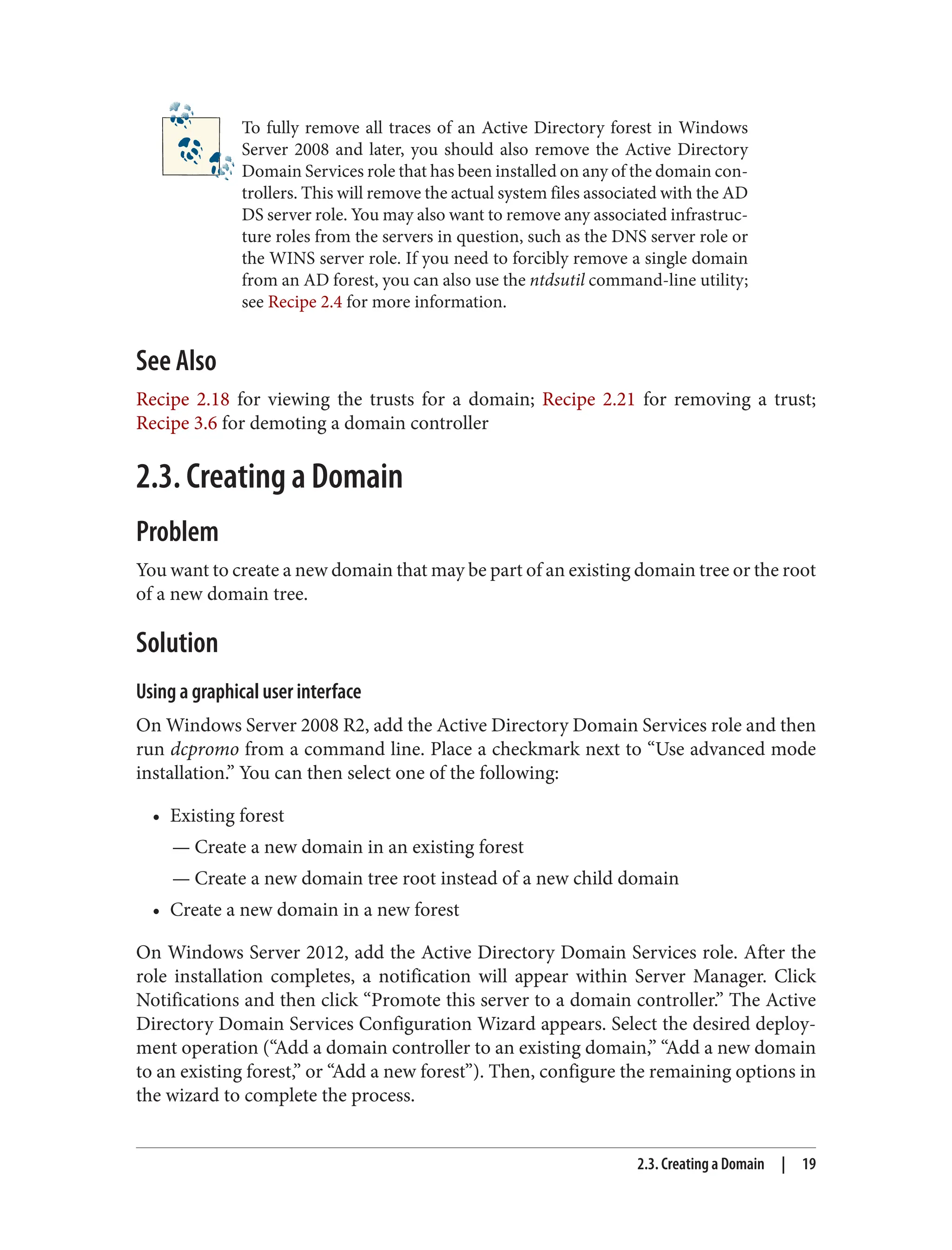 To fully remove all traces of an Active Directory forest in Windows
Server 2008 and later, you should also remove the Active Directory
Domain Services role that has been installed on any of the domain con‐
trollers. This will remove the actual system files associated with the AD
DS server role. You may also want to remove any associated infrastruc‐
ture roles from the servers in question, such as the DNS server role or
the WINS server role. If you need to forcibly remove a single domain
from an AD forest, you can also use the ntdsutil command-line utility;
see Recipe 2.4 for more information.
See Also
Recipe 2.18 for viewing the trusts for a domain; Recipe 2.21 for removing a trust;
Recipe 3.6 for demoting a domain controller
2.3. Creating a Domain
Problem
You want to create a new domain that may be part of an existing domain tree or the root
of a new domain tree.
Solution
Using a graphical user interface
On Windows Server 2008 R2, add the Active Directory Domain Services role and then
run dcpromo from a command line. Place a checkmark next to “Use advanced mode
installation.” You can then select one of the following:
• Existing forest
— Create a new domain in an existing forest
— Create a new domain tree root instead of a new child domain
• Create a new domain in a new forest
On Windows Server 2012, add the Active Directory Domain Services role. After the
role installation completes, a notification will appear within Server Manager. Click
Notifications and then click “Promote this server to a domain controller.” The Active
Directory Domain Services Configuration Wizard appears. Select the desired deploy‐
ment operation (“Add a domain controller to an existing domain,” “Add a new domain
to an existing forest,” or “Add a new forest”). Then, configure the remaining options in
the wizard to complete the process.
2.3. Creating a Domain | 19
 