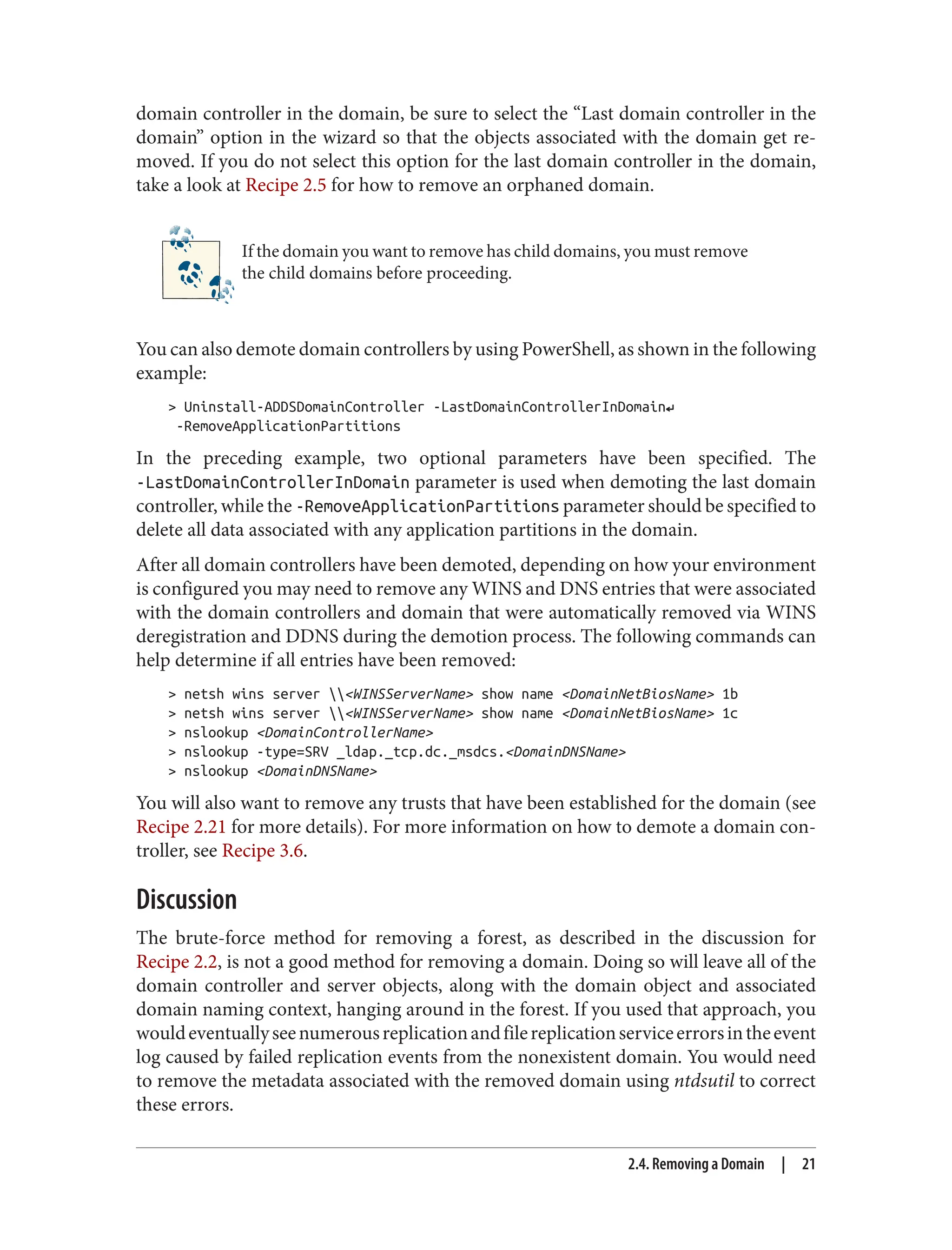 domain controller in the domain, be sure to select the “Last domain controller in the
domain” option in the wizard so that the objects associated with the domain get re‐
moved. If you do not select this option for the last domain controller in the domain,
take a look at Recipe 2.5 for how to remove an orphaned domain.
If the domain you want to remove has child domains, you must remove
the child domains before proceeding.
You can also demote domain controllers by using PowerShell, as shown in the following
example:
> Uninstall-ADDSDomainController -LastDomainControllerInDomain↵
-RemoveApplicationPartitions
In the preceding example, two optional parameters have been specified. The
-LastDomainControllerInDomain parameter is used when demoting the last domain
controller, while the -RemoveApplicationPartitions parameter should be specified to
delete all data associated with any application partitions in the domain.
After all domain controllers have been demoted, depending on how your environment
is configured you may need to remove any WINS and DNS entries that were associated
with the domain controllers and domain that were automatically removed via WINS
deregistration and DDNS during the demotion process. The following commands can
help determine if all entries have been removed:
> netsh wins server <WINSServerName> show name <DomainNetBiosName> 1b
> netsh wins server <WINSServerName> show name <DomainNetBiosName> 1c
> nslookup <DomainControllerName>
> nslookup -type=SRV _ldap._tcp.dc._msdcs.<DomainDNSName>
> nslookup <DomainDNSName>
You will also want to remove any trusts that have been established for the domain (see
Recipe 2.21 for more details). For more information on how to demote a domain con‐
troller, see Recipe 3.6.
Discussion
The brute-force method for removing a forest, as described in the discussion for
Recipe 2.2, is not a good method for removing a domain. Doing so will leave all of the
domain controller and server objects, along with the domain object and associated
domain naming context, hanging around in the forest. If you used that approach, you
wouldeventuallyseenumerousreplicationandfilereplicationserviceerrorsintheevent
log caused by failed replication events from the nonexistent domain. You would need
to remove the metadata associated with the removed domain using ntdsutil to correct
these errors.
2.4. Removing a Domain | 21
 