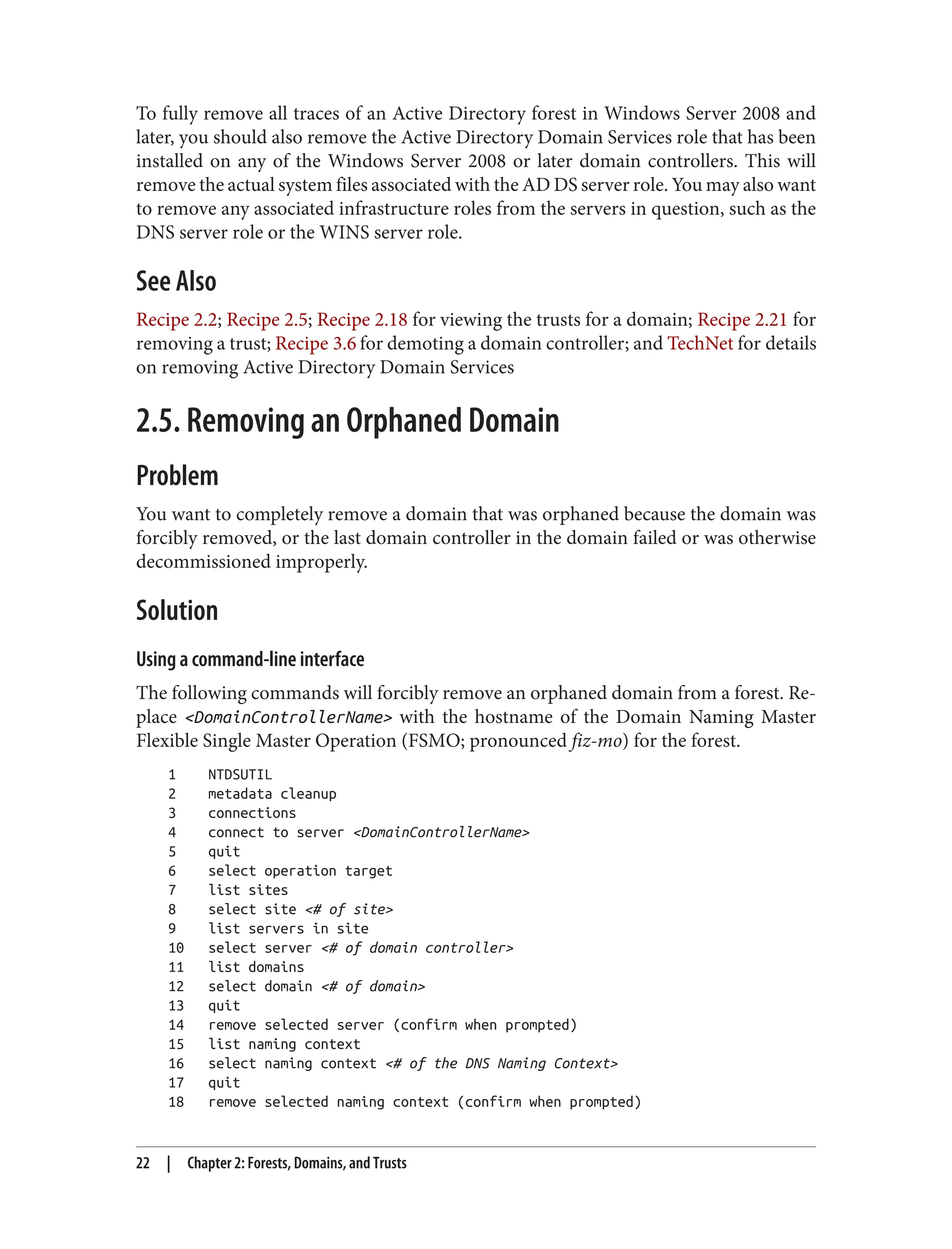To fully remove all traces of an Active Directory forest in Windows Server 2008 and
later, you should also remove the Active Directory Domain Services role that has been
installed on any of the Windows Server 2008 or later domain controllers. This will
remove the actual system files associated with the AD DS server role. You may also want
to remove any associated infrastructure roles from the servers in question, such as the
DNS server role or the WINS server role.
See Also
Recipe 2.2; Recipe 2.5; Recipe 2.18 for viewing the trusts for a domain; Recipe 2.21 for
removing a trust; Recipe 3.6 for demoting a domain controller; and TechNet for details
on removing Active Directory Domain Services
2.5. Removing an Orphaned Domain
Problem
You want to completely remove a domain that was orphaned because the domain was
forcibly removed, or the last domain controller in the domain failed or was otherwise
decommissioned improperly.
Solution
Using a command-line interface
The following commands will forcibly remove an orphaned domain from a forest. Re‐
place <DomainControllerName> with the hostname of the Domain Naming Master
Flexible Single Master Operation (FSMO; pronounced fiz-mo) for the forest.
1 NTDSUTIL
2 metadata cleanup
3 connections
4 connect to server <DomainControllerName>
5 quit
6 select operation target
7 list sites
8 select site <# of site>
9 list servers in site
10 select server <# of domain controller>
11 list domains
12 select domain <# of domain>
13 quit
14 remove selected server (confirm when prompted)
15 list naming context
16 select naming context <# of the DNS Naming Context>
17 quit
18 remove selected naming context (confirm when prompted)
22 | Chapter 2: Forests, Domains, and Trusts
 