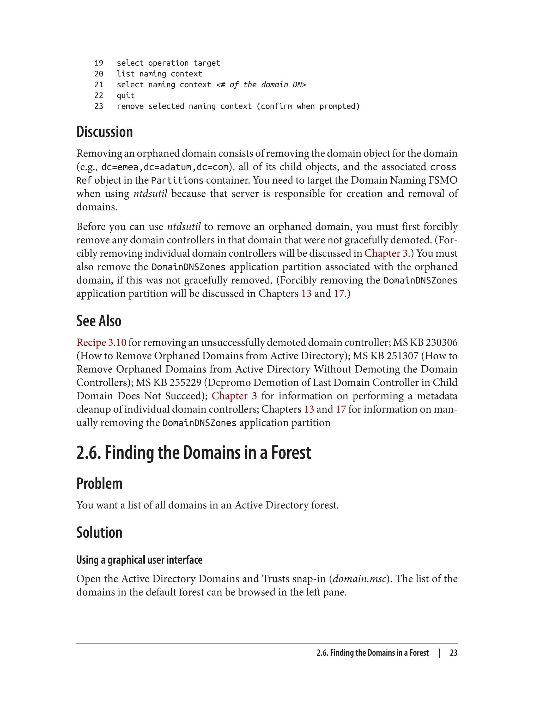 19 select operation target
20 list naming context
21 select naming context <# of the domain DN>
22 quit
23 remove selected naming context (confirm when prompted)
Discussion
Removing an orphaned domain consists of removing the domain object for the domain
(e.g., dc=emea,dc=adatum,dc=com), all of its child objects, and the associated cross
Ref object in the Partitions container. You need to target the Domain Naming FSMO
when using ntdsutil because that server is responsible for creation and removal of
domains.
Before you can use ntdsutil to remove an orphaned domain, you must first forcibly
remove any domain controllers in that domain that were not gracefully demoted. (For‐
cibly removing individual domain controllers will be discussed in Chapter 3.) You must
also remove the DomainDNSZones application partition associated with the orphaned
domain, if this was not gracefully removed. (Forcibly removing the DomainDNSZones
application partition will be discussed in Chapters 13 and 17.)
See Also
Recipe 3.10 for removing an unsuccessfully demoted domain controller; MS KB 230306
(How to Remove Orphaned Domains from Active Directory); MS KB 251307 (How to
Remove Orphaned Domains from Active Directory Without Demoting the Domain
Controllers); MS KB 255229 (Dcpromo Demotion of Last Domain Controller in Child
Domain Does Not Succeed); Chapter 3 for information on performing a metadata
cleanup of individual domain controllers; Chapters 13 and 17 for information on man‐
ually removing the DomainDNSZones application partition
2.6. Finding the Domains in a Forest
Problem
You want a list of all domains in an Active Directory forest.
Solution
Using a graphical user interface
Open the Active Directory Domains and Trusts snap-in (domain.msc). The list of the
domains in the default forest can be browsed in the left pane.
2.6. Finding the Domains in a Forest | 23
 