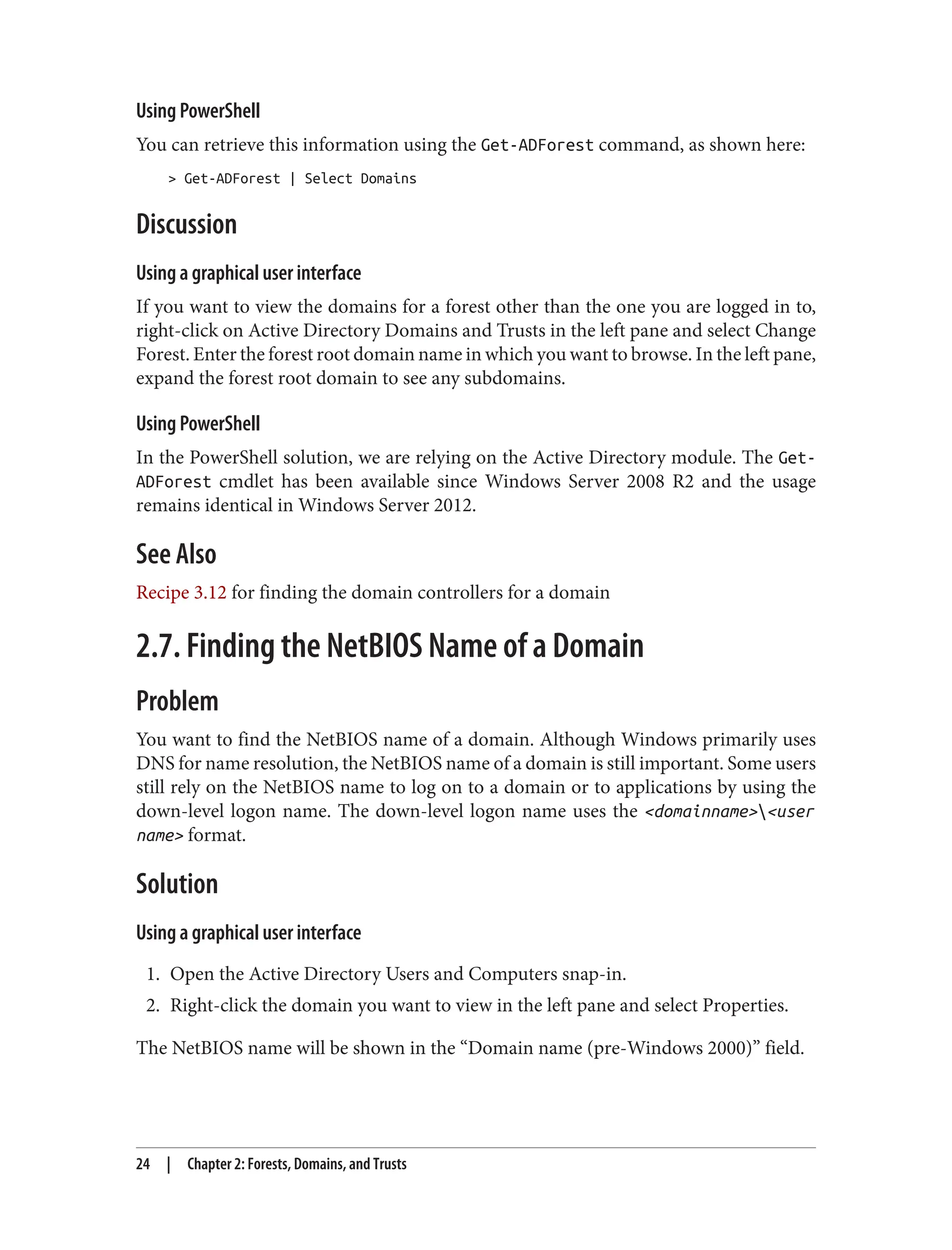 Using PowerShell
You can retrieve this information using the Get-ADForest command, as shown here:
> Get-ADForest | Select Domains
Discussion
Using a graphical user interface
If you want to view the domains for a forest other than the one you are logged in to,
right-click on Active Directory Domains and Trusts in the left pane and select Change
Forest. Enter the forest root domain name in which you want to browse. In the left pane,
expand the forest root domain to see any subdomains.
Using PowerShell
In the PowerShell solution, we are relying on the Active Directory module. The Get-
ADForest cmdlet has been available since Windows Server 2008 R2 and the usage
remains identical in Windows Server 2012.
See Also
Recipe 3.12 for finding the domain controllers for a domain
2.7. Finding the NetBIOS Name of a Domain
Problem
You want to find the NetBIOS name of a domain. Although Windows primarily uses
DNS for name resolution, the NetBIOS name of a domain is still important. Some users
still rely on the NetBIOS name to log on to a domain or to applications by using the
down-level logon name. The down-level logon name uses the <domainname><user
name> format.
Solution
Using a graphical user interface
1. Open the Active Directory Users and Computers snap-in.
2. Right-click the domain you want to view in the left pane and select Properties.
The NetBIOS name will be shown in the “Domain name (pre-Windows 2000)” field.
24 | Chapter 2: Forests, Domains, and Trusts
 