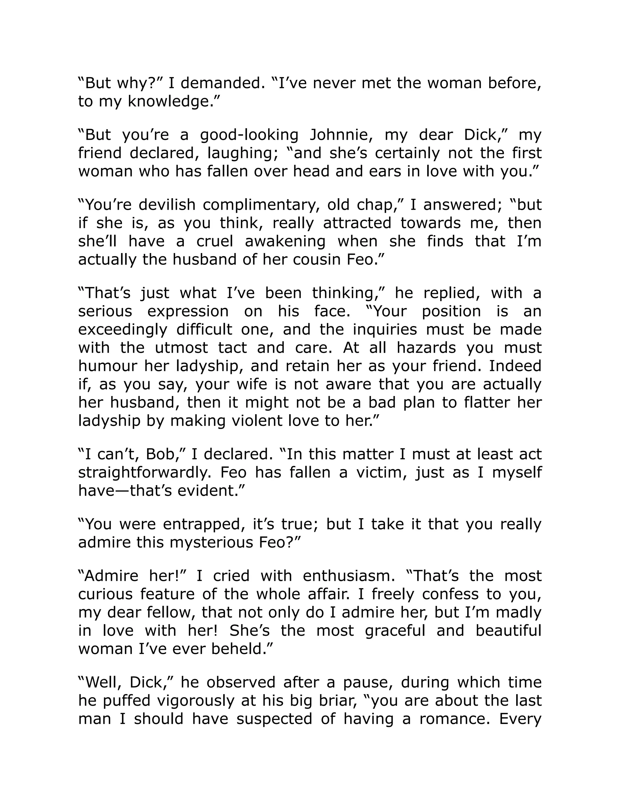 “But why?” I demanded. “I’ve never met the woman before,
to my knowledge.”
“But you’re a good-looking Johnnie, my dear Dick,” my
friend declared, laughing; “and she’s certainly not the first
woman who has fallen over head and ears in love with you.”
“You’re devilish complimentary, old chap,” I answered; “but
if she is, as you think, really attracted towards me, then
she’ll have a cruel awakening when she finds that I’m
actually the husband of her cousin Feo.”
“That’s just what I’ve been thinking,” he replied, with a
serious expression on his face. “Your position is an
exceedingly difficult one, and the inquiries must be made
with the utmost tact and care. At all hazards you must
humour her ladyship, and retain her as your friend. Indeed
if, as you say, your wife is not aware that you are actually
her husband, then it might not be a bad plan to flatter her
ladyship by making violent love to her.”
“I can’t, Bob,” I declared. “In this matter I must at least act
straightforwardly. Feo has fallen a victim, just as I myself
have—that’s evident.”
“You were entrapped, it’s true; but I take it that you really
admire this mysterious Feo?”
“Admire her!” I cried with enthusiasm. “That’s the most
curious feature of the whole affair. I freely confess to you,
my dear fellow, that not only do I admire her, but I’m madly
in love with her! She’s the most graceful and beautiful
woman I’ve ever beheld.”
“Well, Dick,” he observed after a pause, during which time
he puffed vigorously at his big briar, “you are about the last
man I should have suspected of having a romance. Every
 