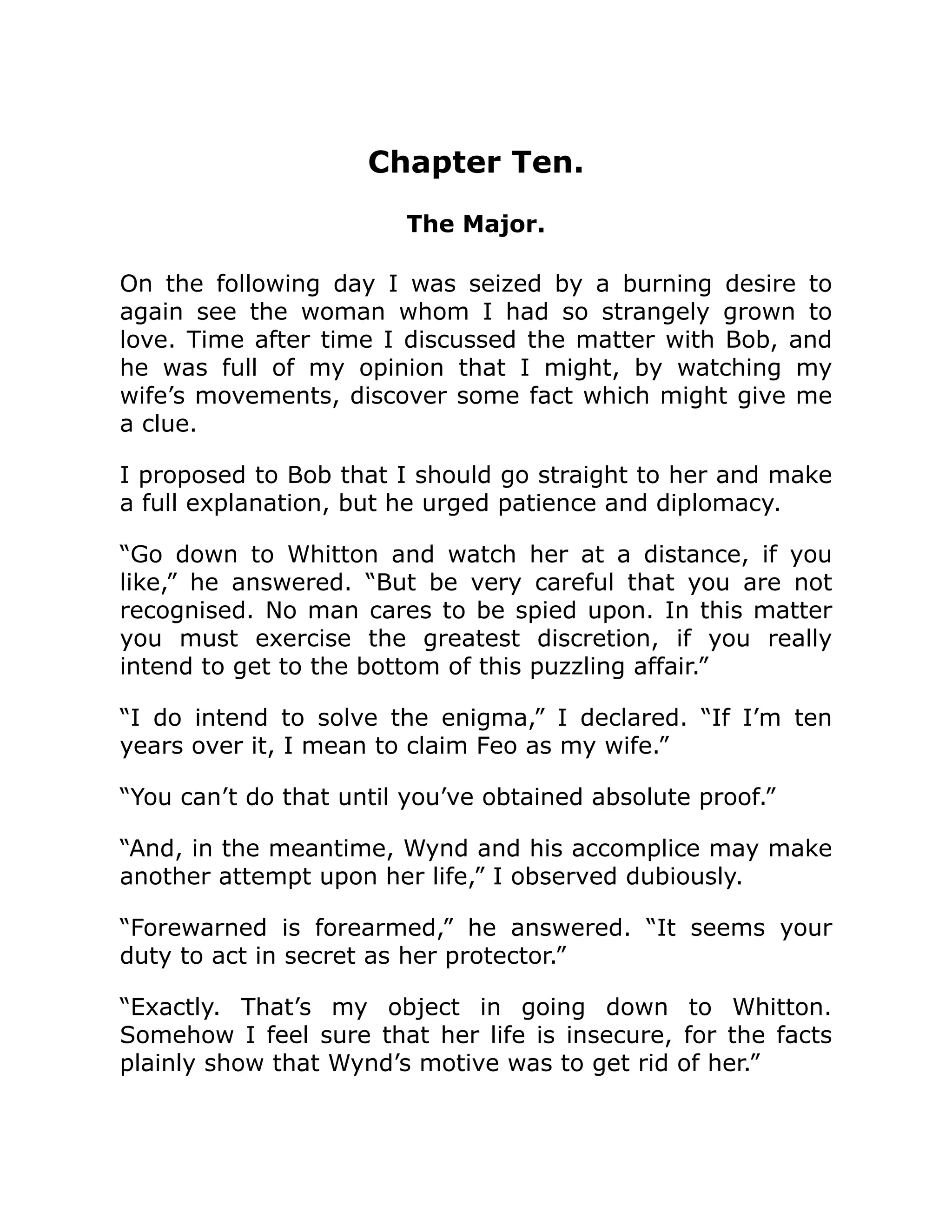 Chapter Ten.
The Major.
On the following day I was seized by a burning desire to
again see the woman whom I had so strangely grown to
love. Time after time I discussed the matter with Bob, and
he was full of my opinion that I might, by watching my
wife’s movements, discover some fact which might give me
a clue.
I proposed to Bob that I should go straight to her and make
a full explanation, but he urged patience and diplomacy.
“Go down to Whitton and watch her at a distance, if you
like,” he answered. “But be very careful that you are not
recognised. No man cares to be spied upon. In this matter
you must exercise the greatest discretion, if you really
intend to get to the bottom of this puzzling affair.”
“I do intend to solve the enigma,” I declared. “If I’m ten
years over it, I mean to claim Feo as my wife.”
“You can’t do that until you’ve obtained absolute proof.”
“And, in the meantime, Wynd and his accomplice may make
another attempt upon her life,” I observed dubiously.
“Forewarned is forearmed,” he answered. “It seems your
duty to act in secret as her protector.”
“Exactly. That’s my object in going down to Whitton.
Somehow I feel sure that her life is insecure, for the facts
plainly show that Wynd’s motive was to get rid of her.”
 
