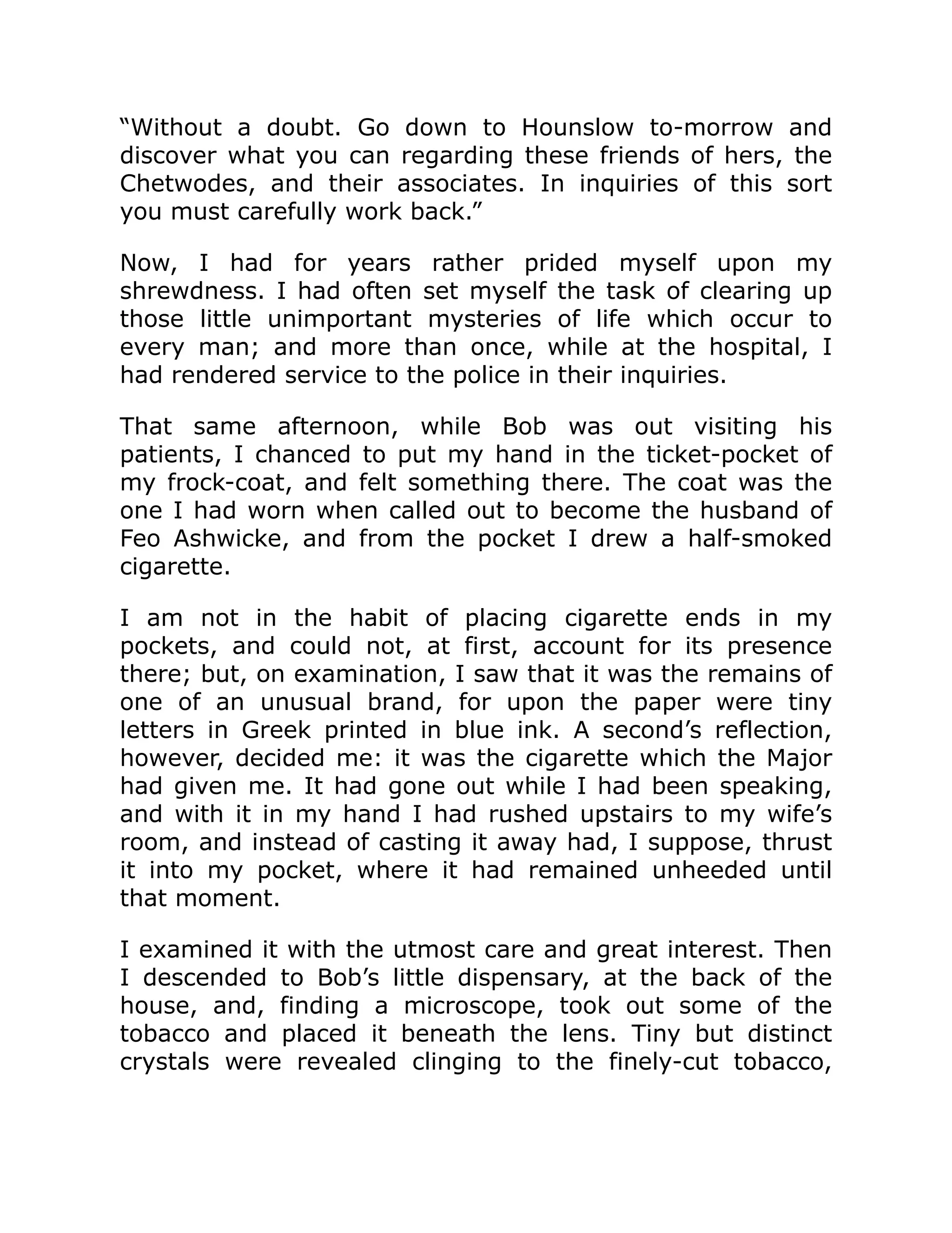 “Without a doubt. Go down to Hounslow to-morrow and
discover what you can regarding these friends of hers, the
Chetwodes, and their associates. In inquiries of this sort
you must carefully work back.”
Now, I had for years rather prided myself upon my
shrewdness. I had often set myself the task of clearing up
those little unimportant mysteries of life which occur to
every man; and more than once, while at the hospital, I
had rendered service to the police in their inquiries.
That same afternoon, while Bob was out visiting his
patients, I chanced to put my hand in the ticket-pocket of
my frock-coat, and felt something there. The coat was the
one I had worn when called out to become the husband of
Feo Ashwicke, and from the pocket I drew a half-smoked
cigarette.
I am not in the habit of placing cigarette ends in my
pockets, and could not, at first, account for its presence
there; but, on examination, I saw that it was the remains of
one of an unusual brand, for upon the paper were tiny
letters in Greek printed in blue ink. A second’s reflection,
however, decided me: it was the cigarette which the Major
had given me. It had gone out while I had been speaking,
and with it in my hand I had rushed upstairs to my wife’s
room, and instead of casting it away had, I suppose, thrust
it into my pocket, where it had remained unheeded until
that moment.
I examined it with the utmost care and great interest. Then
I descended to Bob’s little dispensary, at the back of the
house, and, finding a microscope, took out some of the
tobacco and placed it beneath the lens. Tiny but distinct
crystals were revealed clinging to the finely-cut tobacco,
 