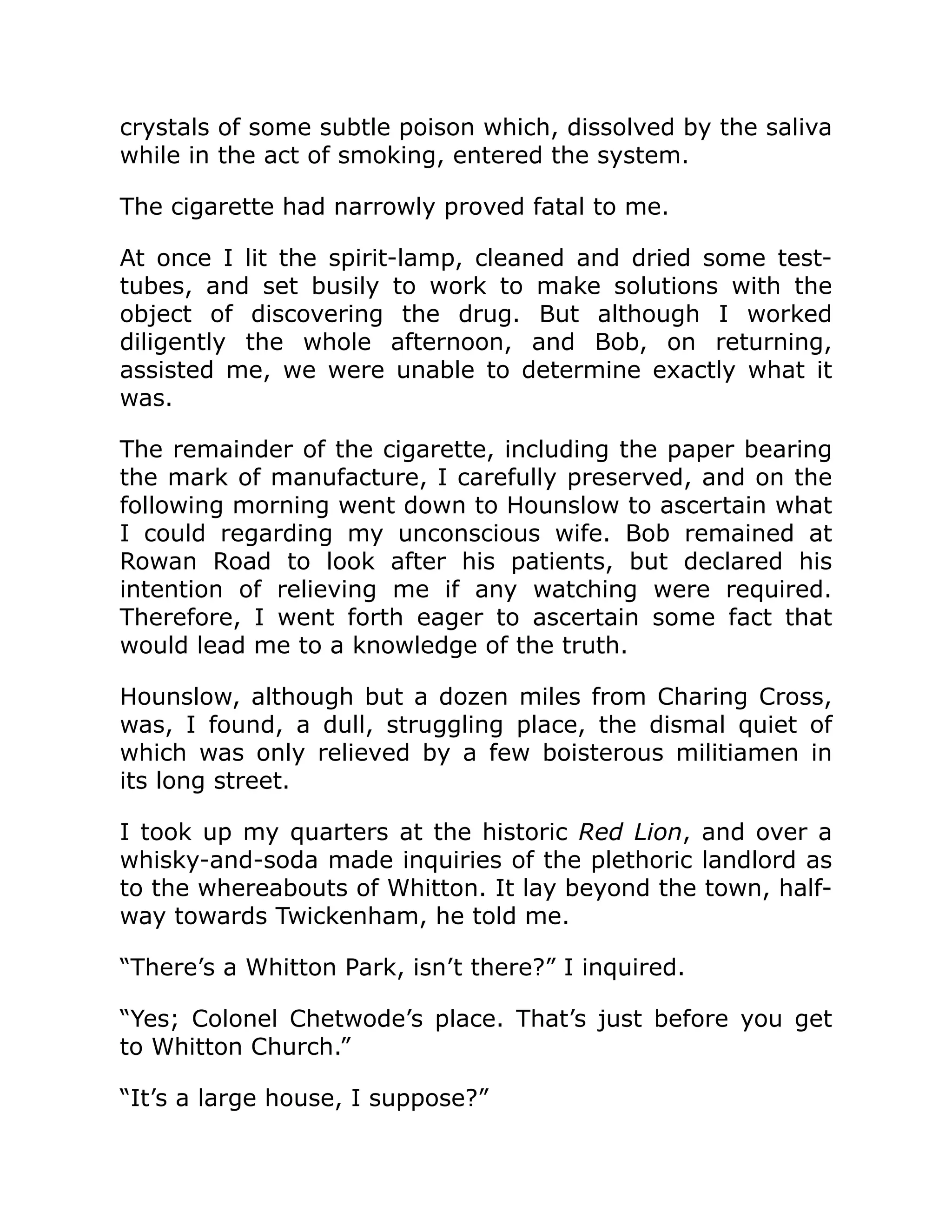 crystals of some subtle poison which, dissolved by the saliva
while in the act of smoking, entered the system.
The cigarette had narrowly proved fatal to me.
At once I lit the spirit-lamp, cleaned and dried some test-
tubes, and set busily to work to make solutions with the
object of discovering the drug. But although I worked
diligently the whole afternoon, and Bob, on returning,
assisted me, we were unable to determine exactly what it
was.
The remainder of the cigarette, including the paper bearing
the mark of manufacture, I carefully preserved, and on the
following morning went down to Hounslow to ascertain what
I could regarding my unconscious wife. Bob remained at
Rowan Road to look after his patients, but declared his
intention of relieving me if any watching were required.
Therefore, I went forth eager to ascertain some fact that
would lead me to a knowledge of the truth.
Hounslow, although but a dozen miles from Charing Cross,
was, I found, a dull, struggling place, the dismal quiet of
which was only relieved by a few boisterous militiamen in
its long street.
I took up my quarters at the historic Red Lion, and over a
whisky-and-soda made inquiries of the plethoric landlord as
to the whereabouts of Whitton. It lay beyond the town, half-
way towards Twickenham, he told me.
“There’s a Whitton Park, isn’t there?” I inquired.
“Yes; Colonel Chetwode’s place. That’s just before you get
to Whitton Church.”
“It’s a large house, I suppose?”
 