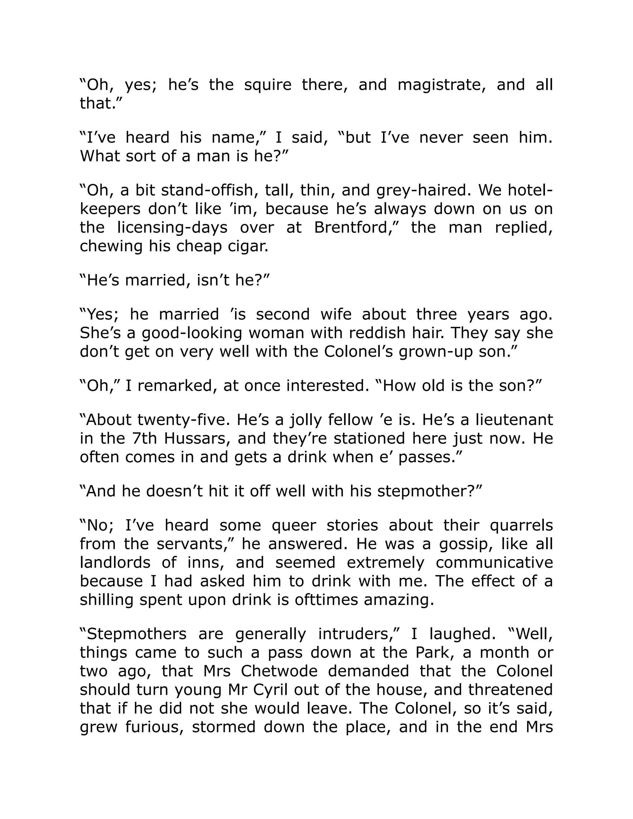 “Oh, yes; he’s the squire there, and magistrate, and all
that.”
“I’ve heard his name,” I said, “but I’ve never seen him.
What sort of a man is he?”
“Oh, a bit stand-offish, tall, thin, and grey-haired. We hotel-
keepers don’t like ’im, because he’s always down on us on
the licensing-days over at Brentford,” the man replied,
chewing his cheap cigar.
“He’s married, isn’t he?”
“Yes; he married ’is second wife about three years ago.
She’s a good-looking woman with reddish hair. They say she
don’t get on very well with the Colonel’s grown-up son.”
“Oh,” I remarked, at once interested. “How old is the son?”
“About twenty-five. He’s a jolly fellow ’e is. He’s a lieutenant
in the 7th Hussars, and they’re stationed here just now. He
often comes in and gets a drink when e’ passes.”
“And he doesn’t hit it off well with his stepmother?”
“No; I’ve heard some queer stories about their quarrels
from the servants,” he answered. He was a gossip, like all
landlords of inns, and seemed extremely communicative
because I had asked him to drink with me. The effect of a
shilling spent upon drink is ofttimes amazing.
“Stepmothers are generally intruders,” I laughed. “Well,
things came to such a pass down at the Park, a month or
two ago, that Mrs Chetwode demanded that the Colonel
should turn young Mr Cyril out of the house, and threatened
that if he did not she would leave. The Colonel, so it’s said,
grew furious, stormed down the place, and in the end Mrs
 