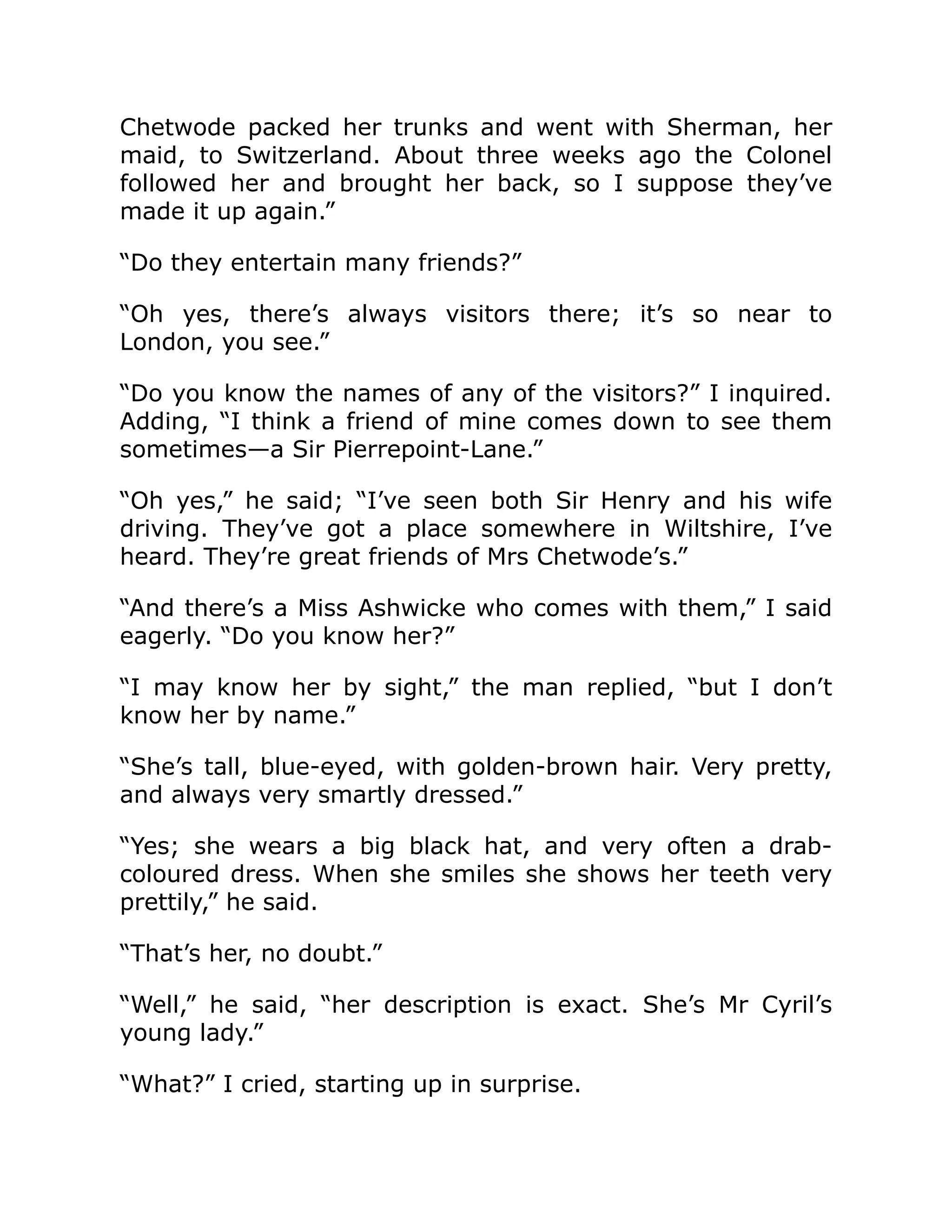 Chetwode packed her trunks and went with Sherman, her
maid, to Switzerland. About three weeks ago the Colonel
followed her and brought her back, so I suppose they’ve
made it up again.”
“Do they entertain many friends?”
“Oh yes, there’s always visitors there; it’s so near to
London, you see.”
“Do you know the names of any of the visitors?” I inquired.
Adding, “I think a friend of mine comes down to see them
sometimes—a Sir Pierrepoint-Lane.”
“Oh yes,” he said; “I’ve seen both Sir Henry and his wife
driving. They’ve got a place somewhere in Wiltshire, I’ve
heard. They’re great friends of Mrs Chetwode’s.”
“And there’s a Miss Ashwicke who comes with them,” I said
eagerly. “Do you know her?”
“I may know her by sight,” the man replied, “but I don’t
know her by name.”
“She’s tall, blue-eyed, with golden-brown hair. Very pretty,
and always very smartly dressed.”
“Yes; she wears a big black hat, and very often a drab-
coloured dress. When she smiles she shows her teeth very
prettily,” he said.
“That’s her, no doubt.”
“Well,” he said, “her description is exact. She’s Mr Cyril’s
young lady.”
“What?” I cried, starting up in surprise.
 