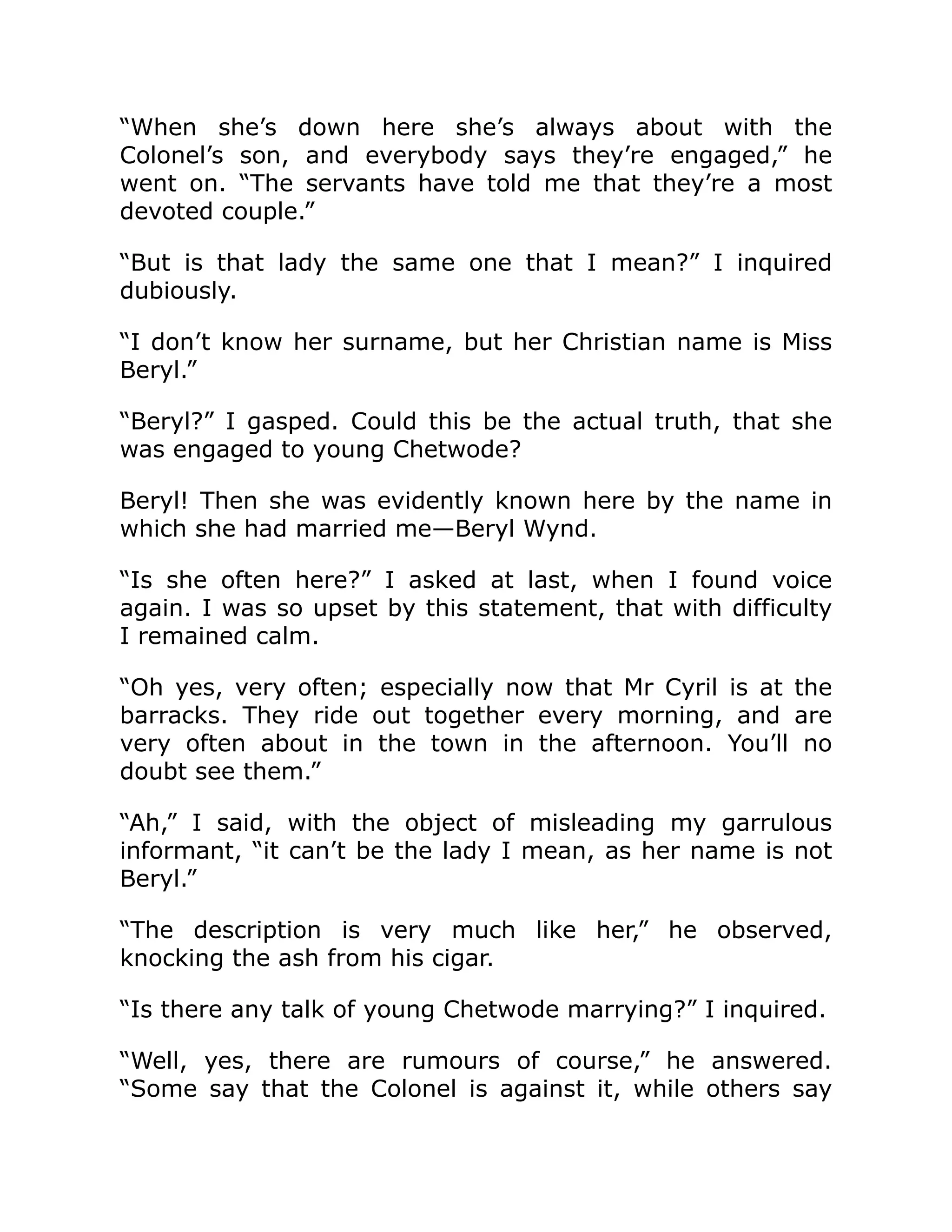 “When she’s down here she’s always about with the
Colonel’s son, and everybody says they’re engaged,” he
went on. “The servants have told me that they’re a most
devoted couple.”
“But is that lady the same one that I mean?” I inquired
dubiously.
“I don’t know her surname, but her Christian name is Miss
Beryl.”
“Beryl?” I gasped. Could this be the actual truth, that she
was engaged to young Chetwode?
Beryl! Then she was evidently known here by the name in
which she had married me—Beryl Wynd.
“Is she often here?” I asked at last, when I found voice
again. I was so upset by this statement, that with difficulty
I remained calm.
“Oh yes, very often; especially now that Mr Cyril is at the
barracks. They ride out together every morning, and are
very often about in the town in the afternoon. You’ll no
doubt see them.”
“Ah,” I said, with the object of misleading my garrulous
informant, “it can’t be the lady I mean, as her name is not
Beryl.”
“The description is very much like her,” he observed,
knocking the ash from his cigar.
“Is there any talk of young Chetwode marrying?” I inquired.
“Well, yes, there are rumours of course,” he answered.
“Some say that the Colonel is against it, while others say
 