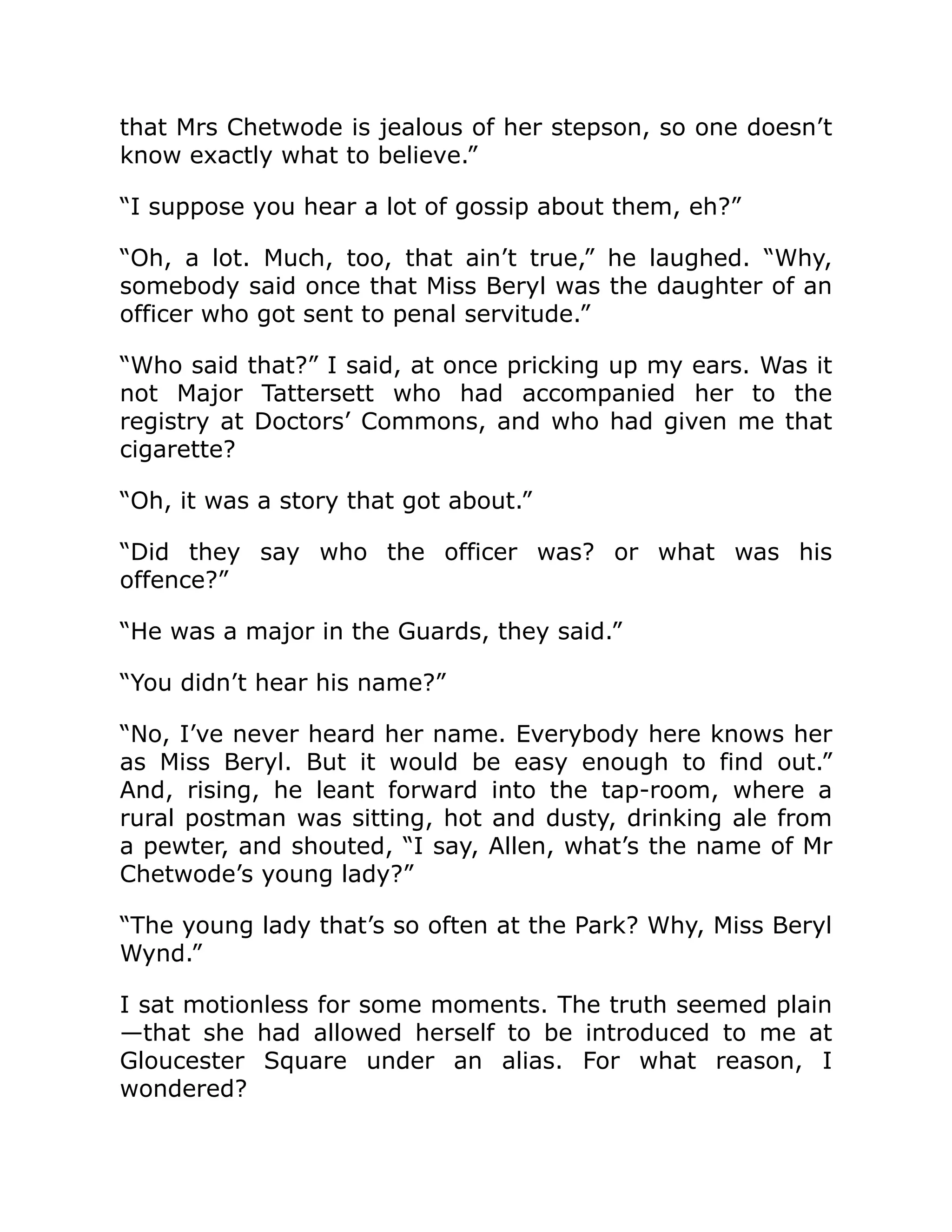 that Mrs Chetwode is jealous of her stepson, so one doesn’t
know exactly what to believe.”
“I suppose you hear a lot of gossip about them, eh?”
“Oh, a lot. Much, too, that ain’t true,” he laughed. “Why,
somebody said once that Miss Beryl was the daughter of an
officer who got sent to penal servitude.”
“Who said that?” I said, at once pricking up my ears. Was it
not Major Tattersett who had accompanied her to the
registry at Doctors’ Commons, and who had given me that
cigarette?
“Oh, it was a story that got about.”
“Did they say who the officer was? or what was his
offence?”
“He was a major in the Guards, they said.”
“You didn’t hear his name?”
“No, I’ve never heard her name. Everybody here knows her
as Miss Beryl. But it would be easy enough to find out.”
And, rising, he leant forward into the tap-room, where a
rural postman was sitting, hot and dusty, drinking ale from
a pewter, and shouted, “I say, Allen, what’s the name of Mr
Chetwode’s young lady?”
“The young lady that’s so often at the Park? Why, Miss Beryl
Wynd.”
I sat motionless for some moments. The truth seemed plain
—that she had allowed herself to be introduced to me at
Gloucester Square under an alias. For what reason, I
wondered?
 