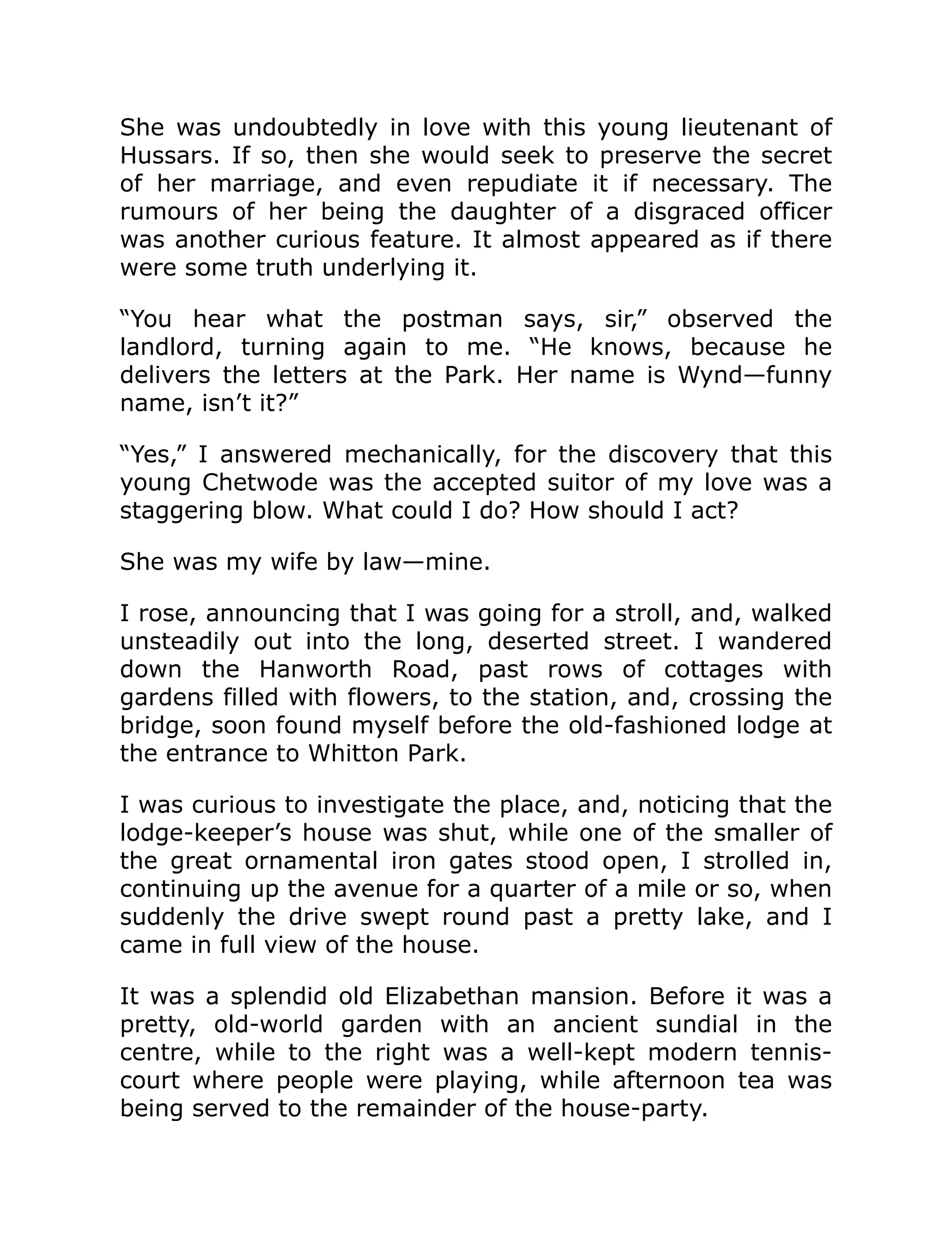 She was undoubtedly in love with this young lieutenant of
Hussars. If so, then she would seek to preserve the secret
of her marriage, and even repudiate it if necessary. The
rumours of her being the daughter of a disgraced officer
was another curious feature. It almost appeared as if there
were some truth underlying it.
“You hear what the postman says, sir,” observed the
landlord, turning again to me. “He knows, because he
delivers the letters at the Park. Her name is Wynd—funny
name, isn’t it?”
“Yes,” I answered mechanically, for the discovery that this
young Chetwode was the accepted suitor of my love was a
staggering blow. What could I do? How should I act?
She was my wife by law—mine.
I rose, announcing that I was going for a stroll, and, walked
unsteadily out into the long, deserted street. I wandered
down the Hanworth Road, past rows of cottages with
gardens filled with flowers, to the station, and, crossing the
bridge, soon found myself before the old-fashioned lodge at
the entrance to Whitton Park.
I was curious to investigate the place, and, noticing that the
lodge-keeper’s house was shut, while one of the smaller of
the great ornamental iron gates stood open, I strolled in,
continuing up the avenue for a quarter of a mile or so, when
suddenly the drive swept round past a pretty lake, and I
came in full view of the house.
It was a splendid old Elizabethan mansion. Before it was a
pretty, old-world garden with an ancient sundial in the
centre, while to the right was a well-kept modern tennis-
court where people were playing, while afternoon tea was
being served to the remainder of the house-party.
 