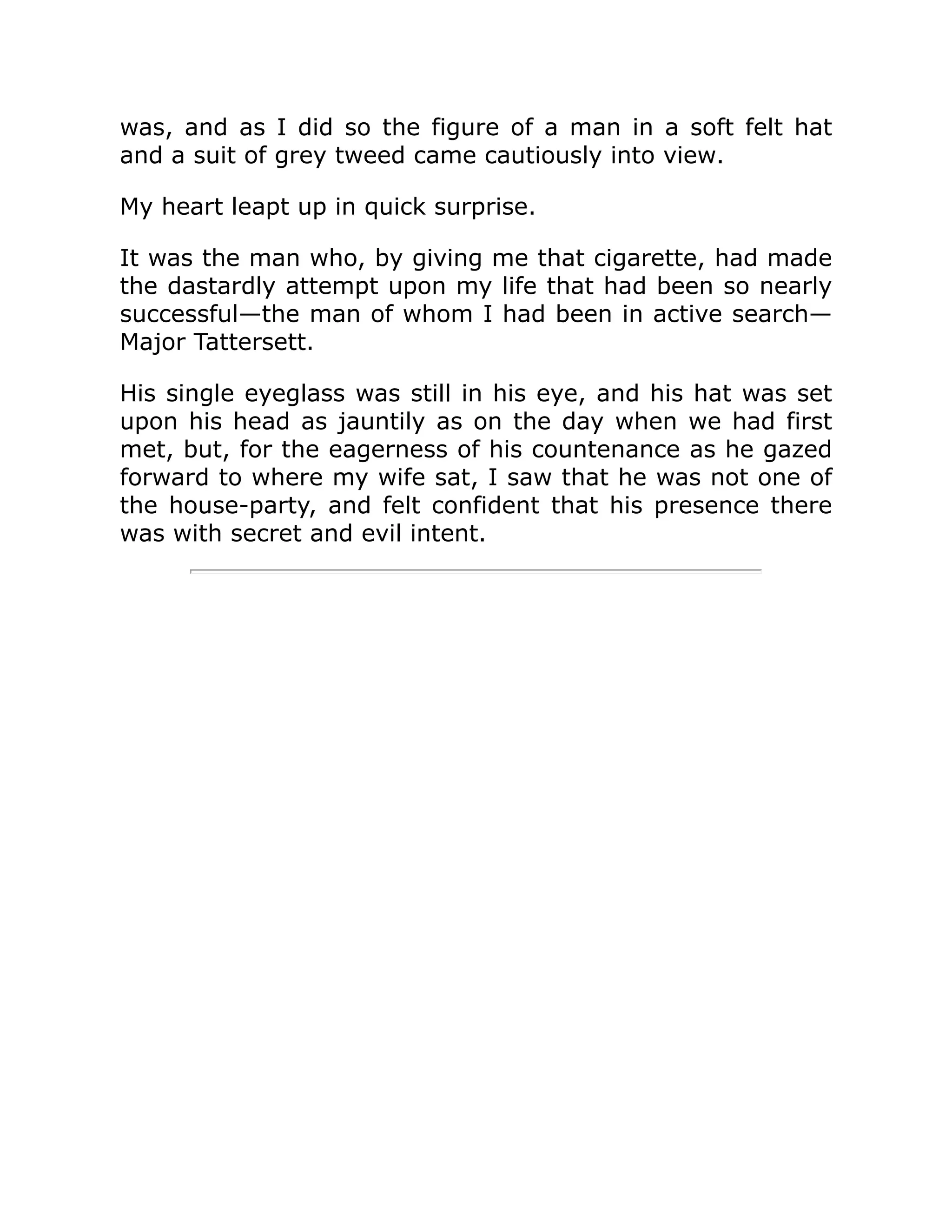 was, and as I did so the figure of a man in a soft felt hat
and a suit of grey tweed came cautiously into view.
My heart leapt up in quick surprise.
It was the man who, by giving me that cigarette, had made
the dastardly attempt upon my life that had been so nearly
successful—the man of whom I had been in active search—
Major Tattersett.
His single eyeglass was still in his eye, and his hat was set
upon his head as jauntily as on the day when we had first
met, but, for the eagerness of his countenance as he gazed
forward to where my wife sat, I saw that he was not one of
the house-party, and felt confident that his presence there
was with secret and evil intent.
 