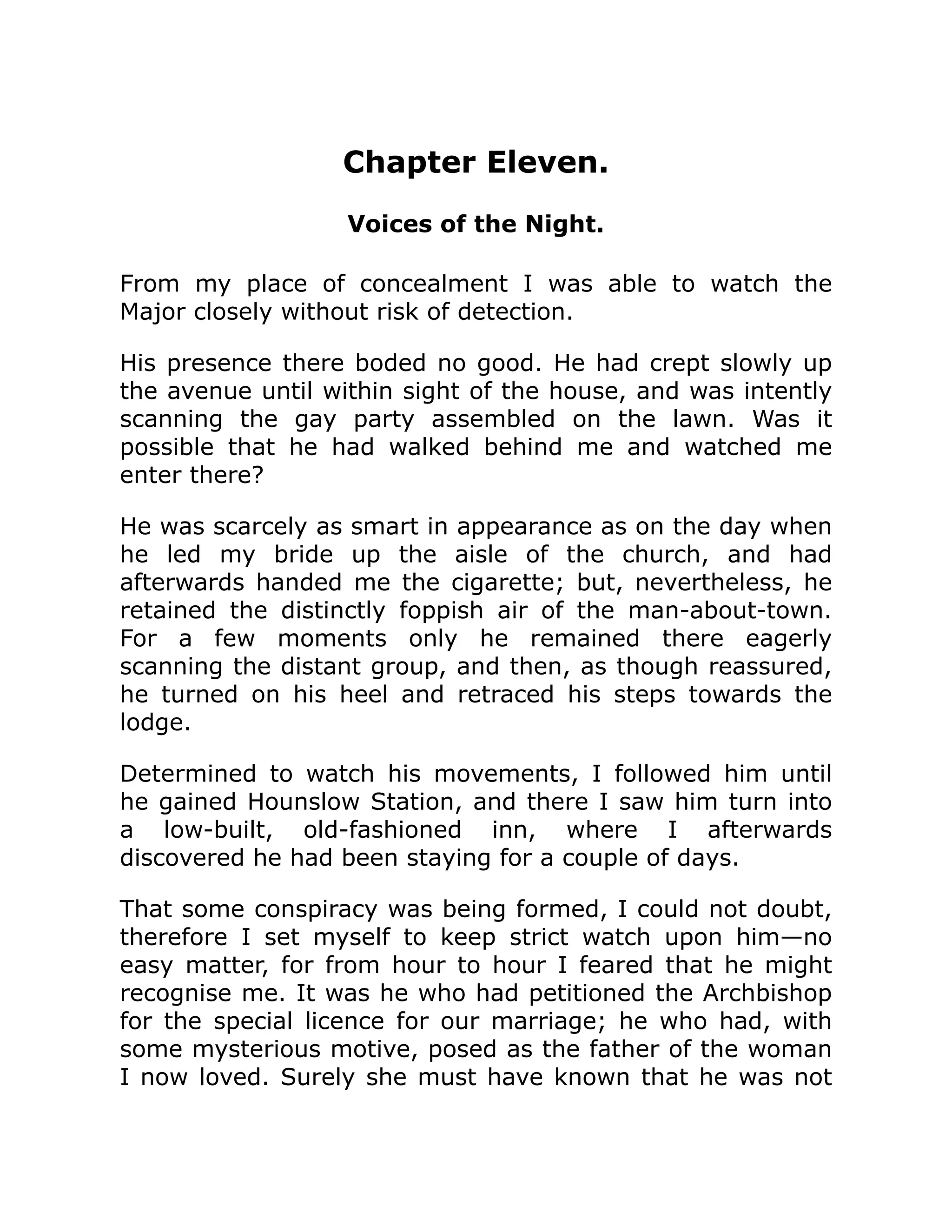 Chapter Eleven.
Voices of the Night.
From my place of concealment I was able to watch the
Major closely without risk of detection.
His presence there boded no good. He had crept slowly up
the avenue until within sight of the house, and was intently
scanning the gay party assembled on the lawn. Was it
possible that he had walked behind me and watched me
enter there?
He was scarcely as smart in appearance as on the day when
he led my bride up the aisle of the church, and had
afterwards handed me the cigarette; but, nevertheless, he
retained the distinctly foppish air of the man-about-town.
For a few moments only he remained there eagerly
scanning the distant group, and then, as though reassured,
he turned on his heel and retraced his steps towards the
lodge.
Determined to watch his movements, I followed him until
he gained Hounslow Station, and there I saw him turn into
a low-built, old-fashioned inn, where I afterwards
discovered he had been staying for a couple of days.
That some conspiracy was being formed, I could not doubt,
therefore I set myself to keep strict watch upon him—no
easy matter, for from hour to hour I feared that he might
recognise me. It was he who had petitioned the Archbishop
for the special licence for our marriage; he who had, with
some mysterious motive, posed as the father of the woman
I now loved. Surely she must have known that he was not
 