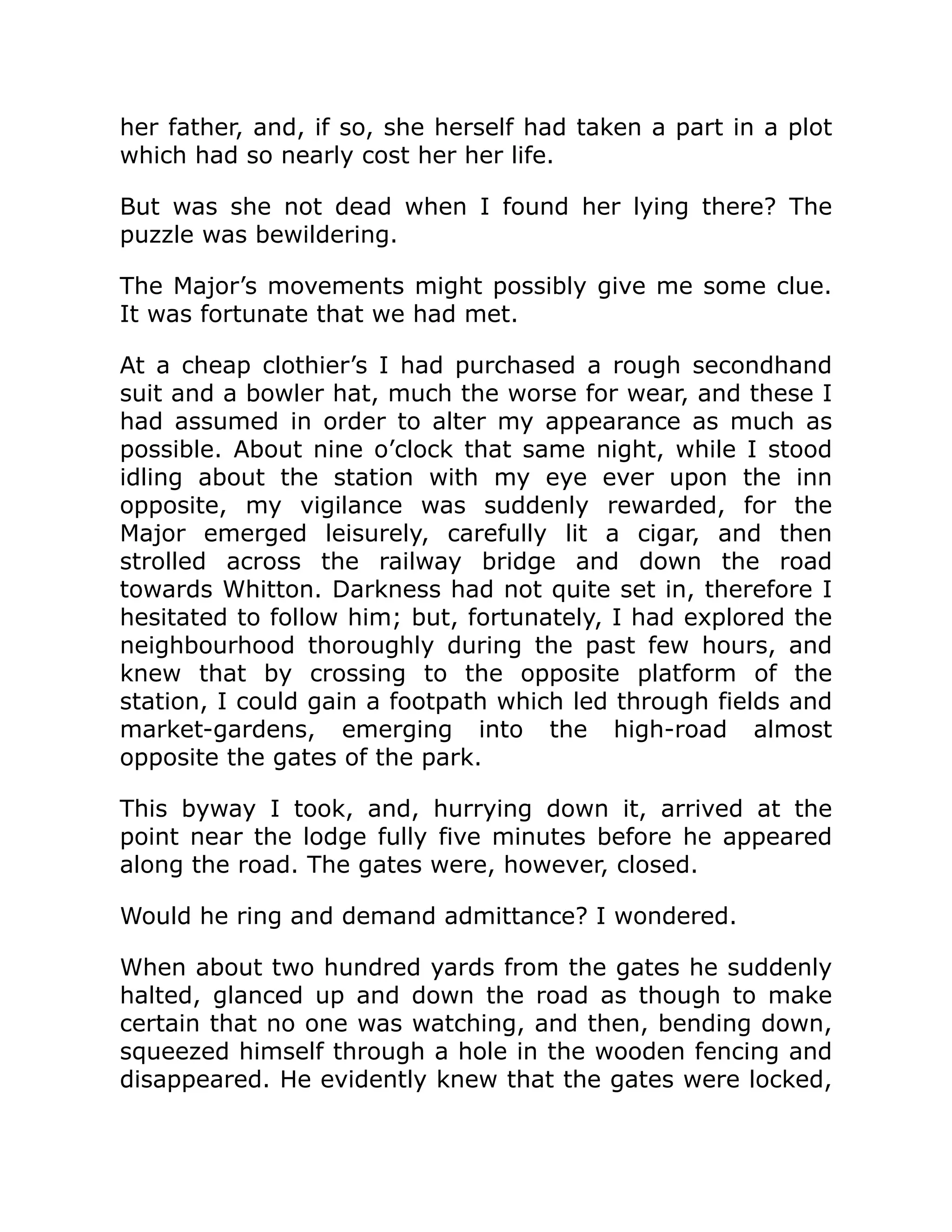 her father, and, if so, she herself had taken a part in a plot
which had so nearly cost her her life.
But was she not dead when I found her lying there? The
puzzle was bewildering.
The Major’s movements might possibly give me some clue.
It was fortunate that we had met.
At a cheap clothier’s I had purchased a rough secondhand
suit and a bowler hat, much the worse for wear, and these I
had assumed in order to alter my appearance as much as
possible. About nine o’clock that same night, while I stood
idling about the station with my eye ever upon the inn
opposite, my vigilance was suddenly rewarded, for the
Major emerged leisurely, carefully lit a cigar, and then
strolled across the railway bridge and down the road
towards Whitton. Darkness had not quite set in, therefore I
hesitated to follow him; but, fortunately, I had explored the
neighbourhood thoroughly during the past few hours, and
knew that by crossing to the opposite platform of the
station, I could gain a footpath which led through fields and
market-gardens, emerging into the high-road almost
opposite the gates of the park.
This byway I took, and, hurrying down it, arrived at the
point near the lodge fully five minutes before he appeared
along the road. The gates were, however, closed.
Would he ring and demand admittance? I wondered.
When about two hundred yards from the gates he suddenly
halted, glanced up and down the road as though to make
certain that no one was watching, and then, bending down,
squeezed himself through a hole in the wooden fencing and
disappeared. He evidently knew that the gates were locked,
 