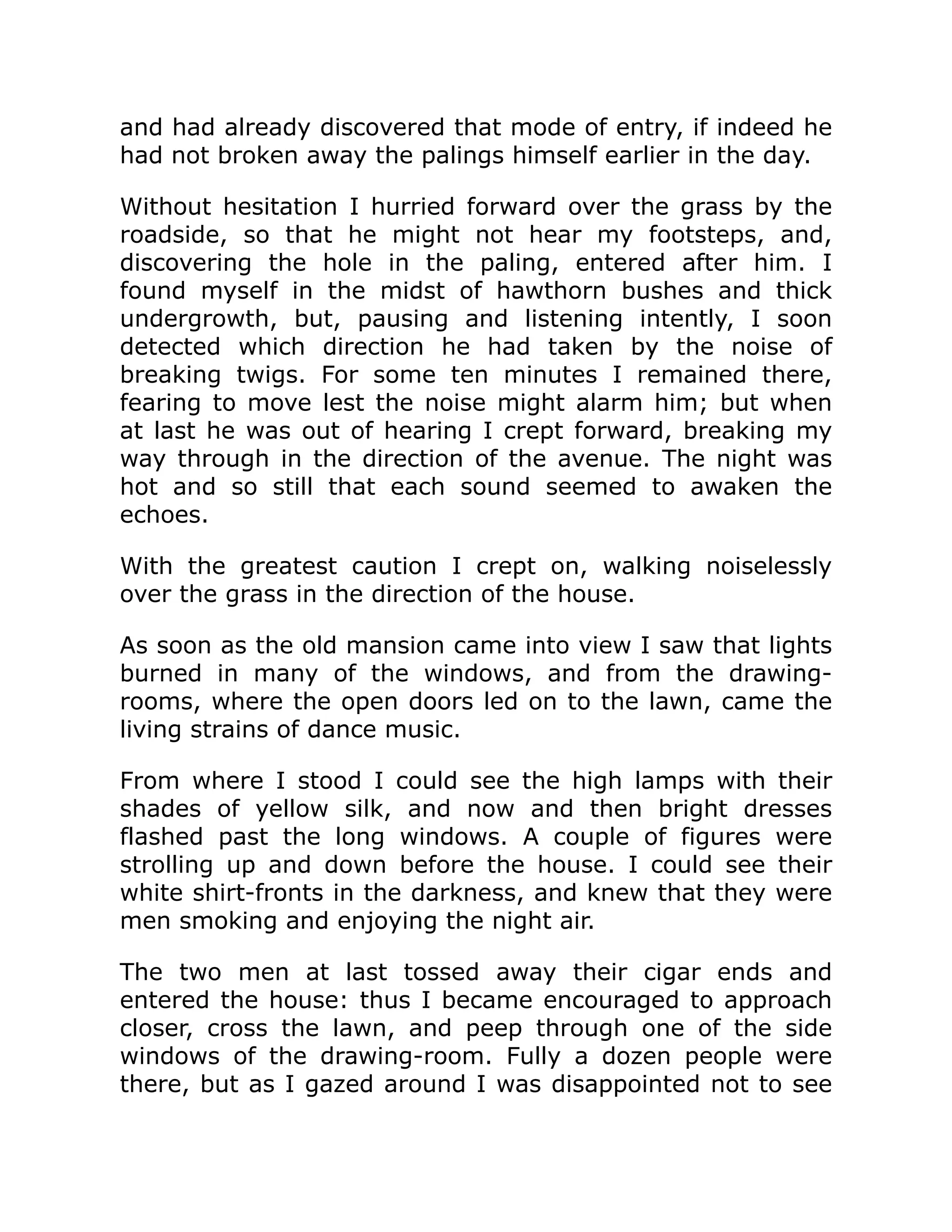 and had already discovered that mode of entry, if indeed he
had not broken away the palings himself earlier in the day.
Without hesitation I hurried forward over the grass by the
roadside, so that he might not hear my footsteps, and,
discovering the hole in the paling, entered after him. I
found myself in the midst of hawthorn bushes and thick
undergrowth, but, pausing and listening intently, I soon
detected which direction he had taken by the noise of
breaking twigs. For some ten minutes I remained there,
fearing to move lest the noise might alarm him; but when
at last he was out of hearing I crept forward, breaking my
way through in the direction of the avenue. The night was
hot and so still that each sound seemed to awaken the
echoes.
With the greatest caution I crept on, walking noiselessly
over the grass in the direction of the house.
As soon as the old mansion came into view I saw that lights
burned in many of the windows, and from the drawing-
rooms, where the open doors led on to the lawn, came the
living strains of dance music.
From where I stood I could see the high lamps with their
shades of yellow silk, and now and then bright dresses
flashed past the long windows. A couple of figures were
strolling up and down before the house. I could see their
white shirt-fronts in the darkness, and knew that they were
men smoking and enjoying the night air.
The two men at last tossed away their cigar ends and
entered the house: thus I became encouraged to approach
closer, cross the lawn, and peep through one of the side
windows of the drawing-room. Fully a dozen people were
there, but as I gazed around I was disappointed not to see
 
