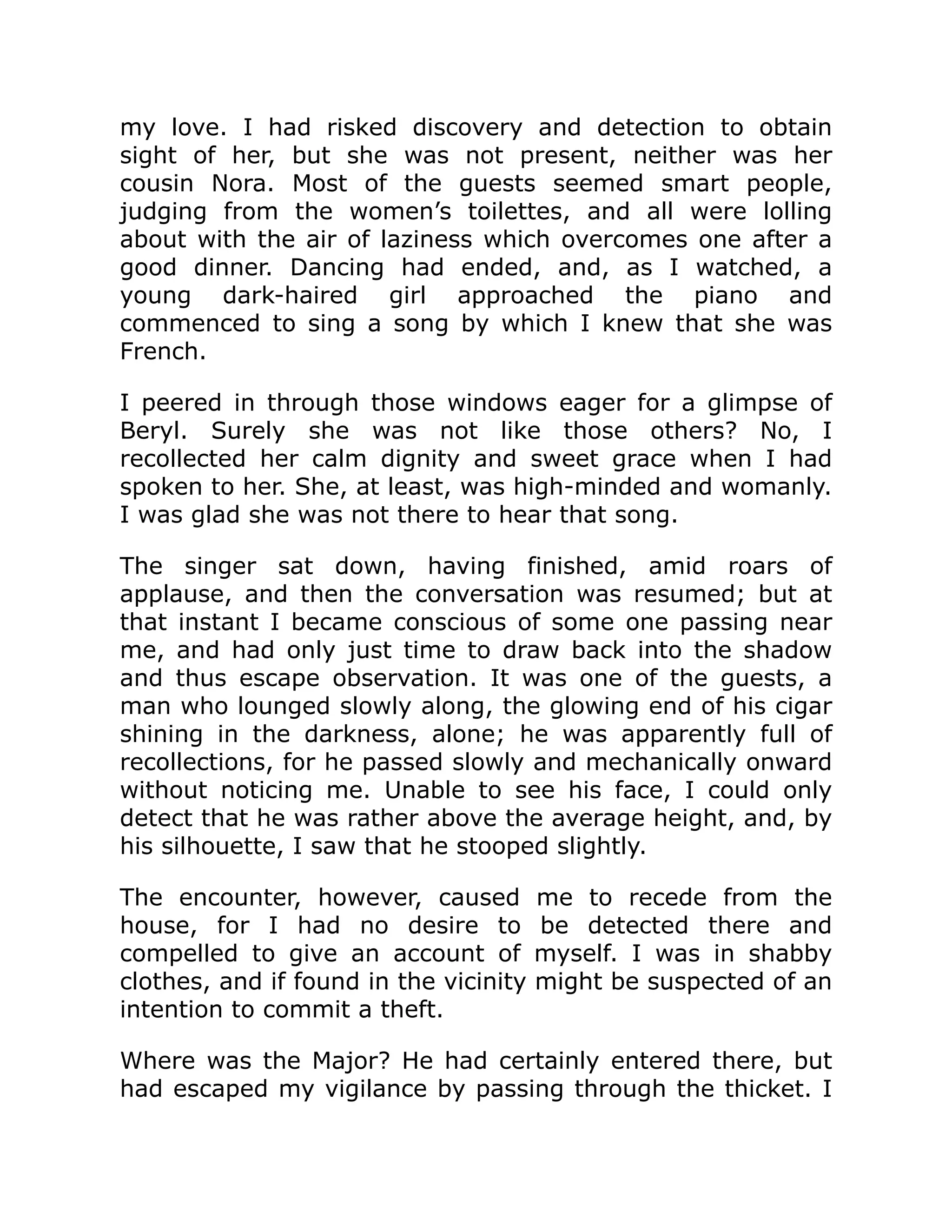 my love. I had risked discovery and detection to obtain
sight of her, but she was not present, neither was her
cousin Nora. Most of the guests seemed smart people,
judging from the women’s toilettes, and all were lolling
about with the air of laziness which overcomes one after a
good dinner. Dancing had ended, and, as I watched, a
young dark-haired girl approached the piano and
commenced to sing a song by which I knew that she was
French.
I peered in through those windows eager for a glimpse of
Beryl. Surely she was not like those others? No, I
recollected her calm dignity and sweet grace when I had
spoken to her. She, at least, was high-minded and womanly.
I was glad she was not there to hear that song.
The singer sat down, having finished, amid roars of
applause, and then the conversation was resumed; but at
that instant I became conscious of some one passing near
me, and had only just time to draw back into the shadow
and thus escape observation. It was one of the guests, a
man who lounged slowly along, the glowing end of his cigar
shining in the darkness, alone; he was apparently full of
recollections, for he passed slowly and mechanically onward
without noticing me. Unable to see his face, I could only
detect that he was rather above the average height, and, by
his silhouette, I saw that he stooped slightly.
The encounter, however, caused me to recede from the
house, for I had no desire to be detected there and
compelled to give an account of myself. I was in shabby
clothes, and if found in the vicinity might be suspected of an
intention to commit a theft.
Where was the Major? He had certainly entered there, but
had escaped my vigilance by passing through the thicket. I
 
