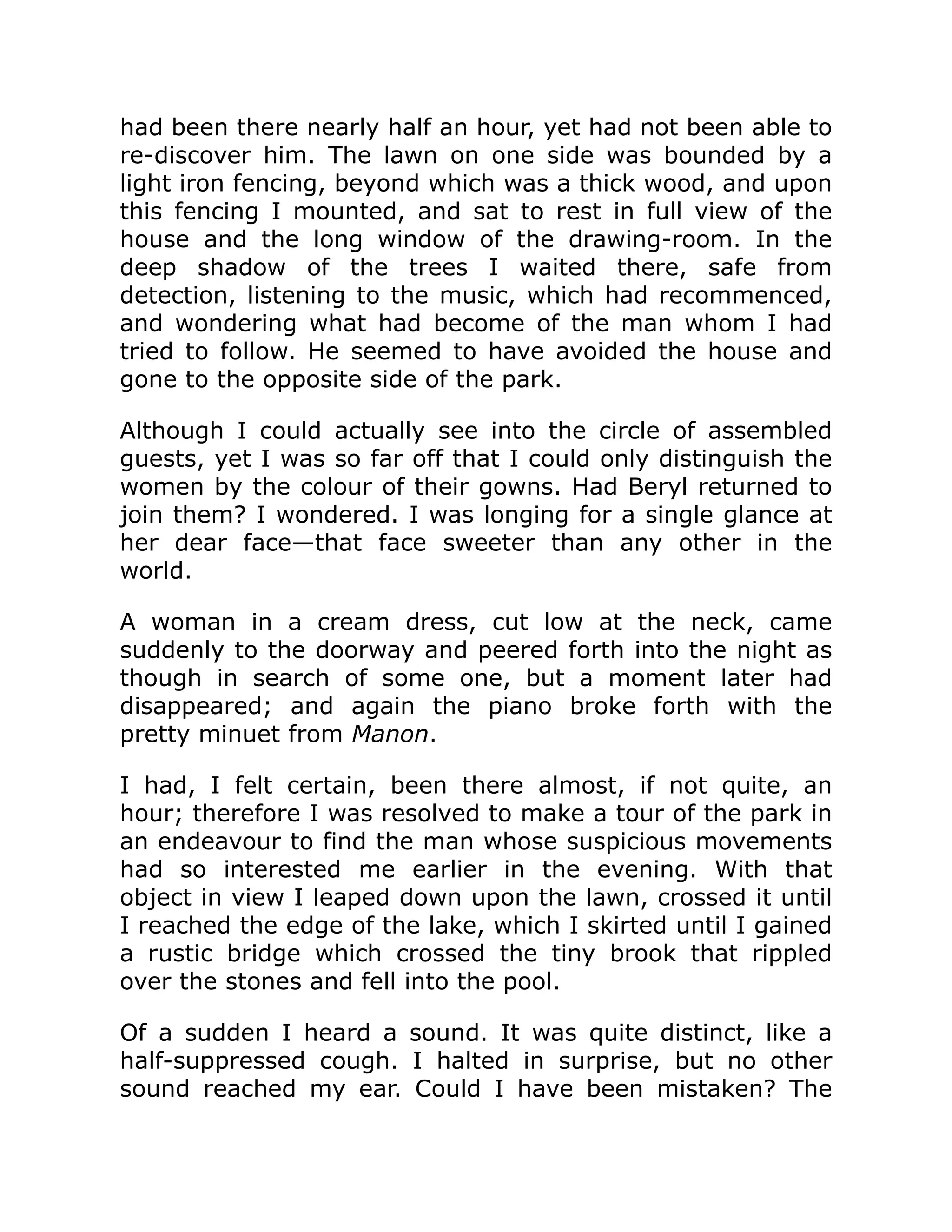 had been there nearly half an hour, yet had not been able to
re-discover him. The lawn on one side was bounded by a
light iron fencing, beyond which was a thick wood, and upon
this fencing I mounted, and sat to rest in full view of the
house and the long window of the drawing-room. In the
deep shadow of the trees I waited there, safe from
detection, listening to the music, which had recommenced,
and wondering what had become of the man whom I had
tried to follow. He seemed to have avoided the house and
gone to the opposite side of the park.
Although I could actually see into the circle of assembled
guests, yet I was so far off that I could only distinguish the
women by the colour of their gowns. Had Beryl returned to
join them? I wondered. I was longing for a single glance at
her dear face—that face sweeter than any other in the
world.
A woman in a cream dress, cut low at the neck, came
suddenly to the doorway and peered forth into the night as
though in search of some one, but a moment later had
disappeared; and again the piano broke forth with the
pretty minuet from Manon.
I had, I felt certain, been there almost, if not quite, an
hour; therefore I was resolved to make a tour of the park in
an endeavour to find the man whose suspicious movements
had so interested me earlier in the evening. With that
object in view I leaped down upon the lawn, crossed it until
I reached the edge of the lake, which I skirted until I gained
a rustic bridge which crossed the tiny brook that rippled
over the stones and fell into the pool.
Of a sudden I heard a sound. It was quite distinct, like a
half-suppressed cough. I halted in surprise, but no other
sound reached my ear. Could I have been mistaken? The
 