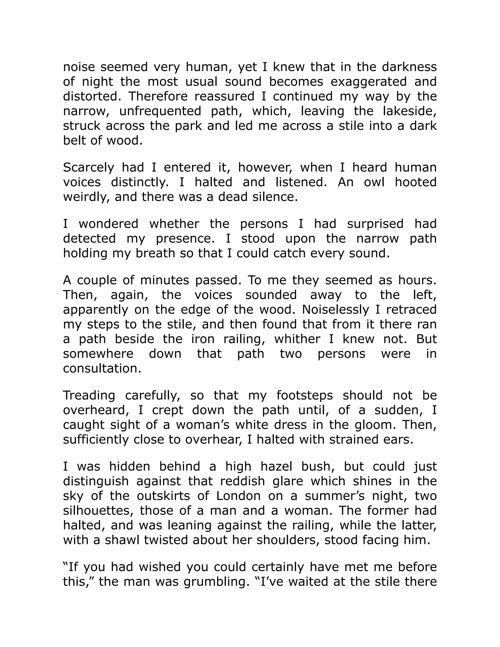 noise seemed very human, yet I knew that in the darkness
of night the most usual sound becomes exaggerated and
distorted. Therefore reassured I continued my way by the
narrow, unfrequented path, which, leaving the lakeside,
struck across the park and led me across a stile into a dark
belt of wood.
Scarcely had I entered it, however, when I heard human
voices distinctly. I halted and listened. An owl hooted
weirdly, and there was a dead silence.
I wondered whether the persons I had surprised had
detected my presence. I stood upon the narrow path
holding my breath so that I could catch every sound.
A couple of minutes passed. To me they seemed as hours.
Then, again, the voices sounded away to the left,
apparently on the edge of the wood. Noiselessly I retraced
my steps to the stile, and then found that from it there ran
a path beside the iron railing, whither I knew not. But
somewhere down that path two persons were in
consultation.
Treading carefully, so that my footsteps should not be
overheard, I crept down the path until, of a sudden, I
caught sight of a woman’s white dress in the gloom. Then,
sufficiently close to overhear, I halted with strained ears.
I was hidden behind a high hazel bush, but could just
distinguish against that reddish glare which shines in the
sky of the outskirts of London on a summer’s night, two
silhouettes, those of a man and a woman. The former had
halted, and was leaning against the railing, while the latter,
with a shawl twisted about her shoulders, stood facing him.
“If you had wished you could certainly have met me before
this,” the man was grumbling. “I’ve waited at the stile there
 