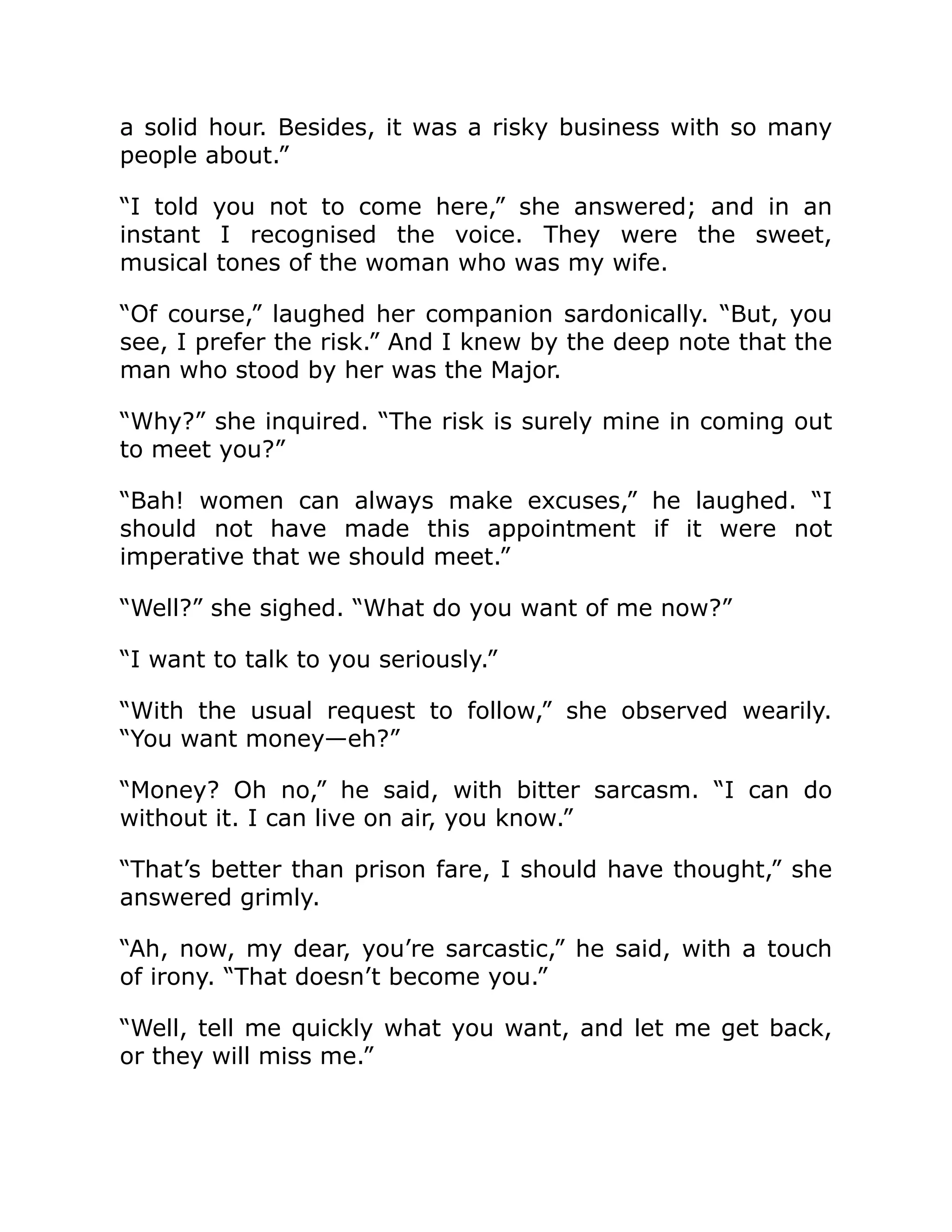 a solid hour. Besides, it was a risky business with so many
people about.”
“I told you not to come here,” she answered; and in an
instant I recognised the voice. They were the sweet,
musical tones of the woman who was my wife.
“Of course,” laughed her companion sardonically. “But, you
see, I prefer the risk.” And I knew by the deep note that the
man who stood by her was the Major.
“Why?” she inquired. “The risk is surely mine in coming out
to meet you?”
“Bah! women can always make excuses,” he laughed. “I
should not have made this appointment if it were not
imperative that we should meet.”
“Well?” she sighed. “What do you want of me now?”
“I want to talk to you seriously.”
“With the usual request to follow,” she observed wearily.
“You want money—eh?”
“Money? Oh no,” he said, with bitter sarcasm. “I can do
without it. I can live on air, you know.”
“That’s better than prison fare, I should have thought,” she
answered grimly.
“Ah, now, my dear, you’re sarcastic,” he said, with a touch
of irony. “That doesn’t become you.”
“Well, tell me quickly what you want, and let me get back,
or they will miss me.”
 
